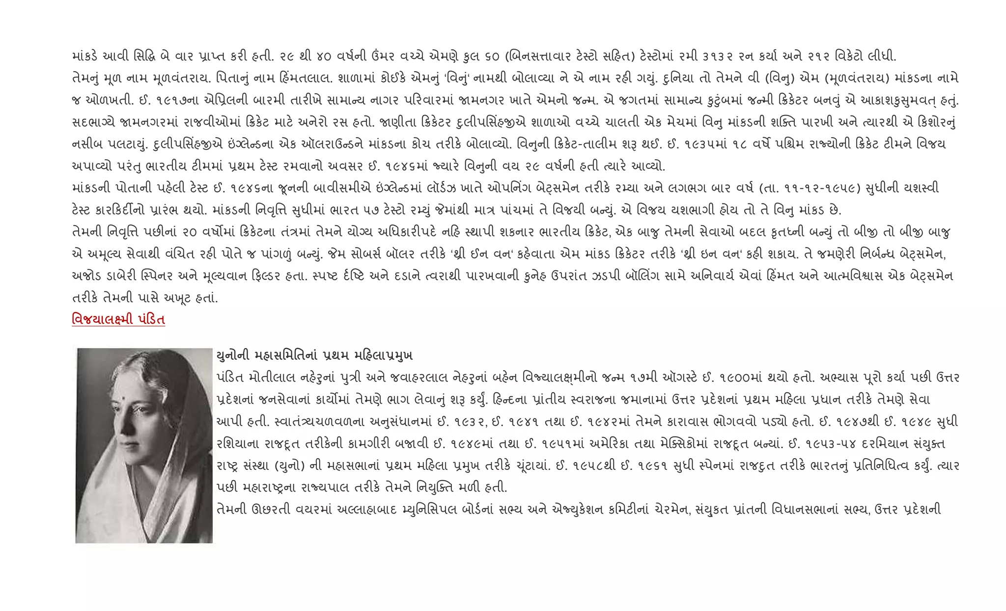 માંકડ. આવી િસ•g બે વાર 6ાEત કર" હતી. ૨૯ થી ૪૦ વષ+ની „મર વ`ચે એમણે ‰ુલ ૬૦ (Rબનસ1ાવાર ટ.4ટો સ હત) ટ.4ટોમાં રમી ૩૧૩૨ રન કયા+ અને ૨૧૨ િવક.ટો લીધી.
તેમ ું hૂળ નામ hૂળવંતરાય. િપતા ું નામ હ‘મતલાલ. શાળામાં કોઈક. એમ ું ‘િવ ું‘ નામથી બોલા2યા ને એ નામ રહ" ગDું. nુિનયા તો તેમને વી (િવ ુ) એમ (hૂળવંતરાય) માંકડના નામે
જ ઓળખતી. ઈ. ૧૯૧૭ના એિ6લની બારમી તાર"ખે સામા ય નાગર પ રવારમાં Uમનગર ખાતે એમનો જ મ. એ જગતમાં સામા ય ‰ુ§ુંબમાં જ મી 8ક.ટર બન;ું એ આકાશ‰ુ ુમવu્ હuું.
સદભાŠયે Uમનગરમાં રાજવીઓમાં 8ક.ટ માટ. અનેરો રસ હતો. Uણીતા 8ક.ટર nુલીપિસ‘હxએ શાળાઓ વ`ચે ચાલતી એક મેચમાં િવ ુ માંકડની શCaત પારખી અને bયારથી એ કશોર ું
નસીબ પલટાDું. nુલીપિસ‘હxએ ”Šલે ડના એક ઑલરાઉ ડને માંકડના કોચ તર"ક. બોલા2યો. િવ ુની 8ક.ટ-તાલીમ શB થઈ. ઈ. ૧૯૩૫માં ૧૮ વષM પિµમ રાNયોની 8ક.ટ ટ"મને િવજય
અપા2યો પરંuુ ભારતીય ટ"મમાં 6થમ ટ.4ટ રમવાનો અવસર ઈ. ૧૯૪૬માં Nયાર. િવ ુની વય ૨૯ વષ+ની હતી bયાર. આ2યો.
માંકડની પોતાની પહ.લી ટ.4ટ ઈ. ૧૯૪૬ના ?ૂનની બાવીસમીએ ”Šલે ડમાં લૉડ+ઝ ખાતે ઓપિન‘ગ બેáસમેન તર"ક. ર’યા અને લગભગ બાર વષ+ (તા. ૧૧-૧૨-૧૯૫૯) ુધીની યશ4વી
ટ.4ટ કાર કદ¡નો 6ારંભ થયો. માંકડની િન;ૃિ1 ુધીમાં ભારત ૫૭ ટ.4ટો ર’Dું Pમાંથી મા/ પાંચમાં તે િવજયી બ Dું. એ િવજય યશભાગી હોય તો તે િવ ુ માંકડ છે.
તેમની િન;ૃિ1 પછ"નાં ૨૦ વષ•માં 8ક.ટના તં/માં તેમને યોŠય અિધકાર"પદ. ન હ 4થાપી શકનાર ભારતીય 8ક.ટ, એક બા?ુ તેમની સેવાઓ બદલ ‰ૃતiની બ Dું તો બીx તો બીx બા?ુ
એ અhૂŽય સેવાથી વંRચત રહ" પોતે જ પાંગ|ં બ Dું. Pમ સોબસ+ બૉલર તર"ક. ‘óી ઈન વન‘ કહ.વાતા એમ માંકડ 8ક.ટર તર"ક. ‘óી ઇન વન‘ કહ" શકાય. તે જમણેર" િનબ+ ધ બેáસમેન,
અજોડ ડાબેર" C4પનર અને hૂŽયવાન ફŽડર હતા. 4પAટ દ+Aટ અને દડાને bવરાથી પારખવાની ‰ુનેહ ઉપરાંત ઝડપી બૉRલ‘ગ સામે અિનવાય+ એવાં હ‘મત અને આbમિવSાસ એક બેáસમેન
તર"ક. તેમની પાસે અq ૂટ હતાં.
' ˆ 0 $
M8 ' '$ -; 0 -38х
પં ડત મોતીલાલ નહ.oુનાં dુ/ી અને જવાહરલાલ નેહoુનાં બહ.ન િવNયાલç્મીનો જ મ ૧૭મી ઑગ4ટ. ઈ. ૧૯૦૦માં થયો હતો. અ¢યાસ d ૂરો કયા+ પછ" ઉ1ર
6દ.શનાં જનસેવાનાં કાય•માં તેમણે ભાગ લેવા ું શB કDુF. હ દના 6ાંતીય 4વરાજના જમાનામાં ઉ1ર 6દ.શનાં 6થમ મ હલા 6ધાન તર"ક. તેમણે સેવા
આપી હતી. 4વાતં—યચળવળના અ ુસંધાનમાં ઈ. ૧૯૩૨, ઈ. ૧૯૪૧ તથા ઈ. ૧૯૪૨માં તેમને કારાવાસ ભોગવવો પડ›ો હતો. ઈ. ૧૯૪૭થી ઈ. ૧૯૪૯ ુધી
રિશયાના રાજnૂત તર"ક.ની કામગીર" બUવી ઈ. ૧૯૪૯માં તથા ઈ. ૧૯૫૧માં અમે રકા તથા મેCaસકોમાં રાજnૂત બ યાં. ઈ. ૧૯૫૩-૫૪ દરિમયાન સંDુaત
રાAy સં4થા (Dુનો) ની મહાસભાનાં 6થમ મ હલા 6hુખ તર"ક. ‹ ૂંટાયાં. ઈ. ૧૯૫૮થી ઈ. ૧૯૬૧ ુધી 4પેનમાં રાજnુત તર"ક. ભારત ું 6િતિનિધbવ કDુF. bયાર
પછ" મહારાAyના રાNયપાલ તર"ક. તેમને િનDુCaત મળ" હતી.
તેમની ઊછરતી વયરમાં અŽલાહાબાદ ’Dુિનિસપલ બોડ+નાં સ¢ય અને એNDુક.શન કિમટ"નાં ચેરમેન, સંDુ્કત 6ાંતની િવધાનસભાનાં સ¢ય, ઉ1ર 6દ.શની
 