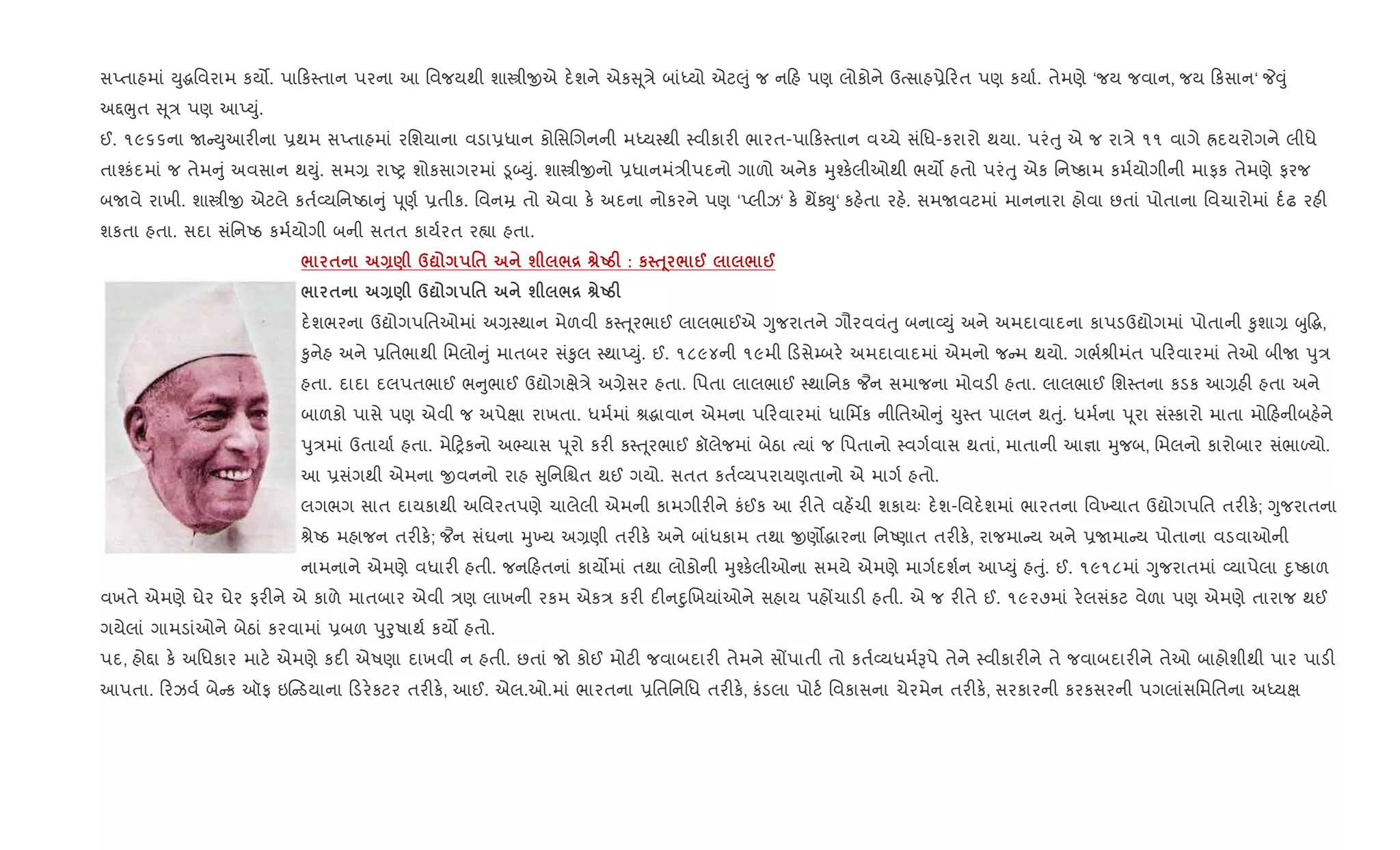 સEતાહમાં Dુgિવરામ કય•. પા ક4તાન પરના આ િવજયથી શાtીxએ દ.શને એક ૂ/ે બાંiયો એટ}ું જ ન હ પણ લોકોને ઉbસાહ6ે રત પણ કયા+. તેમણે ‘જય જવાન, જય કસાન‘ P;ું
અ£eુત ૂ/ પણ આEDું.
ઈ. ૧૯૬૬ના U Dુઆર"ના 6થમ સEતાહમાં રિશયાના વડા6ધાન કોિસRગનની મiય4થી 4વીકાર" ભારત-પા ક4તાન વ`ચે સંિધ-કરારો થયા. પરંuુ એ જ રા/ે ૧૧ વાગે Üદયરોગને લીધે
તા¤કંદમાં જ તેમ ું અવસાન થDું. સમ, રાAy શોકસાગરમાં •ૂ•Dું. શાtીxનો 6ધાનમં/ીપદનો ગાળો અનેક hુ¤ક.લીઓથી ભય• હતો પરંuુ એક િનAકામ કમ+યોગીની માફક તેમણે ફરજ
બUવે રાખી. શાtીx એટલે કત+2યિનAઠા ું d ૂણ+ 6તીક. િવનŸ તો એવા ક. અદના નોકરને પણ ‘Eલીઝ‘ ક. થªÚુ‘ કહ.તા રહ.. સમUવટમાં માનનારા હોવા છતાં પોતાના િવચારોમાં દ+ઢ રહ"
શકતા હતા. સદા સંિનAઠ કમ+યોગી બની સતત કાય+રત ર™ા હતા.
/ $ Q) d? '$ ш /[ vUgF : к ƒ 4 / @ / @
/ $ Q) d? '$ ш /[ vUgF
દ.શભરના ઉˆોગપિતઓમાં અ,4થાન મેળવી ક4u ૂરભાઈ લાલભાઈએ Yુજરાતને ગૌરવવંuુ બના2Dું અને અમદાવાદના કાપડઉˆોગમાં પોતાની ‰ુશા, zુ•g,
‰ુનેહ અને 6િતભાથી િમલો ું માતબર સં‰ુલ 4થાEDું. ઈ. ૧૮૯૪ની ૧૯મી ડસે’બર. અમદાવાદમાં એમનો જ મ થયો. ગભ+lીમંત પ રવારમાં તેઓ બીU dુ/
હતા. દાદા દલપતભાઈ ભ ુભાઈ ઉˆોગkે/ે અ,ેસર હતા. િપતા લાલભાઈ 4થાિનક ¦ન સમાજના મોવડ" હતા. લાલભાઈ િશ4તના કડક આ,હ" હતા અને
બાળકો પાસે પણ એવી જ અપેkા રાખતા. ધમ+માં lgાવાન એમના પ રવારમાં ધાિમfક નીિતઓ ું ‹ુ4ત પાલન થuું. ધમ+ના d ૂરા સં4કારો માતા મો હનીબહ.ને
dુ/માં ઉતાયા+ હતા. મે yકનો અ¢યાસ d ૂરો કર" ક4u ૂરભાઈ કૉલેજમાં બેઠા bયાં જ િપતાનો 4વગ+વાસ થતાં, માતાની આ¶ા hુજબ, િમલનો કારોબાર સંભાƒયો.
આ 6સંગથી એમના xવનનો રાહ ુિનિµત થઈ ગયો. સતત કત+2યપરાયણતાનો એ માગ+ હતો.
લગભગ સાત દાયકાથી અિવરતપણે ચાલેલી એમની કામગીર"ને કંઈક આ ર"તે વહ¾ચી શકાયઃ દ.શ-િવદ.શમાં ભારતના િવ‚યાત ઉˆોગપિત તર"ક.; Yુજરાતના
lેAઠ મહાજન તર"ક.; ¦ન સંઘના hુ‚ય અ,ણી તર"ક. અને બાંધકામ તથા xણ•gારના િનAણાત તર"ક., રાજમા ય અને 6Uમા ય પોતાના વડવાઓની
નામનાને એમણે વધાર" હતી. જન હતનાં કાય•માં તથા લોકોની hુ¤ક.લીઓના સમયે એમણે માગ+દશ+ન આEDું હuું. ઈ. ૧૯૧૮માં Yુજરાતમાં 2યાપેલા nુAકાળ
વખતે એમણે ઘેર ઘેર ફર"ને એ કાળે માતબાર એવી /ણ લાખની રકમ એક/ કર" દ"નnુRખયાંઓને સહાય પહjચાડ" હતી. એ જ ર"તે ઈ. ૧૯૨૭માં ર.લસંકટ વેળા પણ એમણે તારાજ થઈ
ગયેલાં ગામડાંઓને બેઠાં કરવામાં 6બળ dુoુષાથ+ કય• હતો.
પદ, હો£ા ક. અિધકાર માટ. એમણે કદ" એષણા દાખવી ન હતી. છતાં જો કોઈ મોટ" જવાબદાર" તેમને સjપાતી તો કત+2યધમ+Bપે તેને 4વીકાર"ને તે જવાબદાર"ને તેઓ બાહોશીથી પાર પાડ"
આપતા. રઝવ+ બે ક ઑફ ઇ ડયાના ડર.કટર તર"ક., આઈ. એલ.ઓ.માં ભારતના 6િતિનિધ તર"ક., કંડલા પોટ+ િવકાસના ચેરમેન તર"ક., સરકારની કરકસરની પગલાંસિમિતના અiયk
 