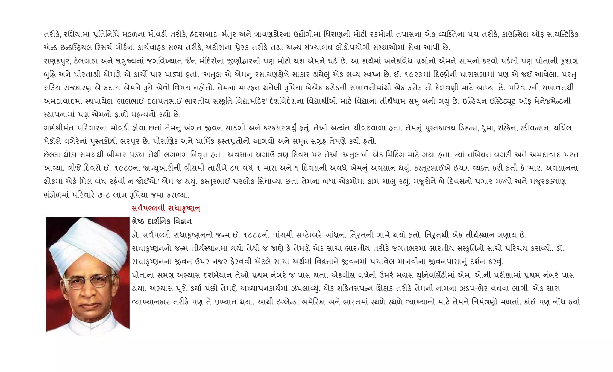 તર"ક., રિશયામાં 6િતિનિધ મંડળના મોવડ" તર"ક., હ½દરાબાદ–મૈuુર અને /ાવણકોરના ઉˆોગોમાં િધરાણની મોટ" રકમોની તપાસના એક 2યCaતના પંચ તર"ક., કાઉC સલ ઑફ સાય ટ ફક
ઍ ડ ઇ ડ4yયલ રસચ+ બોડ+ના કાય+વાહક સ¢ય તર"ક., અટ"રાના 6ેરક તર"ક. તથા અ ય સં‚યાબંધ લોકોપયોગી સં4થાઓમાં સેવા આપી છે.
રાણકdુર, દ.લવાડા અને શÖુંNયનાં જગિવ‚યાત ¦ન મં દરોના xણ•gારનો પણ મોટો યશ એમને ઘટ. છે. આ કાય+માં અનેકિવધ 6ãોનો એમને સામનો કરવો પડ.લો પણ પોતાની ‰ુશા,
zુ•g અને ધીરતાથી એમણે એ કાય• પાર પાડ›ાં હતાં. ‘અuુલ‘ એ એમ ું રસાયણkે/ે સાકાર થયે}ું એક ભ2ય 4વEન છે. ઈ. ૧૯૨૩માં દŽહ"ની ધારાસભામાં પણ એ જઈ આવેલા. પરંuુ
સ 8ય રાજકારણ એ કદાચ એમને Bચે એવો િવષય નહોતો. તેમના મારફત થયેલી Bિપયા બેએક કરોડની સખાવતોમાંથી એક કરોડ તો ક.ળવણી માટ. આEયા છે. પ રવારની સખાવતથી
અમદાવાદમાં 4થપાયેલ ‘લાલભાઈ દલપતભાઈ ભારતીય સં4‰ૃિત િવˆામં દર‘ દ.શિવદ.શના િવˆાથºઓ માટ. િવˆાના તીથ+ધામ સhું બની ગDું છે. ઇ ડયન ઇ4ટટŒ ૂટ ઑફ મેનેજમે ટની
4થાપનામાં પણ એમનો ફાળો મહbવનો ર™ો છે.
ગભ+lીમંત પ રવારના મોવડ" હોવા છતાં તેમ ું =ગત xવન સાદગી અને કરકસરભDુF હuું. તેઓ અbયંત ચીવટવાળા હતા. તેમ ું dુ4તકાલય ડક સ, òુમા, ર4કન, 4ટ"વ સન, ચRચèલ,
મેકૉલે વગેર.નાં dુ4તકોથી ભરd ૂર છે. પૌરાRણક અને ધાિમfક હ4ત6તોનો આગવો અને સhૃg સં,હ તેમણે કય• હતો.
છેŽલા થોડા સમયથી બીમાર પડ›ા તેથી લગભગ િન;ૃ1 હતા. અવસાન અગાઉ /ણ દવસ પર તેઓ ‘અuુલ‘ની એક િમ ટ‘ગ માટ. ગયા હતા. bયાં તRબયત બગડ" અને અમદાવાદ પરત
આ2યા. /ીP દવસે ઈ. ૧૯૮૦ના U Dુઆર"ની વીસમી તાર"ખે ૮૫ વષ+ ૧ માસ અને ૧ દવસની અવધે એમ ું અવસાન થDું. ક4u ૂરભાઈએ ઇ`છા 2યaત કર" હતી ક. ‘મારા અવસાનના
શોકમાં એક. િમલ બંધ રહ.વી ન જોઈએ.‘ એમ જ થDું. ક4u ૂરભાઈ પરલોક િસધા2યા છતાં તેમના બધા એકમોમાં કામ ચા}ુ રpું. મ?ૂરોને બે દવસનો પગાર મƒયો અને મ?ૂરકŽયાણ
ભંડોળમાં પ રવાર. ૭-૮ લાખ Bિપયા જમા કરા2યા.
5 * STU)A·
vUg ш' к ' “
ડૉ. સવ+પŽલી રાધા‰ૃAણનનો જ મ ઈ. ૧૮૮૮ની પાંચમી સEટ.’બર. ]êના િતoુતની ગામે થયો હતો. િતoુતથી એક તીથ+4થાન ગણાય છે.
રાધા‰ૃAણનનો જ મ તીથ+4થાનમાં થયો તેથી જ Uણે ક. તેમણે એક સાચા ભારતીય તર"ક. જગતભરમાં ભારતીય સં4‰ૃિતનો સાચો પ રચય કરા2યો. ડૉ.
રાધા‰ૃAણનના xવન ઉપર નજર ફ.રવવી એટલે સાચા અથ+માં િવ‡1ાને xવનમાં પચાવેલ માનવીના xવનપાસા ું દશ+ન કર;ું.
પોતાના સમ, અ¢યાસ દરિમયાન તેઓ 6થમ નંબર. જ પાસ થતા. એકવીસ વષ+ની „મર. મ[ાસ Dુિનવિસfટ"માં એમ. એ.ની પર"kામાં 6થમ નંબર. પાસ
થયા. અ¢યાસ d ૂરો કયા+ પછ" તેમણે અiયાપનકાય+માં ઝંપલા2Dું. એક શ કતસંપ ન િશkક તર"ક. તેમની નામના ઝડપ-ભેર વધવા લાગી. એક સારા
2યા‚યાનકાર તર"ક. પણ તે 6‚યાત થયા. આથી ઇŠલે ડ, અમે રકા અને ભારતમાં 4થળે 4થળે 2યા‚યાનો માટ. તેમને િનમં/ણો મળતાં. કાંઈ પણ નjધ કયા+
 