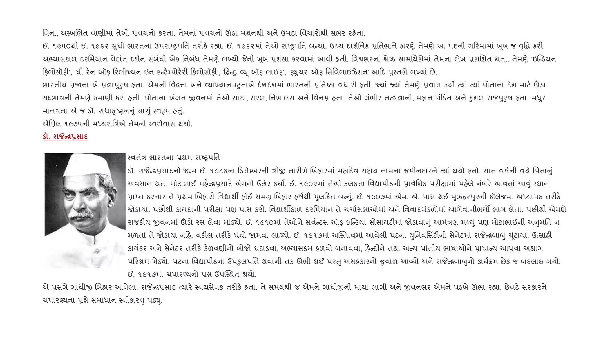 િવના, અ4ખRલત વાણીમાં તેઓ 6વચનો કરતા. તેમનાં 6વચનો šડા મંથનથી અને ઉમદા િવચારોથી સભર રહ.તાં.
ઈ. ૧૯૫૦થી ઈ. ૧૯૬૨ ુધી ભારતના ઉપરાAyપિત તર"ક. ર™ા. ઈ. ૧૯૬૨માં તેઓ રાAyપિત બ યા. ઉ`ચ દાશ+િનક 6િતભાને કારણે તેમણે આ પદની ગ રમામાં q ૂબ જ ;ૃ•g કર".
અ¢યાસકાળ દરિમયાન વેદાંત દશ+ન સંબંધી એક િનબંધ તેમણે લ‚યો Pની q ૂબ 6શંસા કરવામાં આવી હતી. િવSભરનાં lેAઠ સામિયકોમાં તેમના લેખ 6કાિશત થતા. તેમણે ‘ઇ ડયન
ફલોસૉફ"‘, ‘ધી ર.ન ઑફ રલીNયન ઇન ક ટ.’પોર.ર" ફલોસૉફ"‘, ‘ હ nુ 2D ૂ ઑફ લાઈફ‘, ‘ફ÷ુચર ઑફ િસિવલાઇઝેશન‘ આ દ dુ4તકો લ‚યાં છે.
ભારતીય 6Uના એ 6¶ાdુoુષ હતા. એમની િવ‡1ા અને 2યા‚યાનપ§ુતાએ દ.શદ.શમાં ભારતની 6િતAઠા વધાર" હતી. Nયાં Nયાં તેમણે 6વાસ કય• bયાં bયાં પોતાના દ.શ માટ. šડા
સ£ભાવની તેમણે કમાણી કર" હતી. પોતાના =ગત xવનમાં તેઓ સાદા, સરળ, િનખાલસ અને િવનŸ હતા. તેઓ ગંભીર તbવ¶ાની, મહાન પં ડત અને ‰ુશળ રાજdુoુષ હતા. મ–ુર
માનવતા એ જ ડૉ. રાધા‰ૃAણન ું સા‹ું 4વBપ હuું.
એિ6લ ૧૯૭૫ની મiયરાિ/એ તેમનો 4વગ+વાસ થયો.
š. _C[-
$E / $ -; UP '$
ડૉ. રાP [6સાદનો જ મ ઈ. ૧૮૮૪ના ડસે’બરની /ીx તાર"ખે Rબહારમાં મહાદ.વ સહાય નામના જમીનદારને bયાં થયો હતો. સાત વષ+ની વયે િપતા ું
અવસાન થતાં મોટાભાઈ મહ. [6સાદ. એમનો ઉછેર કય•. ઈ. ૧૯૦૨માં તેઓ કલક1ા િવˆાપીઠની 6ાવેિશક પર"kામાં પહ.લે નંબર. આવતાં આ;ું 4થાન
6ાEત કરનાર તે 6થમ Rબહાર" િવˆાથº હોઈ સમ, Rબહાર હષ+થી dુલ કત બ Dું. ઈ. ૧૯૦૭માં એમ. એ. પાસ થઈ hુઝફરdુરની કૉલેજમાં અiયાપક તર"ક.
જોડાયા. પછ"થી કાયદાની પર"kા પણ પાસ કર". િવˆાથºકાળ દરિમયાન તે ચચા+સભાઓમાં અને િવવાદમંડળોમાં આગેવાનીભય• ભાગ લેતા. પછ"થી એમણે
રાજક"ય xવનમાં šડો રસ લેવા માંડ›ો. ઈ. ૧૯૧૦માં તેઓને સવ+ áસ ઑફ ઇ ડયા સોસાયટ"માં જોડાવા ું આમં/ણ મƒDું પણ મોટાભાઈની અ ુમિત ન
મળતાં તે જોડાયા ન હ. વક"લ તર"ક. ધંધો Uમવા લાŠયો. ઈ. ૧૯૧૭માં અC4તbવમાં આવેલી પટના Dુિનવિસfટ"ની સેનેટમાં રાP [બાzુ ‹ ૂંટાયા. ઉbસાહ"
કાય+કર અને સેનેટર તર"ક. ક.ળવણીનો બોજો ઘટાડવા, અ¢યાસ8મ હળવો બનાવવા, હ દ"ને તથા અ ય 6ાંતીય ભાષાઓને 6ાધા ય આપવા અથાગ
પ રlમ ખેડ›ો. પટના િવˆાપીઠના ઉપ‰ુલપિત થવાની તક ઊભી થઈ પરંuુ અસહકારનો ?ુવાળ આ2યો અને રાP [બાzુનો કાય+8મ છેક જ બદલાઇ ગયો.
ઈ. ૧૯૧૭માં ચંપારÕયનો 6ã ઉપC4થત થયો.
એ 6સંગે ગાંધીx Rબહાર આવેલા. રાP [6સાદ bયાર. 4વયંસેવક તર"ક. હતા. તે સમયથી જ એમને ગાંધીxની માયા લાગી અને xવનભર એમને પડખે ઊભા ર™ા. છેવટ. સરકારને
ચંપારÕયના 6ãે સમાધાન 4વીકાર;ું પડ¬ું.
 