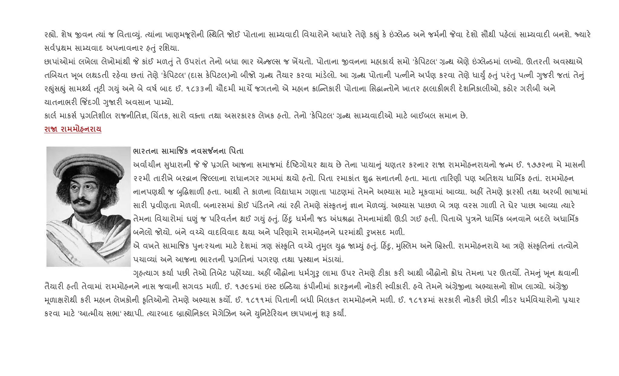 ર™ો. શેષ xવન bયાં જ િવતા2Dું. bયાંના ખાણમ?ૂરોની C4થિત જોઈ પોતાના સા’યવાદ" િવચારોને આધાર. તેણે કpું ક. ”Šલે ડ અને જમ+ની Pવા દ.શો સૌથી પહ.લાં સા’યવાદ" બનશે. Nયાર.
સવ+6થમ સા’યવાદ અપનાવનાર હuું રિશયા.
છાપાંઓમાં લખેલા લેખોમાંથી P કાંઈ મળuું તે ઉપરાંત તેનો બધા ભાર એ જŽસ જ ખªચતો. પોતાના xવનના મહાકાય+ સમો ‘ક.િપટલ‘ , થ એણે ”Šલે ડમાં લ‚યો. ઊતરતી અવ4થાએ
તRબયત q ૂબ લથડતી રહ.વા છતાં તેણે ‘ક.િપટલ‘ (દાસ ક.િપટલ)નો બીજો , થ તૈયાર કરવા માંડ.લો. આ , થ પોતાની પbનીને અપ+ણ કરવા તેણે ધાDુF હuું પરંuુ પbની Yુજર" જતાં તે ું
રpુંસpું સામwય+ u ૂટ" ગDું અને બે વષ+ બાદ ઈ. ૧૮૩૩ની ચૌદમી માચM જગતનો એ મહાન 8ાC તકાર" પોતાના િસgા તોને ખાતર હાલાક"ભર" દ.શિનકાલીઓ, કઠોર ગર"બી અને
યાતનાભર" {જ‘દગી YુUર" અવસાન પા’યો.
કાલ+ માકસ+ 6ગિતશીલ રાજનીિત¶, Rચ‘તક, સારો વaતા તથા અસરકારક લેખક હતો. તેનો ‘ક.િપટલ‘ , થ સા’યવાદ"ઓ માટ. બાઈબલ સમાન છે.
N
/ $ % к Á ' $
અવા+ચીન ુધારાની P P 6ગિત આજના સમાજમાં દ+Aટગોચર થાય છે તેના પાયા ું ચણતર કરનાર રાU રામમોહનરાયનો જ મ ઈ. ૧૭૭૨ના મે માસની
૨૨મી તાર"ખે બર‡ાન {જŽલાના રાધાનગર ગામમાં થયો હતો. િપતા રમાકાંત Ãુg સનાતની હતા. માતા તા રણી પણ અિતશય ધાિમfક હતાં. રામમોહન
નાનપણથી જ zુ•gશાળ" હતા. આથી તે કાળના િવˆાધામ ગણાતા પાટણમાં તેમને અ¢યાસ માટ. hૂકવામાં આ2યા. અહ€ તેમણે ફારસી તથા અરબી ભાષામાં
સાર" 6વીણતા મેળવી. બનારસમાં કોઈ પં ડતને bયાં રહ" તેમણે સં4‰ૃત ું ¶ાન મેળ2Dું. અ¢યાસ પાછળ બે /ણ વરસ ગાળ" તે ઘેર પાછા આ2યા bયાર.
તેમના િવચારોમાં ઘ«ું જ પ રવત+ન થઈ ગDું હuું. હ‘nુ ધમ+ની જડ =ધlgા તેમનામાંથી ઊડ" ગઈ હતી. િપતાએ dુ/ને ધાિમfક બનવાને બદલે અધાિમfક
બનેલો જોયો. બંને વ`ચે વાદિવવાદ થયા અને પ રણામે રામમોહનને ઘરમાંથી oુખસદ મળ".
એ વખતે સામા{જક dુનઃરચના માટ. દ.શમાં /ણ સં4‰ૃિત વ`ચે uુhુલ Dુg U’Dું હuું. હ‘nુ, hુC4લમ અને Rõ4તી. રામમોહનરાયે આ /ણે સં4‰ૃિતનાં તbવોને
પચા2યાં અને આજના ભારતની 6ગિતનાં પગરણ તથા 64થાન મંડાયાં.
Yૃહbયાગ કયા+ પછ" તેઓ િતબેટ પહj`યા. અહ€ બૌgોના ધમ+Yુoુ લામા ઉપર તેમણે ટ"કા કર" આથી બૌgોનો 8ોધ તેમના પર ઊતય•. તેમ ું q ૂન થવાની
તૈયાર" હતી તેવામાં રામમોહનને નાસ જવાની સગવડ મળ". ઈ. ૧૭૯૬માં ઇ4ટ ઇ ડયા કંપીનીમાં કાર‰ુનની નોકર" 4વીકાર". હવે તેમને =,ેxના અ¢યાસનો શોખ લાŠયો. =,ેx
hૂળાkરોથી કર" મહાન લેખકોની ‰ૃિતઓનો તેમણે અ¢યાસ કય•. ઈ. ૧૮૧૧માં િપતાની બધી િમલકત રામમોહનને મળ". ઈ. ૧૮૧૪માં સરકાર" નોકર" છોડ" નીડર ધમ+િવચારોનો 6ચાર
કરવા માટ. ‘આbમીય સભા‘ 4થાપી. bયારબાદ ˜ા×ોિનકલ મેગેRઝન અને Dુિનટ. રયન છાપખા ું શB કયાF.
 