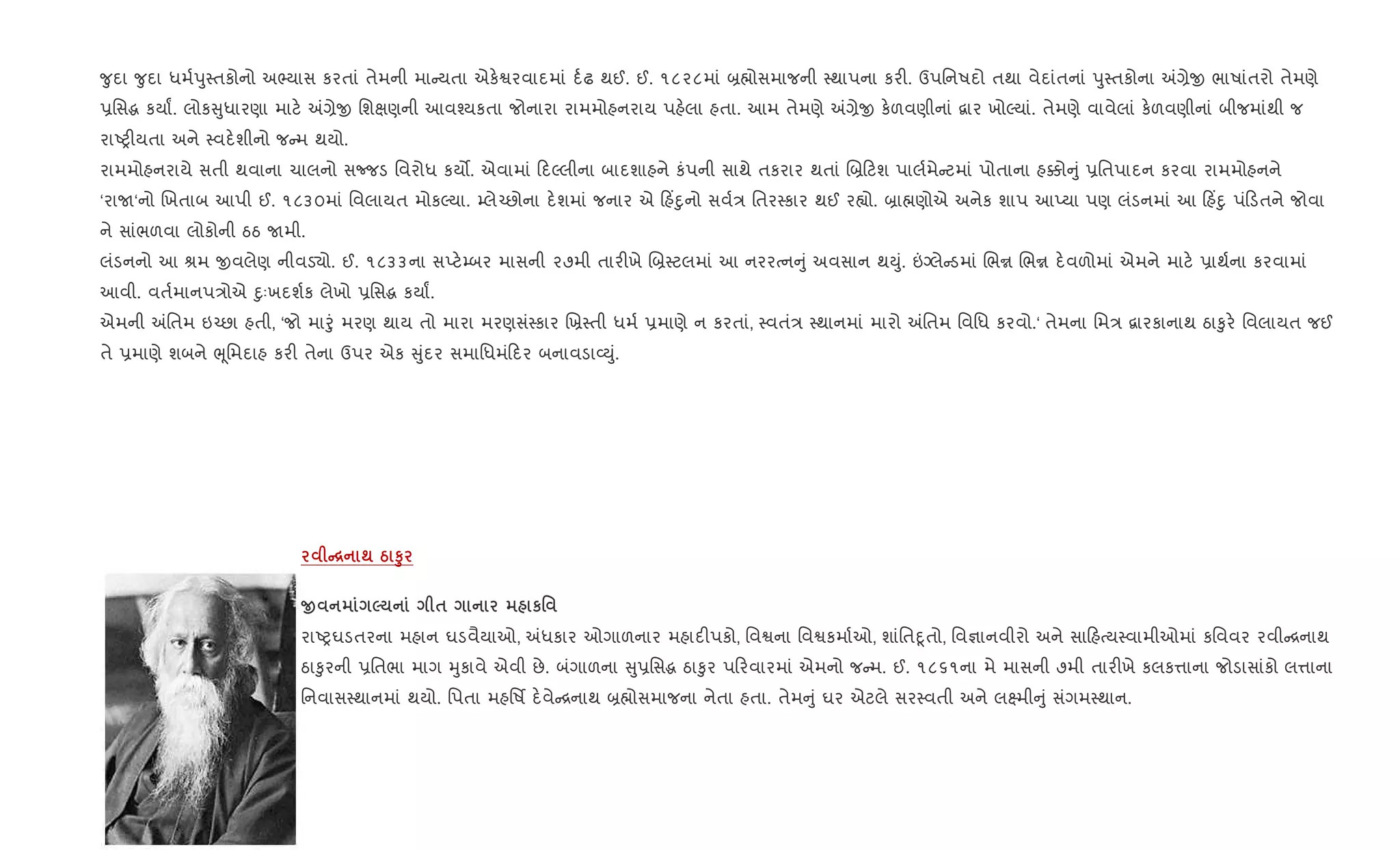?ુદા ?ુદા ધમ+dુ4તકોનો અ¢યાસ કરતાં તેમની મા યતા એક.Sરવાદમાં દ+ઢ થઈ. ઈ. ૧૮૨૮માં ˜×ોસમાજની 4થાપના કર". ઉપિનષદો તથા વેદાંતનાં dુ4તકોના =,ેx ભાષાંતરો તેમણે
6િસg કયાF. લોક ુધારણા માટ. =,ેx િશkણની આવ¤યકતા જોનારા રામમોહનરાય પહ.લા હતા. આમ તેમણે =,ેx ક.ળવણીનાં ‡ાર ખોŽયાં. તેમણે વાવેલાં ક.ળવણીનાં બીજમાંથી જ
રાAy"યતા અને 4વદ.શીનો જ મ થયો.
રામમોહનરાયે સતી થવાના ચાલનો સcજડ િવરોધ કય•. એવામાં દŽલીના બાદશાહને કંપની સાથે તકરાર થતાં R˜ ટશ પાલ+મે ટમાં પોતાના હ¥ો ું 6િતપાદન કરવા રામમોહનને
‘રાU‘નો Rખતાબ આપી ઈ. ૧૮૩૦માં િવલાયત મોકŽયા. ’લે`છોના દ.શમાં જનાર એ હ‘nુનો સવ+/ િતર4કાર થઈ ર™ો. ˜ા×ણોએ અનેક શાપ આEયા પણ લંડનમાં આ હ‘nુ પં ડતને જોવા
ને સાંભળવા લોકોની ઠઠ Uમી.
લંડનનો આ lમ xવલેણ નીવડ›ો. ઈ. ૧૮૩૩ના સEટ.’બર માસની ૨૭મી તાર"ખે R˜4ટલમાં આ નરરbન ું અવસાન થDું. ”Šલે ડમાં Rભr Rભr દ.વળોમાં એમને માટ. 6ાથ+ના કરવામાં
આવી. વત+માનપ/ોએ nુઃખદશ+ક લેખો 6િસg કયાF.
એમની =િતમ ઇ`છા હતી, ‘જો માoું મરણ થાય તો મારા મરણસં4કાર Rõ4તી ધમ+ 6માણે ન કરતાં, 4વતં/ 4થાનમાં મારો =િતમ િવિધ કરવો.‘ તેમના િમ/ ‡ારકાનાથ ઠા‰ુર. િવલાયત જઈ
તે 6માણે શબને eૂિમદાહ કર" તેના ઉપર એક ુંદર સમાિધમં દર બનાવડા2Dું.
C[ ; g S8
O 5 $ к'
રાAyઘડતરના મહાન ઘડવૈયાઓ, =ધકાર ઓગાળનાર મહાદ"પકો, િવSના િવSકમા+ઓ, શાંિતnૂતો, િવ¶ાનવીરો અને સા હbય4વામીઓમાં કિવવર રવી [નાથ
ઠા‰ુરની 6િતભા માગ hુકાવે એવી છે. બંગાળના ુ6િસg ઠા‰ુર પ રવારમાં એમનો જ મ. ઈ. ૧૮૬૧ના મે માસની ૭મી તાર"ખે કલક1ાના જોડાસાંકો લ1ાના
િનવાસ4થાનમાં થયો. િપતા મહિષf દ.વે [નાથ ˜×ોસમાજના નેતા હતા. તેમ ું ઘર એટલે સર4વતી અને લ7મી ું સંગમ4થાન.
 