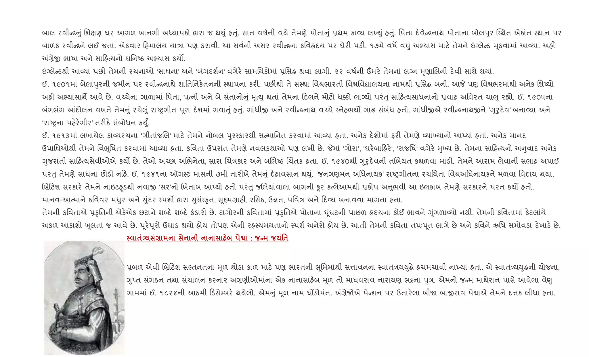 બાલ રવી [ ું િશkણ ઘર આગળ ખાનગી અiયાપકો ‡ારા જ થDું હuું. સાત વષ+ની વયે તેમણે પોતા ું 6થમ કા2ય લ‚Dું હuું. િપતા દ.વે [નાથ પોતાના બોલdુર C4થત એકાંત 4થાન પર
બાળક રવી [ને લઈ જતા. એકવાર હમાલય યા/ા પણ કરાવી. આ સવ+ની અસર રવી [ના કિવÜદય પર ઘેર" પડ". ૧૭મે વષM વ–ુ અ¢યાસ માટ. તેમને ”Šલે ડ hૂકવામાં આ2યા. અહ€
=,ેx ભાષા અને સા હbયનો ઘિનAઠ અ¢યાસ કય•.
”Šલે ડથી આ2યા પછ" તેમની રચનાઓ ‘સાધના‘ અને ‘બંગદશ+ન‘ વગેર. સામિયકોમાં 6િસg થવા લાગી. ૨૨ વષ+ની „મર. તેમનાં લŠન hૃણાRલની દ.વી સાથે થયાં.
ઈ. ૧૯૦૧માં બેલાdુરની જમીન પર રવી [નાથે શાંિતિનક.તનની 4થાપના કર". પછ"થી તે સં4થા િવSભારતી િવSિવˆાલયના નામથી 6િસg બની. આP પણ િવSભરમાંથી અનેક િશAયો
અહ€ અ¢યાસાથM આવે છે. વ`ચેના ગાળામાં િપતા, પbની અને બે સંતાનો ું hૃbDુ થતાં તેમના દલને મોટો ધ¥ો લાŠયો પરંuુ સા હbયસાધનાનો 6વાહ અિવરત ચા}ુ ર™ો. ઈ. ૧૯૦૫ના
બંગભંગ ]દોલન વખતે તેમ ું રચે}ું રાAyગીત d ૂરા દ.શમાં ગવાuું હuું. ગાંધીx અને રવી [નાથ વ`ચે 4નેહભય• ગાઢ સંબંધ હતો. ગાંધીxએ રવી [નાથxને ‘Yુoુદ.વ‘ બના2યા અને
‘રાAyના પહ.ર.ગીર‘ તર"ક. સંબોધન કDુF.
ઈ. ૧૯૧૩માં લખાયેલ કા2યરચના ‘ગીતાંજRલ‘ માટ. તેમને નોબલ dુર4કારથી સ માિનત કરવામાં આ2યા હતા. અનેક દ.શોમાં ફર" તેમણે 2યા‚યાનો આEયાં હતાં. અનેક માનદ
ઉપાિધઓથી તેમને િવeૂિષત કરવામાં આ2યા હતા. કિવતા ઉપરાંત તેમણે નવલકથાઓ પણ લખી છે. Pમાં ‘ગોરા‘, ‘ઘર.બા હર.‘, ‘રાજિષf‘ વગેર. hુ‚ય છે. તેમના સા હbયનો અ ુવાદ અનેક
Yુજરાતી સા હbયસેવીઓએ કય• છે. તેઓ અ`છા અRભનેતા, સારા Rચ/કાર અને બRલAઠ Rચ‘તક હતા. ઈ. ૧૯૪૦થી Yુoુદ.વની તRબયત કથળવા માંડ". તેમને આરામ લેવાની સલાહ અપાઈ
પરંuુ તેમણે સાધના છોડ" ન હ. ઈ. ૧૯૪૧ના ઑગ4ટ માસની ૭મી તાર"ખે તેમ ું દ.હાવસાન થDું. ‘જનગણમન અિધનાયક‘ રાAyગીતના રચિયતા િવSઅિધનાયકને મળવા િવદાય થયા.
R˜ ટશ સરકાર. તેમને નાઇટ²ૂડથી નવાx ‘સર‘નો Rખતાબ આEયો હતો પરંuુ જRલયાંવાલા બાગની Ûર કbલેઆમથી 6કોપ અ ુભવી આ ઇલકાબ તેમણે સરકારને પરત કય• હતો.
માનવ-આbમાને કિવવર મ–ુર અને ુંદર 4પશ• ‡ારા ુસં4‰ૃત, ૂ7મ,ાહ", રિસક, ઉrત, પિવ/ અને દ2ય બનાવવા માગતા હતા.
તેમની કિવતાએ 6‰ૃિતની એક.એક છટાને શ•દ. શ•દ. કંડાર" છે. ટાગોરની કિવતામાં 6‰ૃિતએ પોતાના · ૂંઘટની પાછળ Üદયના કોઈ ભાવને Yૂંગળા2યો નથી. તેમની કિવતામાં ક.ટલાંયે
અકળ આકાશો q ૂલતાં જ આવે છે. d ૂર.d ૂરો ઉઘાડ થયો હોય તોપણ એની રહ4યમયતાનો 4પશ+ અનેરો હોય છે. આતી તેમની કિવતા તપઃd ૂત લાગે છે અને કિવને ઋિષ સમોવડા દ.ખાડ. છે.
$- Q ™ : C '$
6બળ એવી R˜ ટશ સŽતનતનાં hૂળ થોડા કાળ માટ. પણ ભારતની eૂિમમાંથી સ1ાવનના 4વાતં/યDુgે હચમચાવી ના‚યાં હતાં. એ 4વાતં—યDુgની યોજના,
YુEત સંગઠન તથા સંચાલન કરનાર અ,ણીઓમાંના એક નાનાસાહ.બ hૂળ તો માધવરાવ નારાયણ ભ•ના dુ/. એમનો જ મ માથેરાન પાસે આવેલા વે«ુ
ગામમાં ઈ. ૧૮૨૪ની આઠમી ડસે’બર. થયેલો. એમ ું hૂળ નામ ઘjડોપંત. =,ેજોએ પે શન પર ઉતાર.લા બીU બાxરાવ પેSાએ તેમને દ1ક લીધા હતા.
 
