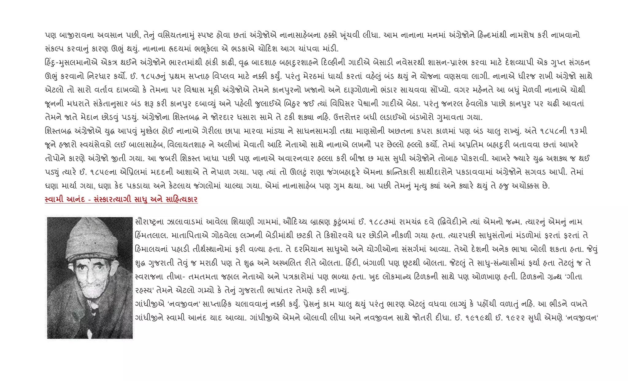 પણ બાxરાવના અવસાન પછ", તે ું વિસયતનાhું 4પAટ હોવા છતાં =,ેજોએ નાનાસાહ.બના હ¥ો q ૂંચવી લીધા. આમ નાનાના મનમાં =,ેજોને હ દમાંથી નામશેષ કર" નાખવાનો
સંકŽપ કરવા ું કારણ ઊeું થDું. નાનાના Üદયમાં ભeૂક.લા એ ભડકાએ ચો દશ આગ ચાંપવા માંડ".
હ‘nુ-hુસલમાનોએ એક/ થઈને =,ેજોને ભારતમાંથી હાંક" કાઢ", ;ૃg બાદશાહ બહાnુરશાહને દŽહ"ની ગાદ"એ બેસાડ" નવેસરથી શાસન-6ારંભ કરવા માટ. દ.શ2યાપી એક YુEત સંગઠન
ઊeું કરવાનો િનરધાર કય•. ઈ. ૧૮૫૭ ું 6થમ સEતાહ િવEલવ માટ. ન¥" કDુF. પરંuુ મેરઠમાં ધાયા+ કરતાં વહ.}ું બંડ થDું ને યોજના વણસવા લાગી. નાનાએ ધીરજ રાખી =,ેજો સાથે
એટલો તો સારો વતા+વ દાખ2યો ક. તેમના પર િવSાસ hૂક" =,ેજોએ તેમને કાનdુરનો ખUનો અને દાBગોળાનો ભંડાર સાચવવા સjEયો. વગર મહ.નતે આ બ–ું મેળવી નાનાએ ચોથી
?ૂનની મધરાતે સંક.તા ુસાર બંડ શB કર" કાનdુર દબા2Dું અને પહ.લી ?ુલાઈએ Rબäુર જઈ bયાં િવિધસર પેSાની ગાદ"એ બેઠા. પરંuુ જનરલ હ.વલોક પાછો કાનdુર પર ચઢ" આવતાં
તેમને Uતે મેદાન છોડ;ું પડDું. =,ેજોના િશ4તબg ને જોરદાર ધસારા સામે તે ટક" શÄા ન હ. ઉ1રો1ર બધી લડાઈઓ બંડખોરો Yુમાવતા ગયા.
િશ4તબg =,ેજોએ Dુg આપ;ું hુ¤ક.લ હોઈ નાનાએ ગેર"લા છાપા મારવા માંડ›ા ને સાધનસામ,ી તથા માણસોની અછતના કપરા કાળમાં પણ બંડ ચા}ુ રા‚Dું. =તે ૧૮૫૮ની ૧૩મી
?ૂને હUરો 4વયંસેવકો લઈ બાલાસાહ.બ, િવલાયતશાહ ને અલીખાં મેવાતી આ દ નેતાઓ સાથે નાનાએ લખનૌ પર છેŽલો હŽલો કય•. તેમાં અ6િતમ બહાnુર" બતાવવા છતાં આખર.
તોપોને કારણે =,ેજો xતી ગયા. આ જબર" િશક4ત ખાધા પછ" પણ નાનાએ અવારનવાર હŽલા કર" બીU છ માસ ુધી =,ેજોને તોબાહ પોકરાવી. આખર. Nયાર. Dુg અશÄ જ થઈ
પડ¬ું bયાર. ઈ. ૧૮૫૯ના એિ6લમાં મદદની આશાએ તે નેપાળ ગયા. પણ bયાં તો ઊલ§ું રાણા જ ંગબહાnૂર. એમના 8ાC તકાર" સાથીદારોને પકડાવવામાં =,ેજોને સગવડ આપી. તેમાં
ઘણા માયા+ ગયા, ઘણા ક.દ પકડાયા અને ક.ટલાય જ ંગલોમાં ચાŽયા ગયા. એમાં નાનાસાહ.બ પણ Yુમ થયા. આ પછ" તેમ ું hૃbDુ Äાં અને Äાર. થDું તે હ?ુ અચો¥સ છે.
- к «8 0 к
સૌરાAyના ઝાલાવાડમાં આવેલા િશયાણી ગામમાં, ઔ દ`ય ˜ા×ણ ‰ુ§ુંબમાં ઈ. ૧૮૮૭માં રામચં[ દવે (•‡વેદ")ને bયાં એમનો જ મ. bયાર ું એમ ું નામ
હ‘મતલાલ. માતાિપતાએ ગોઠવેલા લŠનની બેડ"માંથી છટક" તે કશોરવયે ઘર છોડ"ને નીકળ" ગયા હતા. bયારપછ" સા–ુસંતોનાં મંડળોમાં ફરતાં ફરતાં તે
હમાલયનાં પહાડ" તીથ+4થાનોમાં ફર" વƒયા હતા. તે દરિમયાન સા–ુઓ અને યોગીઓના સંસગ+માં આ2યા. તેઓ દ.શની અનેક ભાષા બોલી શકતા હતા. P;ું
Ãુg Yુજરાતી તે;ું જ મરાઠ" પણ તે Ãુg અને અ4ખRલત ર"તે બોલતા. હ‘દ", બંગાળ" પણ Ùટથી બોલતા. Pટ}ું તે સા–ુ-સં યાસીમાં ફયા+ હતા તેટ}ું જ તે
4વરાજના તીખા- તમતમતા જહાલ નેતાઓ અને પ/કારોમાં પણ ભƒયા હતા. qુદ લોકમા ય ટળકની સાથે પણ ઓળખાણ હતી. ટળકનો , થ ‘ગીતા
રહ4ય‘ તેમને એટલો ગ’યો ક. તે ું Yુજરાતી ભાષાંતર તેમણે કર" ના‚Dું.
ગાંધીxએ ‘નવxવન‘ સાEતા હક ચલાવવા ું ન¥" કDુF. 6ેસ ું કામ ચા}ુ થDું પરંuુ ભારણ એટ}ું વધવા લાŠDું ક. પહjચી વળાuું ન હ. આ ભીડને વખતે
ગાંધીxને 4વામી આનંદ યાદ આ2યા. ગાંધીxએ એમને બોલાવી લીધા અને નવxવન સાથે જોતર" દ"ધા. ઈ. ૧૯૧૯થી ઈ. ૧૯૨૨ ુધી એમણે ‘નવxવન‘
 