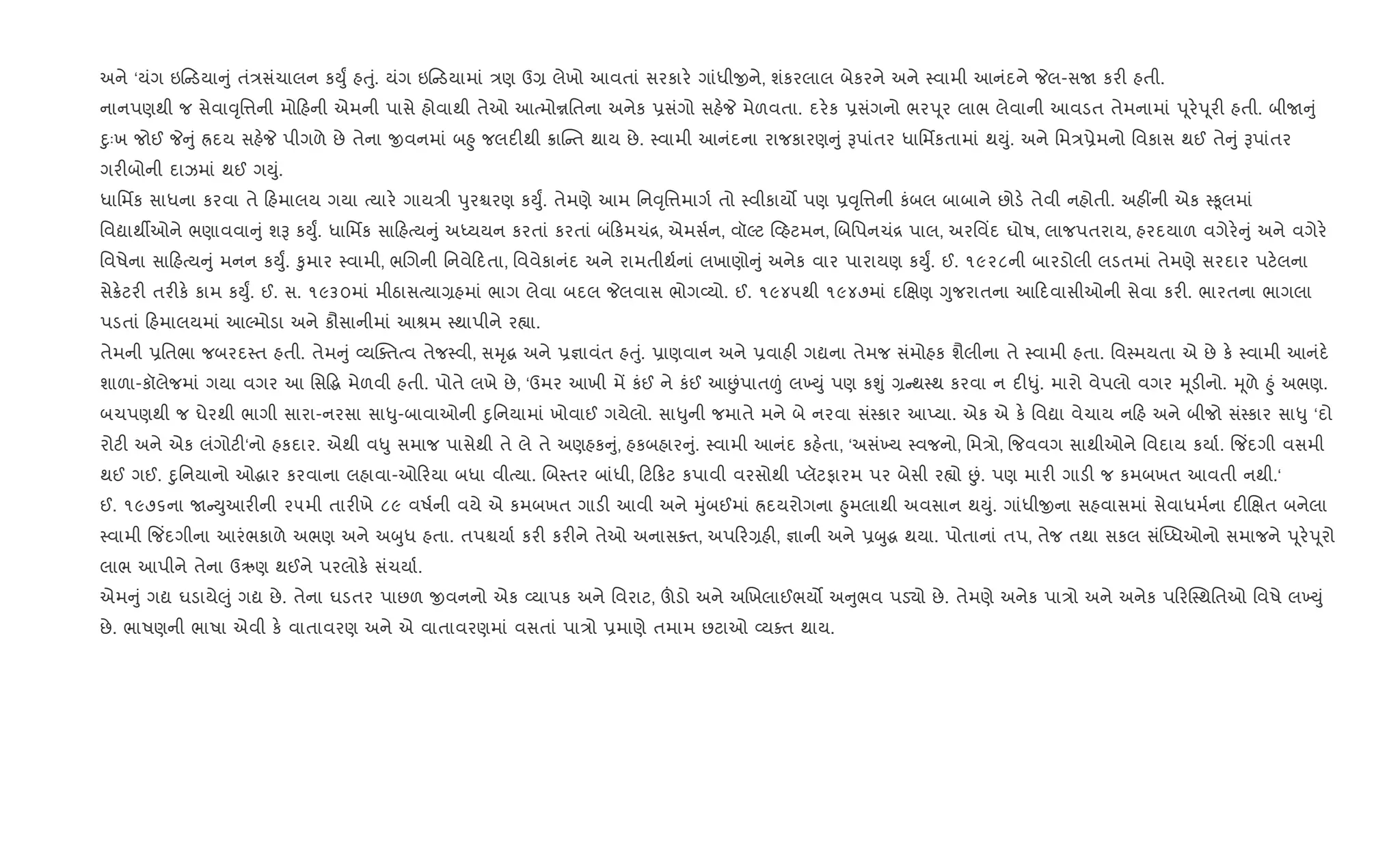 અને ‘યંગ ઇ ડયા ું તં/સંચાલન કDુF હuું. યંગ ઇ ડયામાં /ણ ઉ, લેખો આવતાં સરકાર. ગાંધીxને, શંકરલાલ બેકરને અને 4વામી આનંદને Pલ-સU કર" હતી.
નાનપણથી જ સેવા;ૃિ1ની મો હની એમની પાસે હોવાથી તેઓ આbમોrિતના અનેક 6સંગો સહ.P મેળવતા. દર.ક 6સંગનો ભરd ૂર લાભ લેવાની આવડત તેમનામાં d ૂર.d ૂર" હતી. બીU ું
nુઃખ જોઈ P ું Üદય સહ.P પીગળે છે તેના xવનમાં બ²ુ જલદ"થી 8ાC ત થાય છે. 4વામી આનંદના રાજકારણ ું Bપાંતર ધાિમfકતામાં થDું. અને િમ/6ેમનો િવકાસ થઈ તે ું Bપાંતર
ગર"બોની દાઝમાં થઈ ગDું.
ધાિમfક સાધના કરવા તે હમાલય ગયા bયાર. ગાય/ી dુરµરણ કDુF. તેમણે આમ િન;ૃિ1માગ+ તો 4વીકાય• પણ 6;ૃિ1ની કંબલ બાબાને છોડ. તેવી નહોતી. અહ€ની એક 4‰ૂલમાં
િવˆાથºઓને ભણાવવા ું શB કDુF. ધાિમfક સા હbય ું અiયયન કરતાં કરતાં બં કમચં[, એમસ+ન, વૉŽટ 2હટમન, Rબિપનચં[ પાલ, અરિવ‘દ ઘોષ, લાજપતરાય, હરદયાળ વગેર. ું અને વગેર.
િવષેના સા હbય ું મનન કDુF. ‰ુમાર 4વામી, ભRગની િનવે દતા, િવવેકાનંદ અને રામતીથ+નાં લખાણો ું અનેક વાર પારાયણ કDુF. ઈ. ૧૯૨૮ની બારડોલી લડતમાં તેમણે સરદાર પટ.લના
સે8.ટર" તર"ક. કામ કDુF. ઈ. સ. ૧૯૩૦માં મીઠાસbયા,હમાં ભાગ લેવા બદલ Pલવાસ ભોગ2યો. ઈ. ૧૯૪૫થી ૧૯૪૭માં દRkણ Yુજરાતના આ દવાસીઓની સેવા કર". ભારતના ભાગલા
પડતાં હમાલયમાં આŽમોડા અને કૌસાનીમાં આlમ 4થાપીને ર™ા.
તેમની 6િતભા જબરદ4ત હતી. તેમ ું 2યCaતbવ તેજ4વી, સhૃg અને 6¶ાવંત હuું. 6ાણવાન અને 6વાહ" ગˆના તેમજ સંમોહક શૈલીના તે 4વામી હતા. િવ4મયતા એ છે ક. 4વામી આનંદ.
શાળા-કૉલેજમાં ગયા વગર આ િસ•g મેળવી હતી. પોતે લખે છે, ‘ઉમર આખી મª કંઈ ને કંઈ આÉંપાત|ં લ‚Dું પણ કÃું , થ4થ કરવા ન દ"–ું. મારો વેપલો વગર hૂડ"નો. hૂળે ²ું અભણ.
બચપણથી જ ઘેરથી ભાગી સારા-નરસા સા–ુ-બાવાઓની nુિનયામાં ખોવાઈ ગયેલો. સા–ુની જમાતે મને બે નરવા સં4કાર આEયા. એક એ ક. િવˆા વેચાય ન હ અને બીજો સં4કાર સા–ુ ‘દો
રોટ" અને એક લંગોટ"‘નો હકદાર. એથી વ–ુ સમાજ પાસેથી તે લે તે અણહક ું, હકબહાર ું. 4વામી આનંદ કહ.તા, ‘અસં‚ય 4વજનો, િમ/ો, {જવવગ સાથીઓને િવદાય કયા+. {જ‘દગી વસમી
થઈ ગઈ. nુિનયાનો ઓgાર કરવાના લહાવા-ઓ રયા બધા વીbયા. Rબ4તર બાંધી, ટ કટ કપાવી વરસોથી Eલૅટફારમ પર બેસી ર™ો Éં. પણ માર" ગાડ" જ કમબખત આવતી નથી.‘
ઈ. ૧૯૭૬ના U Dુઆર"ની ૨૫મી તાર"ખે ૮૯ વષ+ની વયે એ કમબખત ગાડ" આવી અને hુંબઈમાં Üદયરોગના ²ુમલાથી અવસાન થDું. ગાંધીxના સહવાસમાં સેવાધમ+ના દ"Rkત બનેલા
4વામી {જ‘દગીના આરંભકાળે અભણ અને અzુધ હતા. તપµયા+ કર" કર"ને તેઓ અનાસaત, અપ ર,હ", ¶ાની અને 6zુg થયા. પોતાનાં તપ, તેજ તથા સકલ સં“iધઓનો સમાજને d ૂર.d ૂરો
લાભ આપીને તેના ઉઋણ થઈને પરલોક. સંચયા+.
એમ ું ગˆ ઘડાયે}ું ગˆ છે. તેના ઘડતર પાછળ xવનનો એક 2યાપક અને િવરાટ, šડો અને અRખલાઈભય• અ ુભવ પડ›ો છે. તેમણે અનેક પા/ો અને અનેક પ રC4થિતઓ િવષે લ‚Dું
છે. ભાષણની ભાષા એવી ક. વાતાવરણ અને એ વાતાવરણમાં વસતાં પા/ો 6માણે તમામ છટાઓ 2યaત થાય.
 