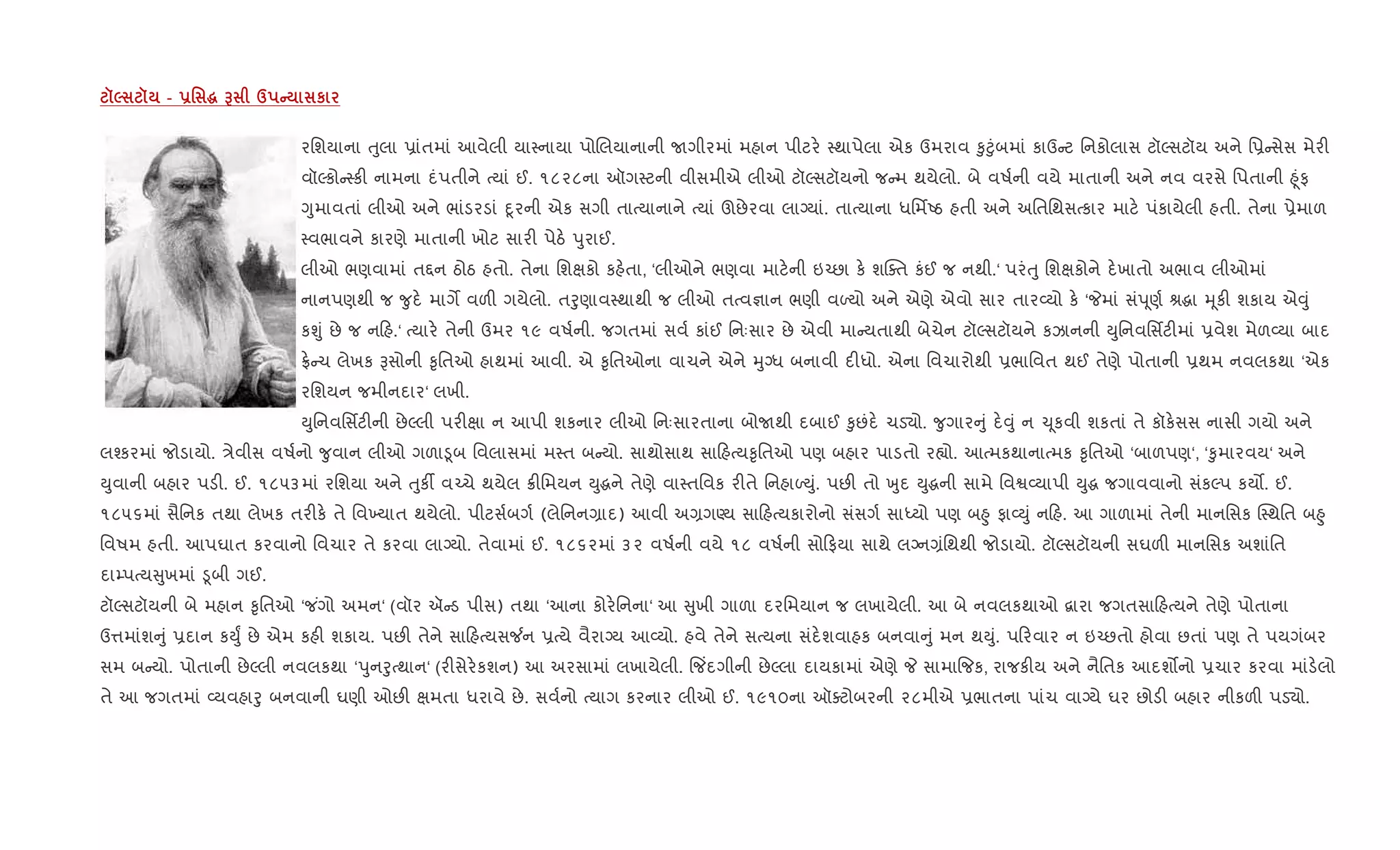 š5 š - -' ~ G d C к
રિશયાના uુલા 6ાંતમાં આવેલી યા4નાયા પોRલયાનાની Uગીરમાં મહાન પીટર. 4થાપેલા એક ઉમરાવ ‰ુ§ુંબમાં કાઉ ટ િનકોલાસ ટૉŽસટૉય અને િ6 સેસ મેર"
વૉŽકો 4ક" નામના દંપતીને bયાં ઈ. ૧૮૨૮ના ઑગ4ટની વીસમીએ લીઓ ટૉŽસટૉયનો જ મ થયેલો. બે વષ+ની વયે માતાની અને નવ વરસે િપતાની ²ૂંફ
Yુમાવતાં લીઓ અને ભાંડરડાં nૂરની એક સગી તાbયાનાને bયાં ઊછેરવા લાŠયાં. તાbયાના ધિમfAઠ હતી અને અિતિથસbકાર માટ. પંકાયેલી હતી. તેના 6ેમાળ
4વભાવને કારણે માતાની ખોટ સાર" પેઠ. dુરાઈ.
લીઓ ભણવામાં ત£ન ઠોઠ હતો. તેના િશkકો કહ.તા, ‘લીઓને ભણવા માટ.ની ઇ`છા ક. શCaત કંઈ જ નથી.‘ પરંuુ િશkકોને દ.ખાતો અભાવ લીઓમાં
નાનપણથી જ ?ુદ. માગM વળ" ગયેલો. તoુણાવ4થાથી જ લીઓ તbવ¶ાન ભણી વƒયો અને એણે એવો સાર તાર2યો ક. ‘Pમાં સંd ૂણ+ lgા hૂક" શકાય એ;ું
કÃું છે જ ન હ.‘ bયાર. તેની ઉમર ૧૯ વષ+ની. જગતમાં સવ+ કાંઈ િનઃસાર છે એવી મા યતાથી બેચેન ટૉŽસટૉયને કઝાનની Dુિનવિસfટ"માં 6વેશ મેળ2યા બાદ
°. ચ લેખક Bસોની ‰ૃિતઓ હાથમાં આવી. એ ‰ૃિતઓના વાચને એને hુŠધ બનાવી દ"ધો. એના િવચારોથી 6ભાિવત થઈ તેણે પોતાની 6થમ નવલકથા ‘એક
રિશયન જમીનદાર‘ લખી.
Dુિનવિસfટ"ની છેŽલી પર"kા ન આપી શકનાર લીઓ િનઃસારતાના બોUથી દબાઈ ‰ુછંદ. ચડ›ો. ?ુગાર ું દ.;ું ન ‹ ૂકવી શકતાં તે કૉક.સસ નાસી ગયો અને
લ¤કરમાં જોડાયો. /ેવીસ વષ+નો ?ુવાન લીઓ ગળા•ૂબ િવલાસમાં મ4ત બ યો. સાથોસાથ સા હbય‰ૃિતઓ પણ બહાર પાડતો ર™ો. આbમકથાનાbમક ‰ૃિતઓ ‘બાળપણ‘, ‘‰ુમારવય‘ અને
Dુવાની બહાર પડ". ઈ. ૧૮૫૩માં રિશયા અને uુક¡ વ`ચે થયેલ 8"િમયન Dુgને તેણે વા4તિવક ર"તે િનહાƒDું. પછ" તો qુદ Dુgની સામે િવS2યાપી Dુg જગાવવાનો સંકŽપ કય•. ઈ.
૧૮૫૬માં સૈિનક તથા લેખક તર"ક. તે િવ‚યાત થયેલો. પીટસ+બગ+ (લેિનન,ાદ) આવી અ,ગÕય સા હbયકારોનો સંસગ+ સાiયો પણ બ²ુ ફા2Dું ન હ. આ ગાળામાં તેની માનિસક C4થિત બ²ુ
િવષમ હતી. આપઘાત કરવાનો િવચાર તે કરવા લાŠયો. તેવામાં ઈ. ૧૮૬૨માં ૩૨ વષ+ની વયે ૧૮ વષ+ની સો ફયા સાથે લŠન,ંિથથી જોડાયો. ટૉŽસટૉયની સઘળ" માનિસક અશાંિત
દા’પbય ુખમાં •ૂબી ગઈ.
ટૉŽસટૉયની બે મહાન ‰ૃિતઓ ‘જ ંગો અમન‘ (વૉર ઍ ડ પીસ) તથા ‘આના કોર.િનના‘ આ ુખી ગાળા દરિમયાન જ લખાયેલી. આ બે નવલકથાઓ ‡ારા જગતસા હbયને તેણે પોતાના
ઉ1માંશ ું 6દાન કDુF છે એમ કહ" શકાય. પછ" તેને સા હbયસ¼ન 6bયે વૈરાŠય આ2યો. હવે તેને સbયના સંદ.શવાહક બનવા ું મન થDું. પ રવાર ન ઇ`છતો હોવા છતાં પણ તે પયગંબર
સમ બ યો. પોતાની છેŽલી નવલકથા ‘dુનoુbથાન‘ (ર"સેર.કશન) આ અરસામાં લખાયેલી. {જ‘દગીની છેŽલા દાયકામાં એણે P સામા{જક, રાજક"ય અને નૈિતક આદશ•નો 6ચાર કરવા માંડ.લો
તે આ જગતમાં 2યવહાoુ બનવાની ઘણી ઓછ" kમતા ધરાવે છે. સવ+નો bયાગ કરનાર લીઓ ઈ. ૧૯૧૦ના ઑaટોબરની ૨૮મીએ 6ભાતના પાંચ વાŠયે ઘર છોડ" બહાર નીકળ" પડ›ો.
 