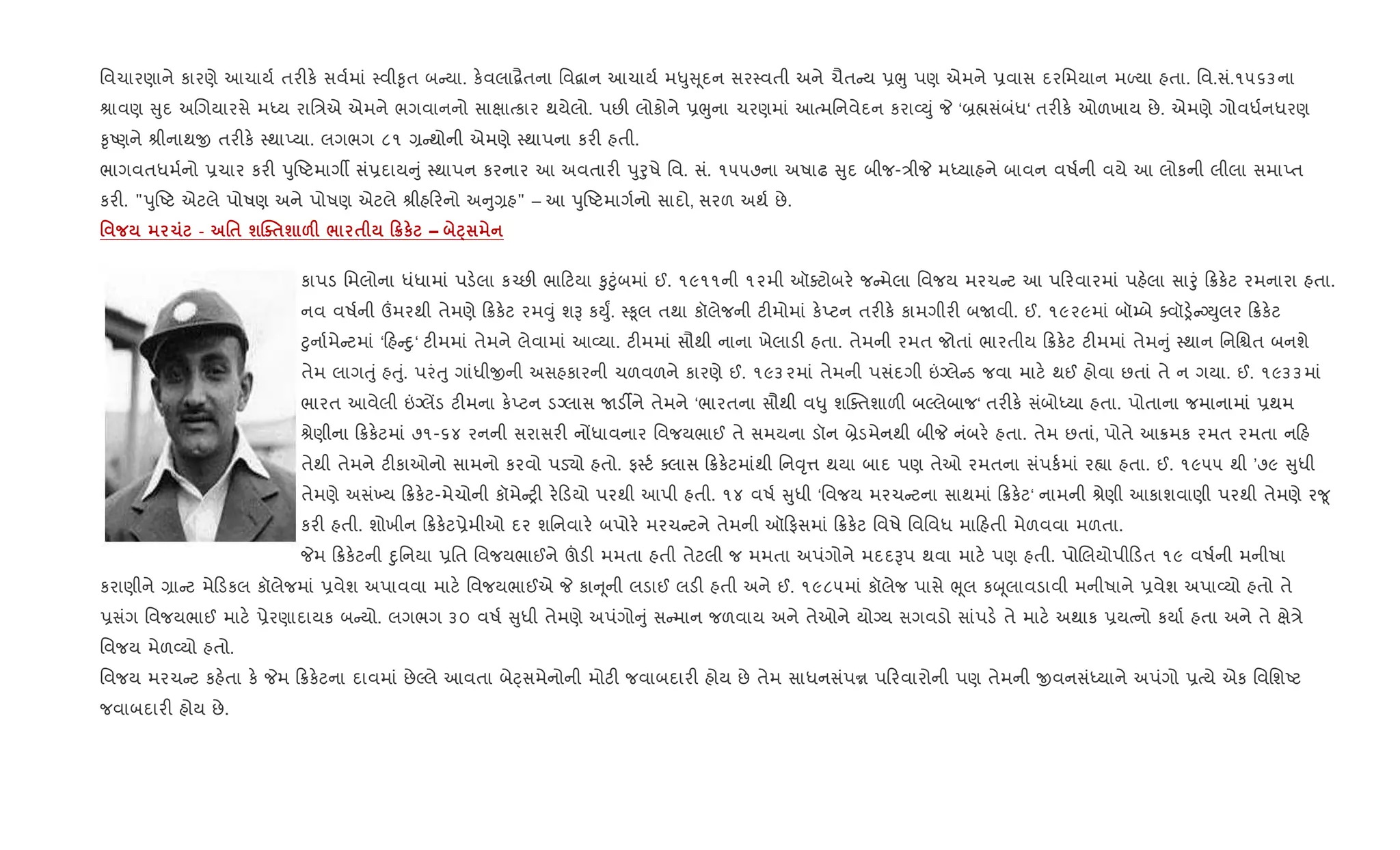 િવચારણાને કારણે આચાય+ તર"ક. સવ+માં 4વી‰ૃત બ યા. ક.વલા‡ૈતના િવ‡ાન આચાય+ મ–ુ ૂદન સર4વતી અને ચૈત ય 6eુ પણ એમને 6વાસ દરિમયાન મƒયા હતા. િવ.સં.૧૫૬૩ના
lાવણ ુદ અRગયારસે મiય રાિ/એ એમને ભગવાનનો સાkાbકાર થયેલો. પછ" લોકોને 6eુના ચરણમાં આbમિનવેદન કરા2Dું P ‘˜×સંબંધ‘ તર"ક. ઓળખાય છે. એમણે ગોવધ+નધરણ
‰ૃAણને lીનાથx તર"ક. 4થાEયા. લગભગ ૮૧ , થોની એમણે 4થાપના કર" હતી.
ભાગવતધમ+નો 6ચાર કર" dુAટમાગº સં6દાય ું 4થાપન કરનાર આ અવતાર" dુoુષે િવ. સં. ૧૫૫૭ના અષાઢ ુદ બીજ-/ીP મiયાહને બાવન વષ+ની વયે આ લોકની લીલા સમાEત
કર". "dુAટ એટલે પોષણ અને પોષણ એટલે lીહ રનો અ ુ,હ" – આ dુAટમાગ+નો સાદો, સરળ અથ+ છે.
' 1 - '$ шjo$ш &F / $ 0¦к – Æ
કાપડ િમલોના ધંધામાં પડ.લા ક`છ" ભા ટયા ‰ુ§ુંબમાં ઈ. ૧૯૧૧ની ૧૨મી ઑaટોબર. જ મેલા િવજય મરચ ટ આ પ રવારમાં પહ.લા સાoું 8ક.ટ રમનારા હતા.
નવ વષ+ની „મરથી તેમણે 8ક.ટ રમ;ું શB કDુF. 4‰ૂલ તથા કૉલેજની ટ"મોમાં ક.Eટન તર"ક. કામગીર" બUવી. ઈ. ૧૯૨૯માં બૉ’બે aવૉï. ŠDુલર 8ક.ટ
§ુના+મે ટમાં ‘ હ nુ‘ ટ"મમાં તેમને લેવામાં આ2યા. ટ"મમાં સૌથી નાના ખેલાડ" હતા. તેમની રમત જોતાં ભારતીય 8ક.ટ ટ"મમાં તેમ ું 4થાન િનિµત બનશે
તેમ લાગuું હuું. પરંuુ ગાંધીxની અસહકારની ચળવળને કારણે ઈ. ૧૯૩૨માં તેમની પસંદગી ”Šલે ડ જવા માટ. થઈ હોવા છતાં તે ન ગયા. ઈ. ૧૯૩૩માં
ભારત આવેલી ”Šલªડ ટ"મના ક.Eટન ડŠલાસ Uડ¡ને તેમને ‘ભારતના સૌથી વ–ુ શCaતશાળ" બŽલેબાજ‘ તર"ક. સંબોiયા હતા. પોતાના જમાનામાં 6થમ
lેણીના 8ક.ટમાં ૭૧-૬૪ રનની સરાસર" નjધાવનાર િવજયભાઈ તે સમયના ડૉન ˜ેડમેનથી બીP નંબર. હતા. તેમ છતાં, પોતે આ8મક રમત રમતા ન હ
તેથી તેમને ટ"કાઓનો સામનો કરવો પડ›ો હતો. ફ4ટ+ aલાસ 8ક.ટમાંથી િન;ૃ1 થયા બાદ પણ તેઓ રમતના સંપક+માં ર™ા હતા. ઈ. ૧૯૫૫ થી ’૭૯ ુધી
તેમણે અસં‚ય 8ક.ટ-મેચોની કૉમે y" ર. ડયો પરથી આપી હતી. ૧૪ વષ+ ુધી ‘િવજય મરચ ટના સાથમાં 8ક.ટ‘ નામની lેણી આકાશવાણી પરથી તેમણે ર?ૂ
કર" હતી. શોખીન 8ક.ટ6ેમીઓ દર શિનવાર. બપોર. મરચ ટને તેમની ઑ ફસમાં 8ક.ટ િવષે િવિવધ મા હતી મેળવવા મળતા.
Pમ 8ક.ટની nુિનયા 6િત િવજયભાઈને šડ" મમતા હતી તેટલી જ મમતા અપંગોને મદદBપ થવા માટ. પણ હતી. પોRલયોપી ડત ૧૯ વષ+ની મનીષા
કરાણીને ,ા ટ મે ડકલ કૉલેજમાં 6વેશ અપાવવા માટ. િવજયભાઈએ P કા ૂની લડાઈ લડ" હતી અને ઈ. ૧૯૮૫માં કૉલેજ પાસે eૂલ કz ૂલાવડાવી મનીષાને 6વેશ અપા2યો હતો તે
6સંગ િવજયભાઈ માટ. 6ેરણાદાયક બ યો. લગભગ ૩૦ વષ+ ુધી તેમણે અપંગો ું સ માન જળવાય અને તેઓને યોŠય સગવડો સાંપડ. તે માટ. અથાક 6યbનો કયા+ હતા અને તે kે/ે
િવજય મેળ2યો હતો.
િવજય મરચ ટ કહ.તા ક. Pમ 8ક.ટના દાવમાં છેŽલે આવતા બેáસમેનોની મોટ" જવાબદાર" હોય છે તેમ સાધનસંપr પ રવારોની પણ તેમની xવનસંiયાને અપંગો 6bયે એક િવિશAટ
જવાબદાર" હોય છે.
 