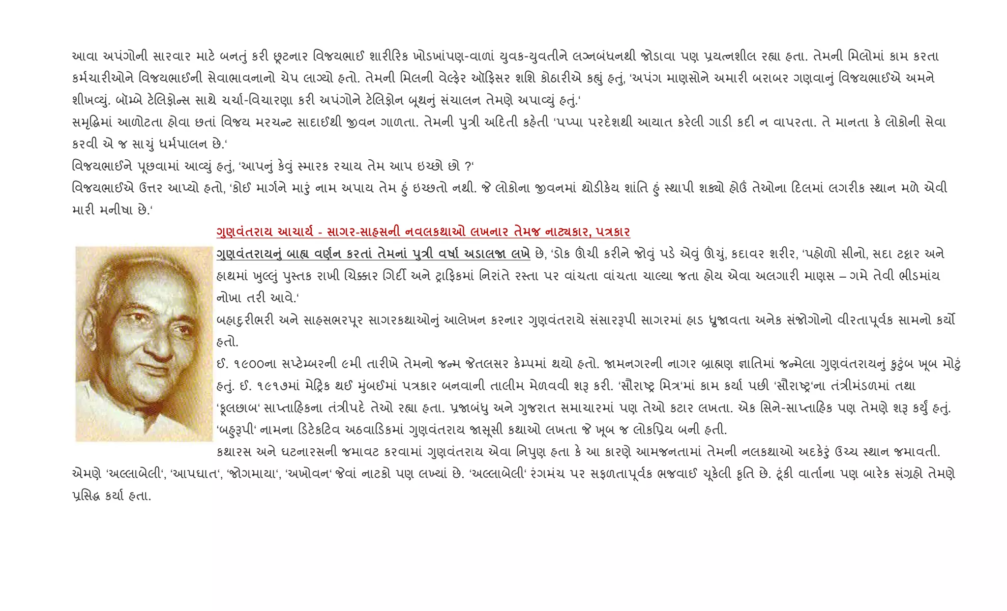 આવા અપંગોની સારવાર માટ. બનuું કર" Ùટનાર િવજયભાઈ શાર" રક ખોડખાંપણ-વાળાં Dુવક-Dુવતીને લŠનબંધનથી જોડાવા પણ 6યbનશીલ ર™ા હતા. તેમની િમલોમાં કામ કરતા
કમ+ચાર"ઓને િવજયભાઈની સેવાભાવનાનો ચેપ લાŠયો હતો. તેમની િમલની વેŽફ.ર ઑ ફસર શિશ કોઠાર"એ કpું હuું, ‘અપંગ માણસોને અમાર" બરાબર ગણવા ું િવજયભાઈએ અમને
શીખ2Dું. બૉ’બે ટ.Rલફો સ સાથે ચચા+-િવચારણા કર" અપંગોને ટ.Rલફોન z ૂથ ું સંચાલન તેમણે અપા2Dું હuું.‘
સhૃ•gમાં આળોટતા હોવા છતાં િવજય મરચ ટ સાદાઈથી xવન ગાળતા. તેમની dુ/ી અ દતી કહ.તી ‘પEપા પરદ.શથી આયાત કર.લી ગાડ" કદ" ન વાપરતા. તે માનતા ક. લોકોની સેવા
કરવી એ જ સા‹ું ધમ+પાલન છે.‘
િવજયભાઈને d ૂછવામાં આ2Dું હuું, ‘આપ ું ક.;ું 4મારક રચાય તેમ આપ ઇ`છો છો ?‘
િવજયભાઈએ ઉ1ર આEયો હતો, ‘કોઈ માગ+ને માoું નામ અપાય તેમ ²ું ઇ`છતો નથી. P લોકોના xવનમાં થોડ"ક.ય શાંિત ²ું 4થાપી શÄો હો„ તેઓના દલમાં લગર"ક 4થાન મળે એવી
માર" મનીષા છે.‘
<8) $ 1 - - к; 7 х $ ¾к , Eк
<8) $ A8 • ) к $ $ s8E R N х છે, ‘ડોક šચી કર"ને જો;ું પડ. એ;ું š‹ું, કદાવર શર"ર, ‘પહોળો સીનો, સદા ટ•ાર અને
હાથમાં qુŽ}ું dુ4તક રાખી Rચ¥ાર Rગદ¡ અને yા ફકમાં િનરાંતે ર4તા પર વાંચતા વાંચતા ચાŽયા જતા હોય એવા અલગાર" માણસ – ગમે તેવી ભીડમાંય
નોખા તર" આવે.‘
બહાnુર"ભર" અને સાહસભરd ૂર સાગરકથાઓ ું આલેખન કરનાર Yુણવંતરાયે સંસારBપી સાગરમાં હાડ ÑુUવતા અનેક સંજોગોનો વીરતાd ૂવ+ક સામનો કય•
હતો.
ઈ. ૧૯૦૦ના સEટ.’બરની ૯મી તાર"ખે તેમનો જ મ Pતલસર ક.’પમાં થયો હતો. Uમનગરની નાગર ˜ા×ણ ¶ાિતમાં જ મેલા Yુણવંતરાય ું ‰ુ§ુંબ q ૂબ મો§ું
હuું. ઈ. ૧૯૧૭માં મે yક થઈ hુંબઈમાં પ/કાર બનવાની તાલીમ મેળવવી શB કર". ‘સૌરાAy િમ/‘માં કામ કયા+ પછ" ‘સૌરાAy‘ના તં/ીમંડળમાં તથા
‘Ìલછાબ‘ સાEતા હકના તં/ીપદ. તેઓ ર™ા હતા. 6Uબં–ુ અને Yુજરાત સમાચારમાં પણ તેઓ કટાર લખતા. એક િસને-સાEતા હક પણ તેમણે શB કDુF હuું.
‘બ²ુBપી‘ નામના ડટ.ક ટવ અઠવા ડકમાં Yુણવંતરાય U ૂસી કથાઓ લખતા P q ૂબ જ લોકિ6ય બની હતી.
કથારસ અને ઘટનારસની જમાવટ કરવામાં Yુણવંતરાય એવા િનdુણ હતા ક. આ કારણે આમજનતામાં તેમની નલકથાઓ અદક.oું ઉ`ચ 4થાન જમાવતી.
એમણે ‘અŽલાબેલી‘, ‘આપઘાત‘, ‘જોગમાયા‘, ‘અખોવન‘ Pવાં નાટકો પણ લ‚યાં છે. ‘અŽલાબેલી‘ રંગમંચ પર સફળતાd ૂવ+ક ભજવાઈ ‹ ૂક.લી ‰ૃિત છે. §ૂંક" વાતા+ના પણ બાર.ક સં,હો તેમણે
6િસg કયા+ હતા.
 