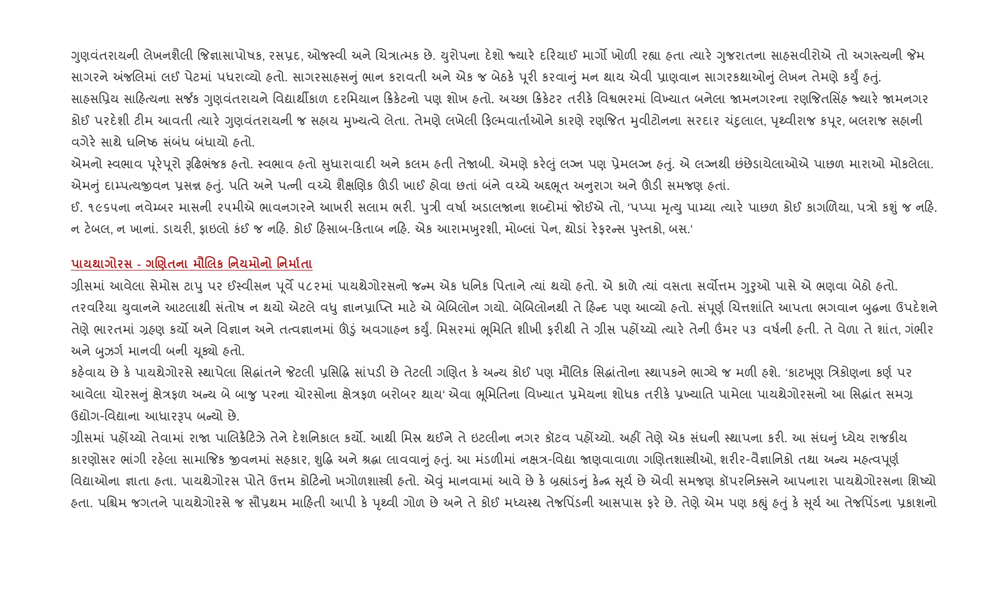 Yુણવંતરાયની લેખનશૈલી {જ¶ાસાપોષક, રસ6દ, ઓજ4વી અને Rચ/ાbમક છે. Dુરોપના દ.શો Nયાર. દ રયાઈ માગ• ખોળ" ર™ા હતા bયાર. Yુજરાતના સાહસવીરોએ તો અગ4bયની Pમ
સાગરને =જRલમાં લઈ પેટમાં પધરા2યો હતો. સાગરસાહસ ું ભાન કરાવતી અને એક જ બેઠક. d ૂર" કરવા ું મન થાય એવી 6ાણવાન સાગરકથાઓ ું લેખન તેમણે કDુF હuું.
સાહસિ6ય સા હbયના સ¼ક Yુણવંતરાયને િવˆાથºકાળ દરિમયાન 8ક.ટનો પણ શોખ હતો. અ`છા 8ક.ટર તર"ક. િવSભરમાં િવ‚યાત બનેલા Uમનગરના રણ{જતિસ‘હ Nયાર. Uમનગર
કોઈ પરદ.શી ટ"મ આવતી bયાર. Yુણવંતરાયની જ સહાય hુ‚યbવે લેતા. તેમણે લખેલી ફŽમવાતા+ઓને કારણે રણ{જત hુવીટોનના સરદાર ચંnુલાલ, dૃwવીરાજ કd ૂર, બલરાજ સહાની
વગેર. સાથે ઘિનAઠ સંબંધ બંધાયો હતો.
એમનો 4વભાવ d ૂર.d ૂરો B ઢભંજક હતો. 4વભાવ હતો ુધારાવાદ" અને કલમ હતી તેUબી. એમણે કર.}ું લŠન પણ 6ેમલŠન હuું. એ લŠનથી છંછેડાયેલાઓએ પાછળ મારાઓ મોકલેલા.
એમ ું દા’પbયxવન 6સr હuું. પિત અને પbની વ`ચે શૈkRણક šડ" ખાઈ હોવા છતાં બંને વ`ચે અ£eૂત અ ુરાગ અને šડ" સમજણ હતાં.
ઈ. ૧૯૬૫ના નવે’બર માસની ૨૫મીએ ભાવનગરને આખર" સલામ ભર". dુ/ી વષા+ અડાલUના શ•દોમાં જોઈએ તો, ‘પEપા hૃbDુ પા’યા bયાર. પાછળ કોઈ કાગRળયા, પ/ો કÃું જ ન હ.
ન ટ.બલ, ન ખાનાં. ડાયર", ફાઇલો કંઈ જ ન હ. કોઈ હસાબ- કતાબ ન હ. એક આરામqુરશી, મો•લાં પેન, થોડાં ર.ફર સ dુ4તકો, બસ.‘
; - .)$ =. к ' ' $
,ીસમાં આવેલા સેમોસ ટાdુ પર ઈ4વીસન d ૂવM ૫૮૨માં પાયથેગોરસનો જ મ એક ધિનક િપતાને bયાં થયો હતો. એ કાળે bયાં વસતા સવ•1મ Yુoુઓ પાસે એ ભણવા બેઠો હતો.
તરવ રયા Dુવાનને આટલાથી સંતોષ ન થયો એટલે વ–ુ ¶ાન6ા“Eત માટ. એ બેRબલોન ગયો. બેRબલોનથી તે હ દ પણ આ2યો હતો. સંd ૂણ+ Rચ1શાંિત આપતા ભગવાન zુgના ઉપદ.શને
તેણે ભારતમાં ,હણ કય• અને િવ¶ાન અને તbવ¶ાનમાં š•ું અવગાહન કDુF. િમસરમાં eૂિમિત શીખી ફર"થી તે ,ીસ પહj`યો bયાર. તેની „મર ૫૩ વષ+ની હતી. તે વેળા તે શાંત, ગંભીર
અને zુઝગ+ માનવી બની ‹ ૂÄો હતો.
કહ.વાય છે ક. પાયથેગોરસે 4થાપેલા િસgાંતને Pટલી 6િસ•g સાંપડ" છે તેટલી ગRણત ક. અ ય કોઈ પણ મૌRલક િસgાંતોના 4થાપકને ભાŠયે જ મળ" હશે. ‘કાટq ૂણ િ/કોણના કણ+ પર
આવેલા ચોરસ ું kે/ફળ અ ય બે બા?ુ પરના ચોરસોના kે/ફળ બરોબર થાય‘ એવા eૂિમિતના િવ‚યાત 6મેયના શોધક તર"ક. 6‚યાિત પામેલા પાયથેગોરસનો આ િસgાંત સમ,
ઉˆોગ-િવˆાના આધારBપ બ યો છે.
,ીસમાં પહj`યો તેવામાં રાU પાRલ8½ ટઝે તેને દ.શિનકાલ કય•. આથી િમú થઈને તે ઇટલીના નગર કૉટવ પહj`યો. અહ€ તેણે એક સંઘની 4થાપના કર". આ સંઘ ું iયેય રાજક"ય
કારણોસર ભાંગી રહ.લા સામા{જક xવનમાં સહકાર, Ãુ•g અને lgા લાવવા ું હuું. આ મંડળ"માં નk/-િવˆા Uણવાવાળા ગRણતશાtીઓ, શર"ર-વૈ¶ાિનકો તથા અ ય મહbવd ૂણ+
િવˆાઓના ¶ાતા હતા. પાયથેગોરસ પોતે ઉ1મ કો ટનો ખગોળશાtી હતો. એ;ું માનવામાં આવે છે ક. ˜×ાંડ ું ક. [ ૂય+ છે એવી સમજણ કૉપરિનaસને આપનારા પાયથેગોરસના િશAયો
હતા. પિµમ જગતને પાયથેગોરસે જ સૌ6થમ મા હતી આપી ક. dૃwવી ગોળ છે અને તે કોઈ મiય4થ તેજિપ‘ડની આસપાસ ફર. છે. તેણે એમ પણ કpું હuું ક. ૂય+ આ તેજિપ‘ડના 6કાશનો
 