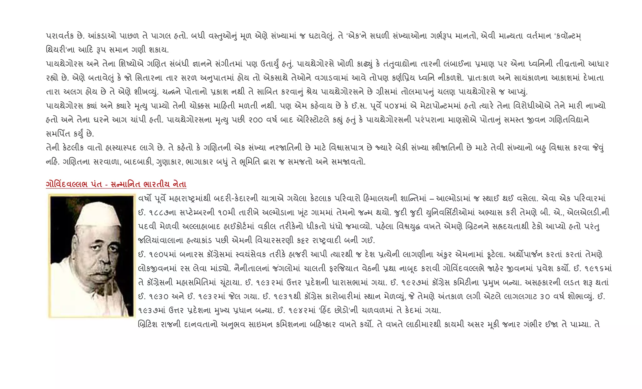પરાવત+ક છે. ]કડાઓ પાછળ તે પાગલ હતો. બધી વ4uુઓ ું hૂળ એણે સં‚યામાં જ ઘટાવે}ું. તે ‘એક‘ને સઘળ" સં‚યાઓના ગભ+Bપ માનતો, એવી મા યતા વત+માન ‘કવૉ ટh્
િથયર"‘ના આ દ Bપ સમાન ગણી શકાય.
પાયથેગોરસ અને તેના િશAયોએ ગRણત સંબંધી ¶ાનને સંગીતમાં પણ ઉતાDુF હuું. પાયથેગોરસે ખોળ" કાઢŒું ક. તંuુવાˆોના તારની લંબાઈના 6માણ પર એના iવિનની તીÈતાનો આધાર
ર™ો છે. એણે બતાવે}ું ક. જો િસતારના તાર સરળ અ ુપાતમાં હોય તો એકસાથે તેઓને વગાડવામાં આવે તોપણ કણ+િ6ય iવિન નીકળશે. 6ાતઃકાળ અને સાયંકાળના આકાશમાં દ.ખાતા
તારા અલગ હોય છે તે એણે શીખ2Dું. ચ [ને પોતાનો 6કાશ નથી તે સાRબત કરવા ું lેય પાયથેગોરસને છે ,ીસમાં તોલમાપ ું ચલણ પાયથેગોરસે જ આEDું.
પાયથેગોરસ Äાં અને Äાર. hૃbDુ પા’યો તેની ચો¥સ મા હતી મળતી નથી. પણ એમ કહ.વાય છે ક. ઈ.સ. d ૂવM ૫૦૪માં એ મેટાપો ટમમાં હતો bયાર. તેના િવરોધીઓએ તેને માર" ના‚યો
હતો અને તેના ઘરને આગ ચાંપી હતી. પાયથેગોરસના hૃbDુ પછ" ૨૦૦ વષ+ બાદ એ ર4ટોટલે કpું હuું ક. પાયથેગોરસની પરંપરાના માણસોએ પોતા ું સમ4ત xવન ગRણતિવˆાને
સમિપfત કDુF છે.
તેની ક.ટલીક વાતો હા4યા4પદ લાગે છે. તે કહ.તો ક. ગRણતની એક સં‚યા નરUિતની છે માટ. િવSાસપા/ છે Nયાર. બેક" સં‚યા tીUિતની છે માટ. તેવી સં‚યાનો બ²ુ િવSાસ કરવા P;ું
ન હ. ગRણતના સરવાળા, બાદબાક", Yુણાકાર, ભાગાકાર બ–ું તે eૂિમિત ‡ારા જ સમજતો અને સમUવતો.
' Y 5 / $ - C ' $ / $ $
વષ• d ૂવM મહારાAyમાંથી બદર"-ક.દારની યા/ાએ ગયેલા ક.ટલાક પ રવારો હમાલયની શાC તમાં – આŽમોડામાં જ 4થાઈ થઈ વસેલા. એવા એક પ રવારમાં
ઈ. ૧૮૮૭ના સEટ.’બરની ૧૦મી તાર"ખે અŽમોડાના q ૂંટ ગામમાં તેમનો જ મ થયો. ?ુદ" ?ુદ" Dુિનવિસfટ"ઓમાં અ¢યાસ કર" તેમણે બી. એ., એલએલડ".ની
પદવી મેળવી અŽલાહાબાદ હાઈકોટ+માં વક"લ તર"ક.નો ધીકતો ધંધો જમા2યો. પહ.લા િવSDુg વખતે એમણે R˜ટનને સÜદયતાથી ટ.કો આEયો હતો પરંuુ
જRલયાંવાલાના હbયાકાંડ પછ" એમની િવચારસરણી ક•ર રાAyવાદ" બની ગઈ.
ઈ. ૧૯૦૫માં બનારસ કå,ેસમાં 4વયંસેવક તર"ક. હાજર" આપી bયારથી જ દ.શ 6bયેની લાગણીના =‰ુર એમનામાં Ìટ.લા. અથ•પા¼ન કરતાં કરતાં તેમણે
લોકxવનમાં રસ લેવા માંડ›ો. નૈનીતાલનાં જ ંગલોમાં ચાલતી ફર{જયાત વેઠની 6થા નાz ૂદ કરાવી ગોિવ‘દવŽલભે Uહ.ર xવનમાં 6વેશ કય•. ઈ. ૧૯૧૬માં
તે કå,ેસની મહાસિમિતમાં ‹ ૂંટાયા. ઈ. ૧૯૩૨માં ઉ1ર 6દ.શની ધારાસભામાં ગયા. ઈ. ૧૯૨૭માં કå,ેસ કિમટ"ના 6hુખ બ યા. અસહકારની લડત શB થતાં
ઈ. ૧૯૩૦ અને ઈ. ૧૯૩૨માં Pલ ગયા. ઈ. ૧૯૩૧થી કå,ેસ કારોબાર"માં 4થાન મેળ2Dું, P તેમણે =તકાળ લગી એટલે લાગલગાટ ૩૦ વષ+ શોભા2Dું. ઈ.
૧૯૩૭માં ઉ1ર 6દ.શના hુ‚ય 6ધાન બ યા. ઈ. ૧૯૪૨માં ‘ હ‘દ છોડો‘ની ચળવળમાં તે ક.દમાં ગયા.
R˜ ટશ રાજની દાનવતાનો અ ુભવ સાઇમન કિમશનના બ હAકાર વખતે કય•. તે વખતે લાઠ"મારથી કાયમી અસર hૂક" જનાર ગંભીર ઈU તે પા’યા. તે
 