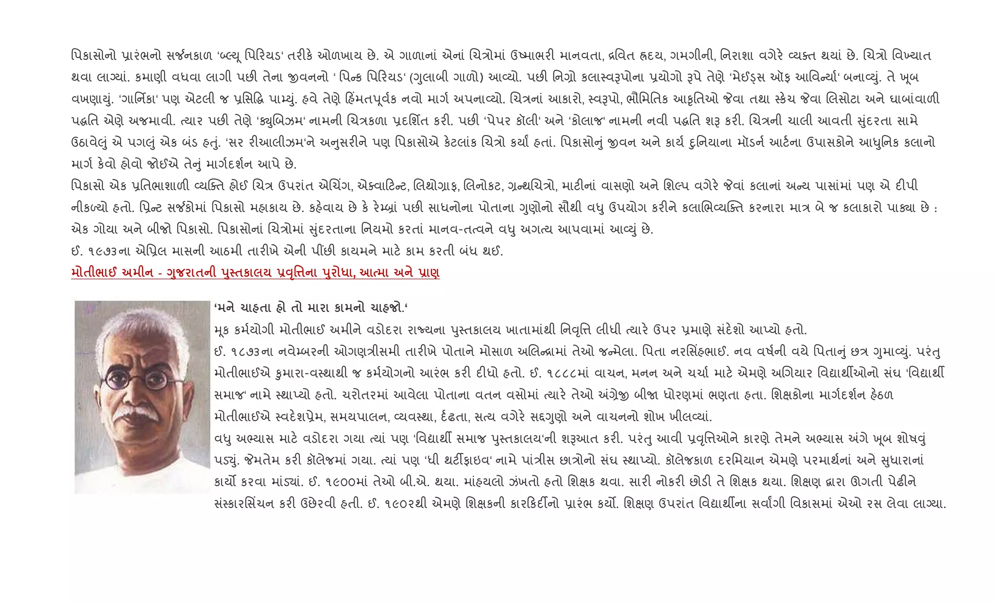 િપકાસોનો 6ારંભનો સ¼નકાળ ‘•ŽD ૂ િપ રયડ‘ તર"ક. ઓળખાય છે. એ ગાળાનાં એનાં Rચ/ોમાં ઉAમાભર" માનવતા, [િવત Üદય, ગમગીની, િનરાશા વગેર. 2યaત થયાં છે. Rચ/ો િવ‚યાત
થવા લાŠયાં. કમાણી વધવા લાગી પછ" તેના xવનનો ‘ િપ ક િપ રયડ‘ (Yુલાબી ગાળો) આ2યો. પછ" િન,ો કલા4વBપોના 6યોગો Bપે તેણે ‘મેઈîસ ઑફ આિવ યા+‘ બના2Dું. તે q ૂબ
વખણાDું. ‘ગાિનfકા‘ પણ એટલી જ 6િસ•g પા’Dું. હવે તેણે હ‘મતd ૂવ+ક નવો માગ+ અપના2યો. Rચ/નાં આકારો, 4વBપો, ભૌિમિતક આ‰ૃિતઓ Pવા તથા 4ક.ચ Pવા Rલસોટા અને ઘાબાંવાળ"
પgિત એણે અજમાવી. bયાર પછ" તેણે ‘ÚુRબઝમ‘ નામની Rચ/કળા 6દિશfત કર". પછ" ‘પેપર કૉલી‘ અને ‘કોલાજ‘ નામની નવી પgિત શB કર". Rચ/ની ચાલી આવતી ુંદરતા સામે
ઉઠાવે}ું એ પગ}ું એક બંડ હuું. ‘સર ર"આલીઝમ‘ને અ ુસર"ને પણ િપકાસોએ ક.ટલાંક Rચ/ો કયાF હતાં. િપકાસો ું xવન અને કાય+ nુિનયાના મૉડન+ આટ+ના ઉપાસકોને આ–ુિનક કલાનો
માગ+ ક.વો હોવો જોઈએ તે ું માગ+દશ+ન આપે છે.
િપકાસો એક 6િતભાશાળ" 2યCaત હોઈ Rચ/ ઉપરાંત એRચ‘ગ, એaવા ટ ટ, Rલથો,ાફ, Rલનોકટ, , થRચ/ો, માટ"નાં વાસણો અને િશŽપ વગેર. Pવાં કલાનાં અ ય પાસાંમાં પણ એ દ"પી
નીકƒયો હતો. િ6 ટ સ¼કોમાં િપકાસો મહાકાય છે. કહ.વાય છે ક. ર.’˜ાં પછ" સાધનોના પોતાના Yુણોનો સૌથી વ–ુ ઉપયોગ કર"ને કલાRભ2યCaત કરનારા મા/ બે જ કલાકારો પાÄા છે :
એક ગોયા અને બીજો િપકાસો. િપકાસોનાં Rચ/ોમાં ુંદરતાના િનયમો કરતાં માનવ-તbવને વ–ુ અગbય આપવામાં આ2Dું છે.
ઈ. ૧૯૭૩ના એિ6લ માસની આઠમી તાર"ખે એની પ€છ" કાયમને માટ. કામ કરતી બંધ થઈ.
$ / @ - <8 $ s8 $к -ŠT'¤ s8 * , - )
‘ 1 $ $ к 1 .‘
hૂક કમ+યોગી મોતીભાઈ અમીને વડોદરા રાNયના dુ4તકાલય ખાતામાંથી િન;ૃિ1 લીધી bયાર. ઉપર 6માણે સંદ.શો આEયો હતો.
ઈ. ૧૮૭૩ના નવે’બરની ઓગણ/ીસમી તાર"ખે પોતાને મોસાળ અRલ [ામાં તેઓ જ મેલા. િપતા નરિસ‘હભાઈ. નવ વષ+ની વયે િપતા ું છ/ Yુમા2Dું. પરંuુ
મોતીભાઈએ ‰ુમારા-વ4થાથી જ કમ+યોગનો આરંભ કર" દ"ધો હતો. ઈ. ૧૮૮૮માં વાચન, મનન અને ચચા+ માટ. એમણે અRગયાર િવˆાથºઓનો સંઘ ‘િવˆાથº
સમાજ‘ નામે 4થાEયો હતો. ચરોતરમાં આવેલા પોતાના વતન વસોમાં bયાર. તેઓ =,ેx બીU ધોરણમાં ભણતા હતા. િશkકોના માગ+દશ+ન હ.ઠળ
મોતીભાઈએ 4વદ.શ6ેમ, સમયપાલન, 2યવ4થા, દ+ઢતા, સbય વગેર. સ£Yુણો અને વાચનનો શોખ ખીલ2યાં.
વ–ુ અ¢યાસ માટ. વડોદરા ગયા bયાં પણ ‘િવˆાથº સમાજ dુ4તકાલય‘ની શBઆત કર". પરંuુ આવી 6;ૃિ1ઓને કારણે તેમને અ¢યાસ =ગે q ૂબ શોષ;ું
પડ¬ું. Pમતેમ કર" કૉલેજમાં ગયા. bયાં પણ ‘ધી થટ¡ફાઇવ‘ નામે પાં/ીસ છા/ોનો સંઘ 4થાEયો. કૉલેજકાળ દરિમયાન એમણે પરમાથ+નાં અને ુધારાનાં
કાય• કરવા માંડ›ાં. ઈ. ૧૯૦૦માં તેઓ બી.એ. થયા. માંહયલો ઝંખતો હતો િશkક થવા. સાર" નોકર" છોડ" તે િશkક થયા. િશkણ ‡ારા ઊગતી પેઢ"ને
સં4કારિસ‘ચન કર" ઉછેરવી હતી. ઈ. ૧૯૦૨થી એમણે િશkકની કાર કદ¡નો 6ારંભ કય•. િશkણ ઉપરાંત િવˆાથºના સવાFગી િવકાસમાં એઓ રસ લેવા લાŠયા.
 