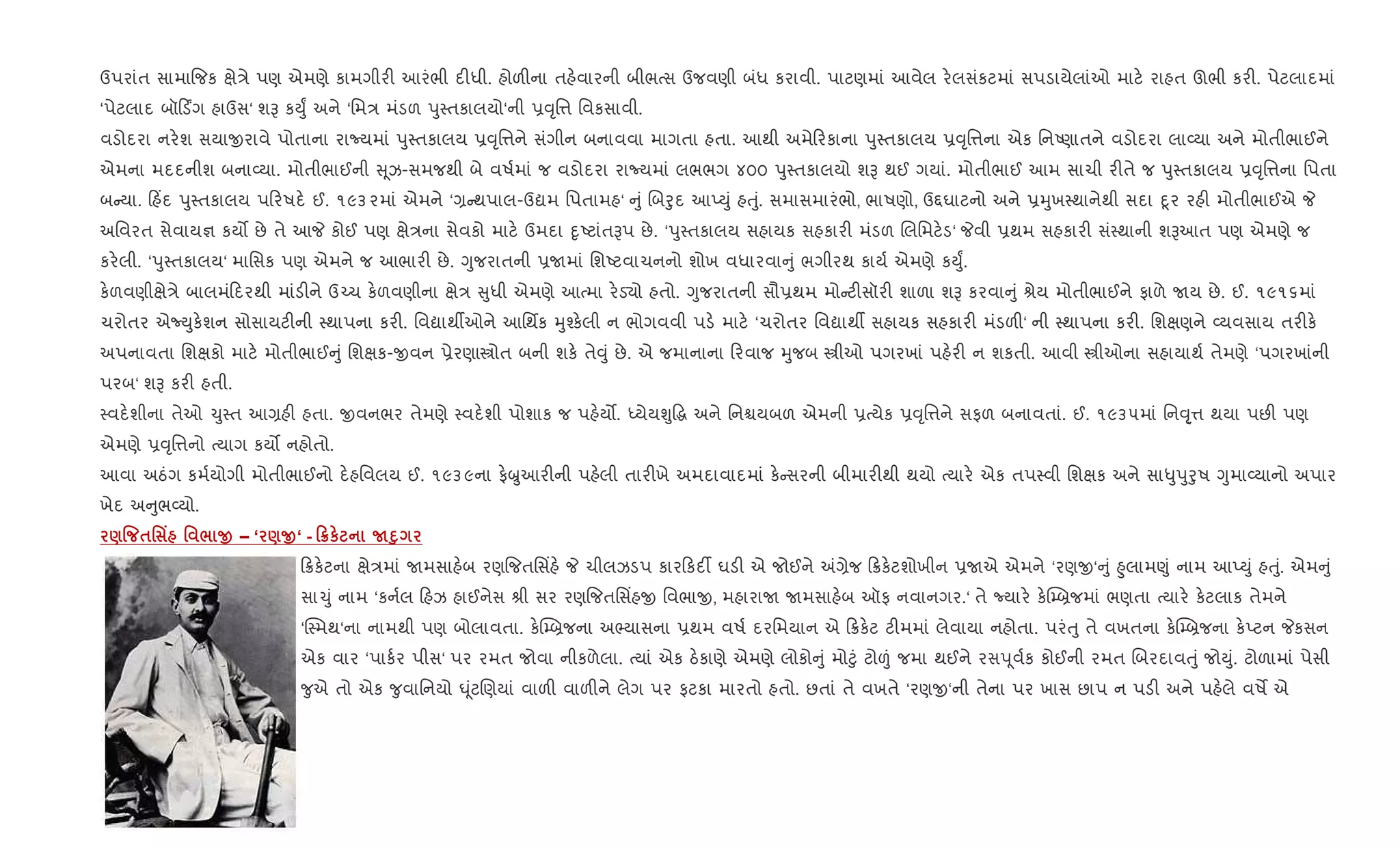 ઉપરાંત સામા{જક kે/ે પણ એમણે કામગીર" આરંભી દ"ધી. હોળ"ના તહ.વારની બીભbસ ઉજવણી બંધ કરાવી. પાટણમાં આવેલ ર.લસંકટમાં સપડાયેલાંઓ માટ. રાહત ઊભી કર". પેટલાદમાં
‘પેટલાદ બૉ ડûગ હાઉસ‘ શB કDુF અને ‘િમ/ મંડળ dુ4તકાલયો‘ની 6;ૃિ1 િવકસાવી.
વડોદરા નર.શ સયાxરાવે પોતાના રાNયમાં dુ4તકાલય 6;ૃિ1ને સંગીન બનાવવા માગતા હતા. આથી અમે રકાના dુ4તકાલય 6;ૃિ1ના એક િનAણાતને વડોદરા લા2યા અને મોતીભાઈને
એમના મદદનીશ બના2યા. મોતીભાઈની ૂઝ-સમજથી બે વષ+માં જ વડોદરા રાNયમાં લભભગ ૪૦૦ dુ4તકાલયો શB થઈ ગયાં. મોતીભાઈ આમ સાચી ર"તે જ dુ4તકાલય 6;ૃિ1ના િપતા
બ યા. હ‘દ dુ4તકાલય પ રષદ. ઈ. ૧૯૩૨માં એમને ‘, થપાલ-ઉˆમ િપતામહ‘ ું Rબoુદ આEDું હuું. સમાસમારંભો, ભાષણો, ઉ£ઘાટનો અને 6hુખ4થાનેથી સદા nૂર રહ" મોતીભાઈએ P
અિવરત સેવાય¶ કય• છે તે આP કોઈ પણ kે/ના સેવકો માટ. ઉમદા nૃAટાંતBપ છે. ‘dુ4તકાલય સહાયક સહકાર" મંડળ Rલિમટ.ડ‘ Pવી 6થમ સહકાર" સં4થાની શBઆત પણ એમણે જ
કર.લી. ‘dુ4તકાલય‘ માિસક પણ એમને જ આભાર" છે. Yુજરાતની 6Uમાં િશAટવાચનનો શોખ વધારવા ું ભગીરથ કાય+ એમણે કDુF.
ક.ળવણીkે/ે બાલમં દરથી માંડ"ને ઉ`ચ ક.ળવણીના kે/ ુધી એમણે આbમા ર.ડ›ો હતો. Yુજરાતની સૌ6થમ મો ટ"સૉર" શાળા શB કરવા ું lેય મોતીભાઈને ફાળે Uય છે. ઈ. ૧૯૧૬માં
ચરોતર એNDુક.શન સોસાયટ"ની 4થાપના કર". િવˆાથºઓને આિથfક hુ¤ક.લી ન ભોગવવી પડ. માટ. ‘ચરોતર િવˆાથº સહાયક સહકાર" મંડળ"‘ ની 4થાપના કર". િશkણને 2યવસાય તર"ક.
અપનાવતા િશkકો માટ. મોતીભાઈ ું િશkક-xવન 6ેરણાtોત બની શક. તે;ું છે. એ જમાનાના રવાજ hુજબ tીઓ પગરખાં પહ.ર" ન શકતી. આવી tીઓના સહાયાથ+ તેમણે ‘પગરખાંની
પરબ‘ શB કર" હતી.
4વદ.શીના તેઓ ‹ુ4ત આ,હ" હતા. xવનભર તેમણે 4વદ.શી પોશાક જ પહ.ય•. iયેયÃુ•g અને િનµયબળ એમની 6bયેક 6;ૃિ1ને સફળ બનાવતાં. ઈ. ૧૯૩૫માં િન;ૃ્1 થયા પછ" પણ
એમણે 6;ૃિ1નો bયાગ કય• નહોતો.
આવા અઠંગ કમ+યોગી મોતીભાઈનો દ.હિવલય ઈ. ૧૯૩૯ના ફ.æુઆર"ની પહ.લી તાર"ખે અમદાવાદમાં ક. સરની બીમાર"થી થયો bયાર. એક તપ4વી િશkક અને સા–ુdુoુષ Yુમા2યાનો અપાર
ખેદ અ ુભ2યો.
)% $' Y ' / O – ‘ )O‘ - 0¦к ND8
8ક.ટના kે/માં Uમસાહ.બ રણ{જતિસ‘હ. P ચીલઝડપ કાર કદ¡ ઘડ" એ જોઈને =,ેજ 8ક.ટશોખીન 6Uએ એમને ‘રણx‘ ું ²ુલામ«ું નામ આEDું હuું. એમ ું
સા‹ું નામ ‘કન+લ હઝ હાઈનેસ lી સર રણ{જતિસ‘હx િવભાx, મહારાU Uમસાહ.બ ઑફ નવાનગર.‘ તે Nયાર. ક.C’˜જમાં ભણતા bયાર. ક.ટલાક તેમને
‘C4મથ‘ના નામથી પણ બોલાવતા. ક.C’˜જના અ¢યાસના 6થમ વષ+ દરિમયાન એ 8ક.ટ ટ"મમાં લેવાયા નહોતા. પરંuુ તે વખતના ક.C’˜જના ક.Eટન Pકસન
એક વાર ‘પાક+ર પીસ‘ પર રમત જોવા નીકળેલા. bયાં એક ઠ.કાણે એમણે લોકો ું મો§ું ટો|ં જમા થઈને રસd ૂવ+ક કોઈની રમત Rબરદાવuું જોDું. ટોળામાં પેસી
?ુએ તો એક ?ુવાિનયો · ૂંટRણયાં વાળ" વાળ"ને લેગ પર ફટકા મારતો હતો. છતાં તે વખતે ‘રણx‘ની તેના પર ખાસ છાપ ન પડ" અને પહ.લે વષM એ
 