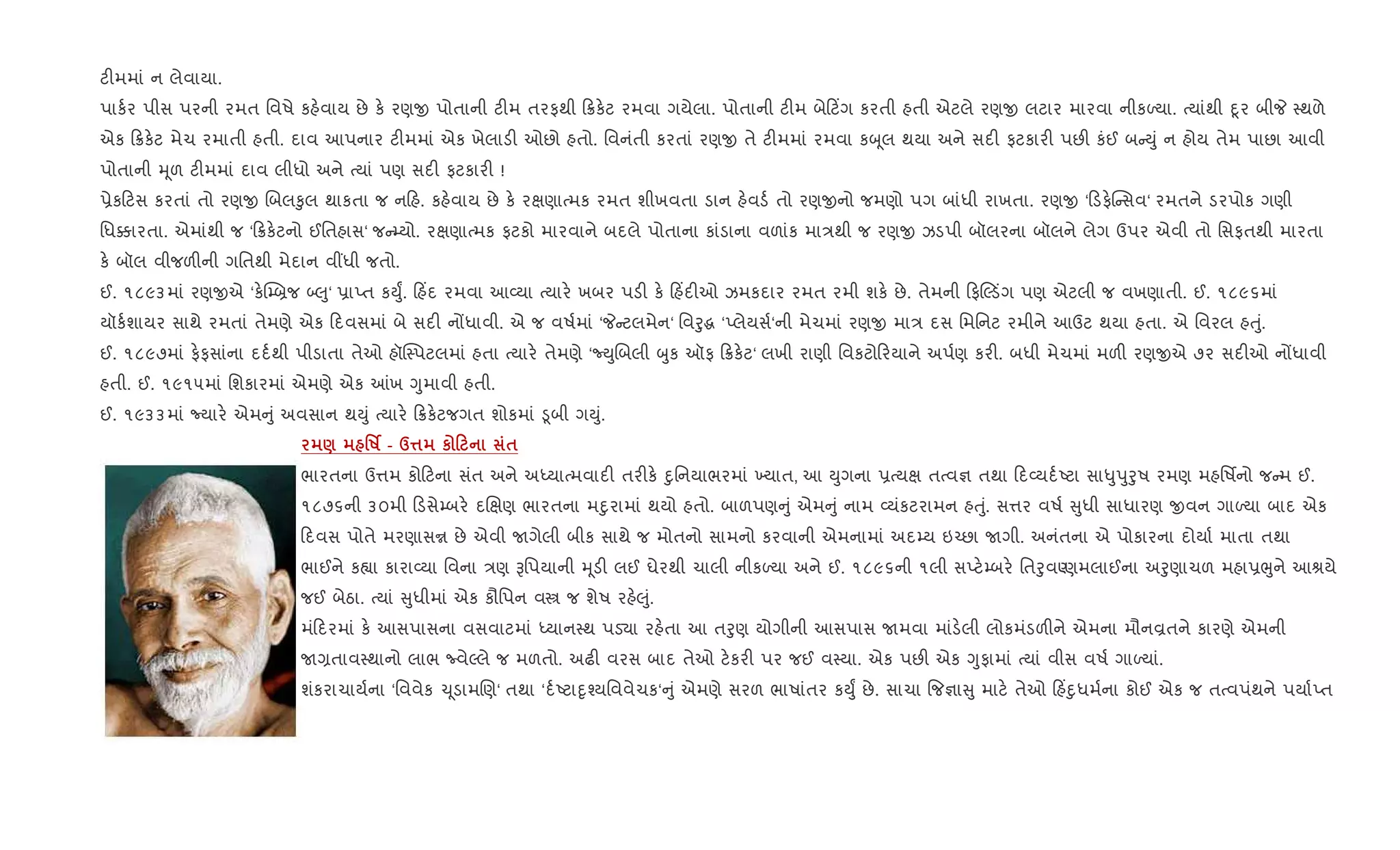 ટ"મમાં ન લેવાયા.
પાક+ર પીસ પરની રમત િવષે કહ.વાય છે ક. રણx પોતાની ટ"મ તરફથી 8ક.ટ રમવા ગયેલા. પોતાની ટ"મ બે ટ‘ગ કરતી હતી એટલે રણx લટાર મારવા નીકƒયા. bયાંથી nૂર બીP 4થળે
એક 8ક.ટ મેચ રમાતી હતી. દાવ આપનાર ટ"મમાં એક ખેલાડ" ઓછો હતો. િવનંતી કરતાં રણx તે ટ"મમાં રમવા કz ૂલ થયા અને સદ" ફટકાર" પછ" કંઈ બ Dું ન હોય તેમ પાછા આવી
પોતાની hૂળ ટ"મમાં દાવ લીધો અને bયાં પણ સદ" ફટકાર" !
6ેક ટસ કરતાં તો રણx Rબલ‰ુલ થાકતા જ ન હ. કહ.વાય છે ક. રkણાbમક રમત શીખવતા ડાન હ.વડ+ તો રણxનો જમણો પગ બાંધી રાખતા. રણx ‘ ડફ.C સવ‘ રમતને ડરપોક ગણી
િધ¥ારતા. એમાંથી જ ‘ 8ક.ટનો ઈિતહાસ‘ જ ’યો. રkણાbમક ફટકો મારવાને બદલે પોતાના કાંડાના વળાંક મા/થી જ રણx ઝડપી બૉલરના બૉલને લેગ ઉપર એવી તો િસફતથી મારતા
ક. બૉલ વીજળ"ની ગિતથી મેદાન વ€ધી જતો.
ઈ. ૧૮૯૩માં રણxએ ‘ક.C’˜જ •}ુ‘ 6ાEત કDુF. હ‘દ રમવા આ2યા bયાર. ખબર પડ" ક. હ‘દ"ઓ ઝમકદાર રમત રમી શક. છે. તેમની ફŽડüગ પણ એટલી જ વખણાતી. ઈ. ૧૮૯૬માં
યૉક+શાયર સાથે રમતાં તેમણે એક દવસમાં બે સદ" નjધાવી. એ જ વષ+માં ‘P ટલમેન‘ િવoુg ‘Eલેયસ+‘ની મેચમાં રણx મા/ દસ િમિનટ રમીને આઉટ થયા હતા. એ િવરલ હuું.
ઈ. ૧૮૯૭માં ફ.ફસાંના દદ+થી પીડાતા તેઓ હૉC4પટલમાં હતા bયાર. તેમણે ‘NDુRબલી zુક ઑફ 8ક.ટ‘ લખી રાણી િવકટો રયાને અપ+ણ કર". બધી મેચમાં મળ" રણxએ ૭૨ સદ"ઓ નjધાવી
હતી. ઈ. ૧૯૧૫માં િશકારમાં એમણે એક ]ખ Yુમાવી હતી.
ઈ. ૧૯૩૩માં Nયાર. એમ ું અવસાન થDું bયાર. 8ક.ટજગત શોકમાં •ૂબી ગDું.
) 'R¢ - d¤ к 0 $
ભારતના ઉ1મ કો ટના સંત અને અiયાbમવાદ" તર"ક. nુિનયાભરમાં ‚યાત, આ Dુગના 6bયk તbવ¶ તથા દ2યદ+Aટા સા–ુdુoુષ રમણ મહિષfનો જ મ ઈ.
૧૮૭૬ની ૩૦મી ડસે’બર. દRkણ ભારતના મnુરામાં થયો હતો. બાળપણ ું એમ ું નામ 2યંકટરામન હuું. સ1ર વષ+ ુધી સાધારણ xવન ગાƒયા બાદ એક
દવસ પોતે મરણાસr છે એવી Uગેલી બીક સાથે જ મોતનો સામનો કરવાની એમનામાં અદ’ય ઇ`છા Uગી. અનંતના એ પોકારના દોયા+ માતા તથા
ભાઈને ક™ા કારા2યા િવના /ણ Bિપયાની hૂડ" લઈ ઘેરથી ચાલી નીકƒયા અને ઈ. ૧૮૯૬ની ૧લી સEટ.’બર. િતoુવÕણમલાઈના અoુણાચળ મહા6eુને આlયે
જઈ બેઠા. bયાં ુધીમાં એક કૌિપન વt જ શેષ રહ.}ું.
મં દરમાં ક. આસપાસના વસવાટમાં iયાન4થ પડ›ા રહ.તા આ તoુણ યોગીની આસપાસ Uમવા માંડ.લી લોકમંડળ"ને એમના મૌનÈતને કારણે એમની
U,તાવ4થાનો લાભ ËવેŽલે જ મળતો. અઢ" વરસ બાદ તેઓ ટ.કર" પર જઈ વ4યા. એક પછ" એક Yુફામાં bયાં વીસ વષ+ ગાƒયાં.
શંકરાચાય+ના ‘િવવેક ‹ ૂડામRણ‘ તથા ‘દ+Aટાnૃ¤યિવવેચક‘ ું એમણે સરળ ભાષાંતર કDુF છે. સાચા {જ¶ા ુ માટ. તેઓ હ‘nુધમ+ના કોઈ એક જ તbવપંથને પયા+Eત
 