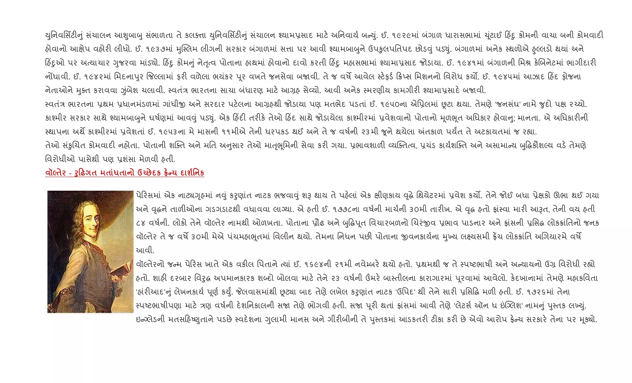 Dુિનવિસfટ" ું સંચાલન આÃુબાzુ સંભાળતા તે કલa1ા Dુિનવિસfટ" ું સંચાલન ¤યામ6સાદ માટ. અિનવાય+ બ Dું. ઈ. ૧૯૨૯માં બંગાળ ધારાસભામાં ‹ ૂંટાઈ હ‘nુ કોમની વાચા બની કોમવાદ"
હોવાનો આkેપ વહોર" લીધો. ઈ. ૧૯૩૭માં hુC4લમ લીગની સરકાર બંગાળમાં સ1ા પર આવી ¤યામબાzુને ઉપ‰ુલપિતપદ છોડ;ું પડ¬ું. બંગાળમાં અનેક 4થળોએ ²ુŽલડો થયાં અને
હ‘nુઓ પર અbયાચાર Yુજરવા માંડ›ો. હ‘nુ કોમ ું નેuૃbવ પોતાના હાથમાં હોવાનો દાવો કરતી હ‘nુ મહાસભામાં ¤યામા6સાદ જોડાયા. ઈ. ૧૯૪૧માં બંગાળની િમl ક.Rબનેટમાં ભાગીદાર"
નjધાવી. ઈ. ૧૯૪૨માં િમદનાdુર {જŽલામાં ફર" વળેલા ભયંકર d ૂર વખતે જનસેવા બUવી. તે જ વષM આવેલ 4ટ.ફડ+ 8Eસ િમશનનો િવરોધ કય•. ઈ. ૧૯૪૫માં આઝાદ હ‘દ ફોજના
નેતાઓને hુaત કરાવવા Ïંબેશ ચલાવી. 4વતં/ ભારતના સાચા બંધારણ માટ. આ,હ સે2યો. આવી અનેક 4મરણીય કામગીર" ¤યામા6સાદ. બUવી.
4વતં/ ભારતના 6થમ 6ધાનમંડળમાં ગાંધીx અને સરદાર પટ.લના આ,હથી જોડાયા પણ મતભેદ પડતાં ઈ. ૧૯૫૦ના એિ6લમાં Ùટા થયા. તેમણે ‘જનસંઘ‘ નામે ?ુદો પk ર`યો.
કા¤મીર સરકાર સાથે ¤યામબાzુને ઘષ+ણમાં આવ;ું પડ¬ું. એક હ‘દ" તર"ક. તેઓ હ‘દ સાથે જોડાયેલા કા¤મીરમાં 6વેશવાનો પોતાનો hૂળeૂત અિધકાર હોવા ુ; માનતા. એ અિધકાર"ની
4થાપના અથM કા¤મીરમાં 6વેશતાં ઈ. ૧૯૫૩ના મે માસની ૧૧મીએ તેની ધરપકડ થઈ અને તે જ વષ+ની ૨૩મી ?ૂને થયેલા =તકાળ પયFત તે અટકાયતમાં જ ર™ા.
તેઓ સં‰ુRચત કોમવાદ" નહોતા. પોતાની શCaત અને મિત અ ુસાર તેઓ માuૃeૂિમની સેવા કર" ગયા. 6ભાવશાળ" 2યCaતbવ, 6ચંડ કાય+શCaત અને અસામા ય zુ•gકૌશŽય વડ. તેમણે
િવરોધીઓ પાસેથી પણ 6શંસા મેળવી હતી.
š5$ - f80— $ $ *$ dŒ: к tC1 ш' к
પે રસમાં એક નાટ¸Yૃહમાં ન;ું કoુણાંત નાટક ભજવા;ું શB થાય તે પહ.લાં એક kીણકાય ;ૃgે િથયેટરમાં 6વેશ કય•. તેને જોઈ બધા 6ેkકો ઊભા થઈ ગયા
અને ;ૃgને તાળ"ઓના ગડગડાટથી વધાવવા લાŠયા. એ હતી ઈ. ૧૭૭૮ના વષ+ની માચ+ની ૩૦મી તાર"ખ. એ ;ૃg હતો °ાં4વા માર" આBત, તેની વય હતી
૮૪ વષ+ની. લોકો તેને વૉŽતેર નામથી ઓળખતા. પોતાના 6ૌઢ અને zુ•gd ૂત િવચારબળનો Rચરંxવ 6ભાવ પાડનાર અને °ાંસની 6િસg લોક8ાંિતનો જનક
વૉŽતેર તે જ વષM ૩૦મી મેએ પંચમહાeૂતમાં િવલીન થયો. તેમના િનધન પછ" પોતાના xવનકાય+ના hુ‚ય લ7યસમી °¾ચ લોક8ાંિત અRગયારમે વષM
આવી.
વૉŽતેરનો જ મ પે રસ ખાતે એક વક"લ િપતાને bયાં ઈ. ૧૬૯૪ની ૨૧મી નવે’બર. થયો હતો. 6થમથી જ તે 4પAટભાષી અને અ યાયનો ઉ, િવરોધી ર™ો
હતો. શાહ" દરબાર િવoુg અપમાનકારક શ•દો બોલવા માટ. તેને ૨૩ વષ+ની „મર. બા4તીલના કારાગારમાં d ૂરવામાં આવેલો. ક.દખાનામાં તેમણે મહાકિવતા
‘હાંર"આદ‘ ું લેખનકાય+ d ૂણ+ કDુF. Pલવાસમાંથી Ùટ¸ા બાદ તેણે લખેલ કoુણાંત નાટક ‘ઉિપદ‘ થી તેને સાર" 6િસ•g મળ" હતી. ઈ. ૧૭૨૬માં તેના
4પAટભાષીપણા માટ. /ણ વષ+ની દ.શિનકાલની સU તેણે ભોગવી હતી. સU d ૂર" થતાં °ાંસમાં આવી તેણે ‘લેટસ+ ઑન ધ ”“Šલશ‘ નામ ું dુ4તક લ‚Dું.
ઇ Šલેડની મતસ હA«ુતાને પડછે 4વદ.શના Yુલામી માનસ અને ગીર"બીની તે dુ4તકમાં આડકતર" ટ"કા કર" છે એવો આરોપ °. ચ સરકાર. તેના પર hૂÄો.
 