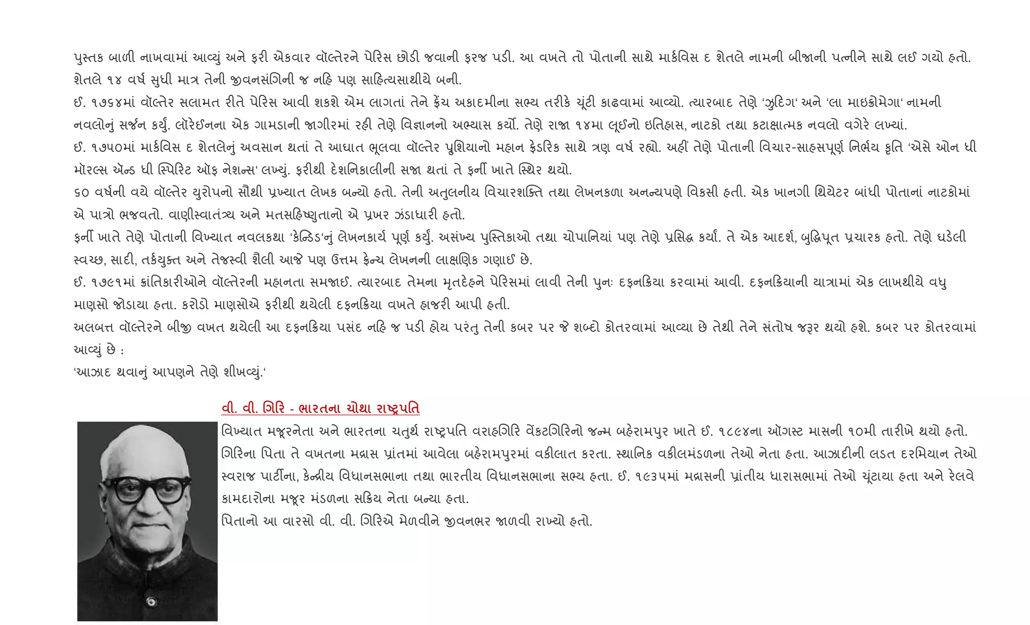 dુ4તક બાળ" નાખવામાં આ2Dું અને ફર" એકવાર વૉŽતેરને પે રસ છોડ" જવાની ફરજ પડ". આ વખતે તો પોતાની સાથે માક+િવસ દ શેતલે નામની બીUની પbનીને સાથે લઈ ગયો હતો.
શેતલે ૧૪ વષ+ ુધી મા/ તેની xવનસંRગની જ ન હ પણ સા હbયસાથીયે બની.
ઈ. ૧૭૬૪માં વૉŽતેર સલામત ર"તે પે રસ આવી શકશે એમ લાગતાં તેને °¾ચ અકાદમીના સ¢ય તર"ક. ‹ ૂંટ" કાઢવામાં આ2યો. bયારબાદ તેણે ‘Ï દગ‘ અને ‘લા માઇ8ોમેગા‘ નામની
નવલો ું સ¼ન કDુF. લૉર.ઈનના એક ગામડાની Uગીરમાં રહ" તેણે િવ¶ાનનો અ¢યાસ કય•. તેણે રાU ૧૪મા } ૂઈનો ઇિતહાસ, નાટકો તથા કટાkાbમક નવલો વગેર. લ‚યાં.
ઈ. ૧૭૫૦માં માક+િવસ દ શેતલે ું અવસાન થતાં તે આઘાત eૂલવા વૉŽતેર öુિશયાનો મહાન °.ડ રક સાથે /ણ વષ+ ર™ો. અહ€ તેણે પોતાની િવચાર-સાહસd ૂણ+ િનભ+ય ‰ૃિત ‘એસે ઓન ધી
મૉરŽસ ઍ ડ ધી C4પ રટ ઑફ નેશ સ‘ લ‚Dું. ફર"થી દ.શિનકાલીની સU થતાં તે ફનº ખાતે C4થર થયો.
૬૦ વષ+ની વયે વૉŽતેર Dુરોપનો સૌથી 6‚યાત લેખક બ યો હતો. તેની અuુલનીય િવચારશCaત તથા લેખનકળા અન યપણે િવકસી હતી. એક ખાનગી િથયેટર બાંધી પોતાનાં નાટકોમાં
એ પા/ો ભજવતો. વાણી4વાતં—ય અને મતસ હA«ુતાનો એ 6ખર ઝંડાધાર" હતો.
ફનº ખાતે તેણે પોતાની િવ‚યાત નવલકથા ‘ક. ડડ‘ ું લેખનકાય+ d ૂણ+ કDુF. અસં‚ય dુC4તકાઓ તથા ચોપાિનયાં પણ તેણે 6િસg કયાF. તે એક આદશ+, zુ•gd ૂત 6ચારક હતો. તેણે ઘડ.લી
4વ`છ, સાદ", તક+Dુaત અને તેજ4વી શૈલી આP પણ ઉ1મ °. ચ લેખનની લાkRણક ગણાઈ છે.
ઈ. ૧૭૯૧માં 8ાંિતકાર"ઓને વૉŽતેરની મહાનતા સમUઈ. bયારબાદ તેમના hૃતદ.હને પે રસમાં લાવી તેની dુનઃ દફન 8યા કરવામાં આવી. દફન 8યાની યા/ામાં એક લાખથીયે વ–ુ
માણસો જોડાયા હતા. કરોડો માણસોએ ફર"થી થયેલી દફન 8યા વખતે હાજર" આપી હતી.
અલબ1 વૉŽતેરને બીx વખત થયેલી આ દફન 8યા પસંદ ન હ જ પડ" હોય પરંuુ તેની કબર પર P શ•દો કોતરવામાં આ2યા છે તેથી તેને સંતોષ જBર થયો હશે. કબર પર કોતરવામાં
આ2Dું છે :
‘આઝાદ થવા ું આપણને તેણે શીખ2Dું.‘
. . . 0 - / $ 1 ; UP '$
િવ‚યાત મ?ૂરનેતા અને ભારતના ચuુથ+ રાAyપિત વરાહRગ ર વªકટRગ રનો જ મ બહ.રામdુર ખાતે ઈ. ૧૮૯૪ના ઑગ4ટ માસની ૧૦મી તાર"ખે થયો હતો.
Rગ રના િપતા તે વખતના મ[ાસ 6ાંતમાં આવેલા બહ.રામdુરમાં વક"લાત કરતા. 4થાિનક વક"લમંડળના તેઓ નેતા હતા. આઝાદ"ની લડત દરિમયાન તેઓ
4વરાજ પાટ¡ના, ક. [ીય િવધાનસભાના તથા ભારતીય િવધાનસભાના સ¢ય હતા. ઈ. ૧૯૩૫માં મ[ાસની 6ાંતીય ધારાસભામાં તેઓ ‹ ૂંટાયા હતા અને ર.લવે
કામદારોના મ?ૂર મંડળના સ 8ય નેતા બ યા હતા.
િપતાનો આ વારસો વી. વી. Rગ રએ મેળવીને xવનભર Uળવી રા‚યો હતો.
 