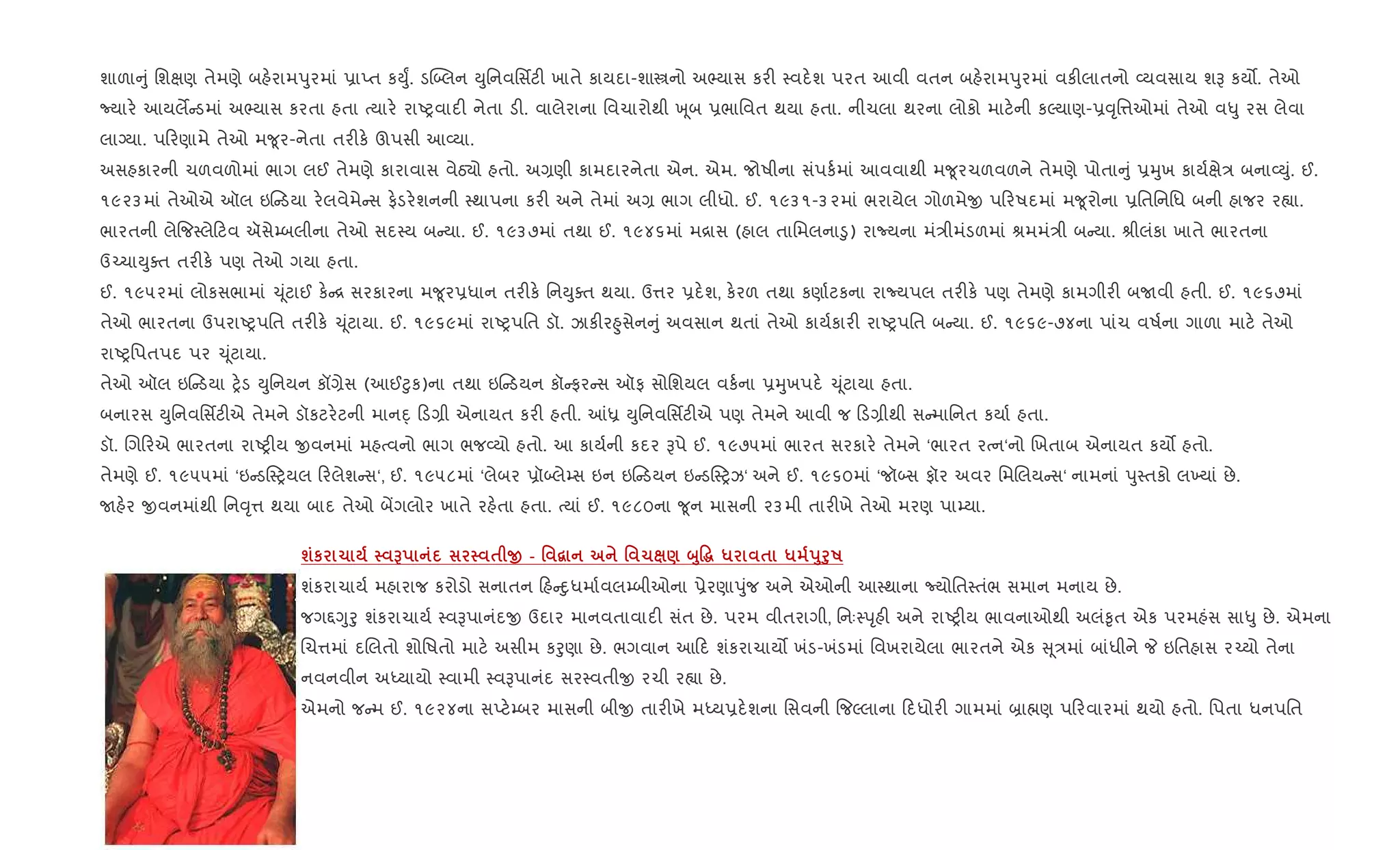 શાળા ું િશkણ તેમણે બહ.રામdુરમાં 6ાEત કDુF. ડý•લન Dુિનવિસfટ" ખાતે કાયદા-શાtનો અ¢યાસ કર" 4વદ.શ પરત આવી વતન બહ.રામdુરમાં વક"લાતનો 2યવસાય શB કય•. તેઓ
Nયાર. આયલM ડમાં અ¢યાસ કરતા હતા bયાર. રાAyવાદ" નેતા ડ". વાલેરાના િવચારોથી q ૂબ 6ભાિવત થયા હતા. નીચલા થરના લોકો માટ.ની કŽયાણ-6;ૃિ1ઓમાં તેઓ વ–ુ રસ લેવા
લાŠયા. પ રણામે તેઓ મ?ૂર-નેતા તર"ક. ઊપસી આ2યા.
અસહકારની ચળવળોમાં ભાગ લઈ તેમણે કારાવાસ વેઠ›ો હતો. અ,ણી કામદારનેતા એન. એમ. જોષીના સંપક+માં આવવાથી મ?ૂરચળવળને તેમણે પોતા ું 6hુખ કાય+kે/ બના2Dું. ઈ.
૧૯૨૩માં તેઓએ ઑલ ઇ ડયા ર.લવેમે સ ફ.ડર.શનની 4થાપના કર" અને તેમાં અ, ભાગ લીધો. ઈ. ૧૯૩૧-૩૨માં ભરાયેલ ગોળમેx પ રષદમાં મ?ૂરોના 6િતિનિધ બની હાજર ર™ા.
ભારતની લે{જ4લે ટવ ઍસે’બલીના તેઓ સદ4ય બ યા. ઈ. ૧૯૩૭માં તથા ઈ. ૧૯૪૬માં મ[ાસ (હાલ તાિમલના•ુ) રાNયના મં/ીમંડળમાં lમમં/ી બ યા. lીલંકા ખાતે ભારતના
ઉ`ચાDુaત તર"ક. પણ તેઓ ગયા હતા.
ઈ. ૧૯૫૨માં લોકસભામાં ‹ ૂંટાઈ ક. [ સરકારના મ?ૂર6ધાન તર"ક. િનDુaત થયા. ઉ1ર 6દ.શ, ક.રળ તથા કણા+ટકના રાNયપલ તર"ક. પણ તેમણે કામગીર" બUવી હતી. ઈ. ૧૯૬૭માં
તેઓ ભારતના ઉપરાAyપિત તર"ક. ‹ ૂંટાયા. ઈ. ૧૯૬૯માં રાAyપિત ડૉ. ઝાક"ર²ુસેન ું અવસાન થતાં તેઓ કાય+કાર" રાAyપિત બ યા. ઈ. ૧૯૬૯-૭૪ના પાંચ વષ+ના ગાળા માટ. તેઓ
રાAyિપતપદ પર ‹ ૂંટાયા.
તેઓ ઑલ ઇ ડયા y.ડ Dુિનયન કå,ેસ (આઈ§ુક)ના તથા ઇ ડયન કૉ ફર સ ઑફ સોિશયલ વક+ના 6hુખપદ. ‹ ૂંટાયા હતા.
બનારસ Dુિનવિસfટ"એ તેમને ડૉકટર.ટની માનn્ ડ,ી એનાયત કર" હતી. ]ê Dુિનવિસfટ"એ પણ તેમને આવી જ ડ,ીથી સ માિનત કયા+ હતા.
ડૉ. Rગ રએ ભારતના રાAy"ય xવનમાં મહbવનો ભાગ ભજ2યો હતો. આ કાય+ની કદર Bપે ઈ. ૧૯૭૫માં ભારત સરકાર. તેમને ‘ભારત રbન‘નો Rખતાબ એનાયત કય• હતો.
તેમણે ઈ. ૧૯૫૫માં ‘ઇ ડ4yયલ રલેશ સ‘, ઈ. ૧૯૫૮માં ‘લેબર 6ૉ•લે’સ ઇન ઇ ડયન ઇ ડ4yઝ‘ અને ઈ. ૧૯૬૦માં ‘જૉ•સ ફૉર અવર િમRલય સ‘ નામનાં dુ4તકો લ‚યાં છે.
Uહ.ર xવનમાંથી િન;ૃ1 થયા બાદ તેઓ બªગલોર ખાતે રહ.તા હતા. bયાં ઈ. ૧૯૮૦ના ?ૂન માસની ૨૩મી તાર"ખે તેઓ મરણ પા’યા.
шк 1 G $ O - ' “ ' 1 ) ž8Ž~ * $ * s8f8R
શંકરાચાય+ મહારાજ કરોડો સનાતન હ nુધમા+વલ’બીઓના 6ેરણાdુંજ અને એઓની આ4થાના Nયોિત4તંભ સમાન મનાય છે.
જગ£Yુoુ શંકરાચાય+ 4વBપાનંદx ઉદાર માનવતાવાદ" સંત છે. પરમ વીતરાગી, િનઃ4dૃહ" અને રાAy"ય ભાવનાઓથી અલં‰ૃત એક પરમહંસ સા–ુ છે. એમના
Rચ1માં દRલતો શોિષતો માટ. અસીમ કoુણા છે. ભગવાન આ દ શંકરાચાય• ખંડ-ખંડમાં િવખરાયેલા ભારતને એક ૂ/માં બાંધીને P ઇિતહાસ ર`યો તેના
નવનવીન અiયાયો 4વામી 4વBપાનંદ સર4વતીx રચી ર™ા છે.
એમનો જ મ ઈ. ૧૯૨૪ના સEટ.’બર માસની બીx તાર"ખે મiય6દ.શના િસવની {જŽલાના દધોર" ગામમાં ˜ા×ણ પ રવારમાં થયો હતો. િપતા ધનપિત
 