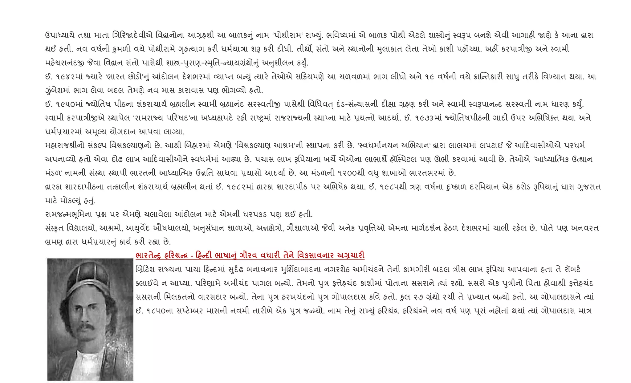 ઉપાiયાયે તથા માતા Rગ રUદ.વીએ િવ‡ાનોના આ,હથી આ બાળક ું નામ ‘પોથીરામ‘ રા‚Dું. ભિવAયમાં એ બાળક પોથી એટલે શાtો ું 4વBપ બનશે એવી આગાહ" Uણે ક. આના ‡ારા
થઈ હતી. નવ વષ+ની ‰ુમળ" વયે પોથીરામે Yૃ્હbયાગ કર" ધમ+યા/ા શB કર" દ"ધી. તીથ•, સંતો અને 4થાનોની hુલાકાત લેતા તેઓ કાશી પહj`યા. અહ€ કરપા/ીx અને 4વામી
મહ.Sરાનંદx Pવા િવ‡ાન સંતો પાસેથી શાt-dુરાણ-4hૃિત- યાય,ંથો ું અ ુશીલન કDુF.
ઈ. ૧૯૪૨માં Nયાર. ‘ભારત છોડો‘ ું ]દોલન દ.શભરમાં 2યાEત બ Dું bયાર. તેઓએ સ 8યપણે આ ચળવળમાં ભાગ લીધો અને ૧૯ વષ+ની વયે 8ાC તકાર" સા–ુ તર"ક. િવ‚યાત થયા. આ
Ïંબેશમાં ભાગ લેવા બદલ તેમણે નવ માસ કારાવાસ પણ ભોગ2યો હતો.
ઈ. ૧૯૫૦માં Nયોિતષ પીઠના શંકરાચાય+ ˜×લીન 4વામી ˜×ાનંદ સર4વતીx પાસેથી િવિધવu્ દંડ-સં યાસની દ"kા ,હણ કર" અને 4વામી 4વBપાન દ સર4વતી નામ ધારણ કDુF.
4વામી કરપા/ીxએ 4થાપેલ ‘રામરાNય પ રષદ‘ના અiયkપદ. રહ" રાAyમાં રાજરાNયની 4થાEના માટ. 6યbનો આદયા+. ઈ. ૧૯૭૩માં Nયોિતષપીઠની ગાદ" ઉપર અRભિષaત થયા અને
ધમ+6ચારમાં અhૂŽય યોગદાન આપવા લાŠયા.
મહારાજlીનો સંકŽપ િવSકŽયાણનો છે. આથી Rબહારમાં એમણે ‘િવSકŽયાણ આlમ‘ની 4થાપના કર" છે. ‘4વધમા+નયન અRભયાન‘ ‡ારા લાલચમાં લપટાઈ P આ દવાસીઓએ પરધમ+
અપના2યો હતો એવા દોઢ લાખ આ દવાસીઓને 4વધમ+માં આÕયા છે. પચાસ લાખ Bિપયાના ખચM એઓના લાભાથM હૉC4પટલ પણ ઊભી કરવામાં આવી છે. તેઓએ ‘આiયા{bમક ઉbથાન
મંડળ‘ નામની સં4થા 4થાપી ભારતની આiયા{bમક ઉrિત સાધવા 6યાસો આદયા+ છે. આ મંડળની ૧૨૦૦થી વ–ુ શાખાઓ ભારતભરમાં છે.
‡ારકા શારદાપીઠના તbકાલીન શંકરાચાય+ ˜×લીન થતાં ઈ. ૧૯૮૨માં ‡ારકા શારદાપીઠ પર અRભષેક થયા. ઈ. ૧૯૮૫થી /ણ વષ+ના nુAકાળ દરિમયાન એક કરોડ Bિપયા ું ઘાસ Yુજરાત
માટ. મોકŽDું હuું.
રામજ મeૂિમના 6ã પર એમણે ચલાવેલા ]દોલન માટ. એમની ધરપકડ પણ થઈ હતી.
સં4‰ૃત િવˆાલયો, આlમો, આDુવMદ ઔષધાલયો, અ ુસંધાન શાળાઓ, અrkે/ો, ગૌશાળાઓ Pવી અનેક 6;ૃિ1ઓ એમના માગ+દશ+ન હ.ઠળ દ.શભરમાં ચાલી રહ.લ છે. પોતે પણ અનવરત
³મણ ‡ારા ધમ+6ચાર ું કાય+ કર" ર™ા છે.
/ $CD8 0 ÃC[ - 0 C F / R A8 = * F $ ' к Q1 F
R˜ ટશ રાNયના પાયા હ દમાં ુદ+ઢ બનાવનાર hુિશfદાબાદના નગરશેઠ અમીચંદને તેની કામગીર" બદલ /ીસ લાખ Bિપયા આપવાના હતા તે રૉબટ+
aલાઈવે ન આEયા. પ રણામે અમીચંદ પાગલ બ યો. તેમનો dુ/ ફ1ેહચંદ કાશીમાં પોતાના સસરાને bયાં ર™ો. સસરો એક dુ/ીનો િપતા હોવાથી ફ1ેહચંદ
સસરાની િમલકતનો વારસદાર બ યો. તેના dુ/ હરખચંદનો dુ/ ગોપાલદાસ કિવ હતો. ‰ુલ ૨૭ ,ંથો રચી તે 6‚યાત બ યો હતો. આ ગોપાલદાસને bયાં
ઈ. ૧૮૫૦ના સEટ.’બર માસની નવમી તાર"ખે એક dુ/ જ ’યો. નામ તે ું રા‚Dું હ રµં[. હ રµં[ને નવ વષ+ પણ d ૂરાં નહોતાં થયાં bયાં ગોપાલદાસ મા/
 