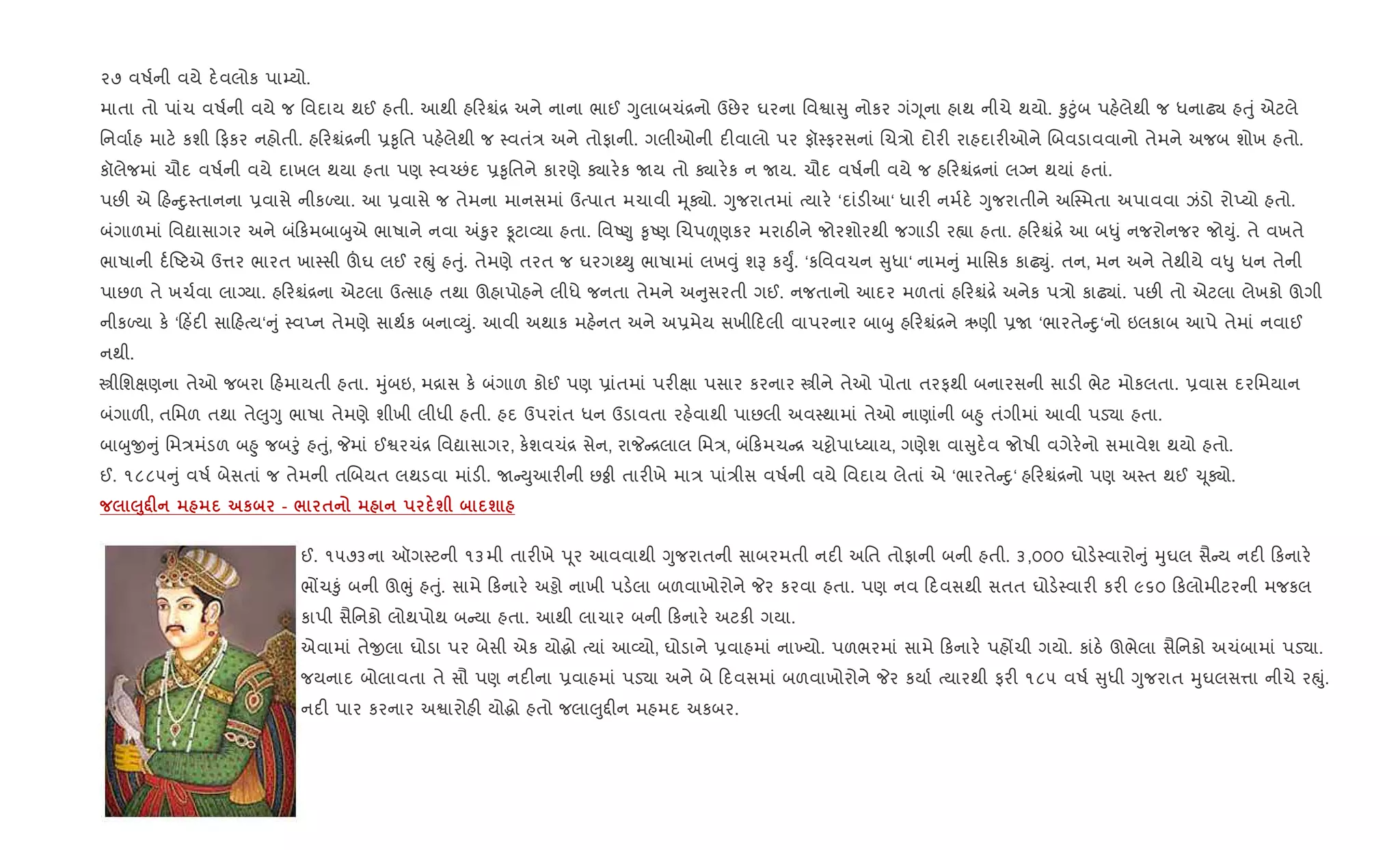 ૨૭ વષ+ની વયે દ.વલોક પા’યો.
માતા તો પાંચ વષ+ની વયે જ િવદાય થઈ હતી. આથી હ રµં[ અને નાના ભાઈ Yુલાબચં[નો ઉછેર ઘરના િવSા ુ નોકર ગંYૂના હાથ નીચે થયો. ‰ુ§ુંબ પહ.લેથી જ ધનાઢ¸ હuું એટલે
િનવા+હ માટ. કશી ફકર નહોતી. હ રµં[ની 6‰ૃિત પહ.લેથી જ 4વતં/ અને તોફાની. ગલીઓની દ"વાલો પર ફૉ4ફરસનાં Rચ/ો દોર" રાહદાર"ઓને Rબવડાવવાનો તેમને અજબ શોખ હતો.
કૉલેજમાં ચૌદ વષ+ની વયે દાખલ થયા હતા પણ 4વ`છંદ 6‰ૃિતને કારણે Äાર.ક Uય તો Äાર.ક ન Uય. ચૌદ વષ+ની વયે જ હ રµં[નાં લŠન થયાં હતાં.
પછ" એ હ nુ4તાનના 6વાસે નીકƒયા. આ 6વાસે જ તેમના માનસમાં ઉbપાત મચાવી hૂÄો. Yુજરાતમાં bયાર. ‘દાંડ"આ‘ ધાર" નમ+દ. Yુજરાતીને અC4મતા અપાવવા ઝંડો રોEયો હતો.
બંગાળમાં િવˆાસાગર અને બં કમબાzુએ ભાષાને નવા =‰ુર Ìટા2યા હતા. િવA«ુ ‰ૃAણ Rચપìણકર મરાઠ"ને જોરશોરથી જગાડ" ર™ા હતા. હ રµં[. આ બ–ું નજરોનજર જોDું. તે વખતે
ભાષાની દ+Aટએ ઉ1ર ભારત ખા4સી šઘ લઈ રpું હuું. તેમણે તરત જ ઘરગw¯ુ ભાષામાં લખ;ું શB કDુF. ‘કિવવચન ુધા‘ નામ ું માિસક કાઢŒું. તન, મન અને તેથીયે વ–ુ ધન તેની
પાછળ તે ખચ+વા લાŠયા. હ રµં[ના એટલા ઉbસાહ તથા ઊહાપોહને લીધે જનતા તેમને અ ુસરતી ગઈ. નજતાનો આદર મળતાં હ રµં[. અનેક પ/ો કાઢ¸ાં. પછ" તો એટલા લેખકો ઊગી
નીકƒયા ક. ‘ હ‘દ" સા હbય‘ ું 4વEન તેમણે સાથ+ક બના2Dું. આવી અથાક મહ.નત અને અ6મેય સખી દલી વાપરનાર બાzુ હ રµં[ને ઋણી 6U ‘ભારતે nુ‘નો ઇલકાબ આપે તેમાં નવાઈ
નથી.
tીિશkણના તેઓ જબરા હમાયતી હતા. hુંબઇ, મ[ાસ ક. બંગાળ કોઈ પણ 6ાંતમાં પર"kા પસાર કરનાર tીને તેઓ પોતા તરફથી બનારસની સાડ" ભેટ મોકલતા. 6વાસ દરિમયાન
બંગાળ", તિમળ તથા તે}ુYુ ભાષા તેમણે શીખી લીધી હતી. હદ ઉપરાંત ધન ઉડાવતા રહ.વાથી પાછલી અવ4થામાં તેઓ નાણાંની બ²ુ તંગીમાં આવી પડ›ા હતા.
બાzુx ું િમ/મંડળ બ²ુ જબoું હuું, Pમાં ઈSરચં[ િવˆાસાગર, ક.શવચં[ સેન, રાP [લાલ િમ/, બં કમચ [ ચ•ોપાiયાય, ગણેશ વા ુદ.વ જોષી વગેર.નો સમાવેશ થયો હતો.
ઈ. ૧૮૮૫ ું વષ+ બેસતાં જ તેમની તRબયત લથડવા માંડ". U Dુઆર"ની છÓી તાર"ખે મા/ પાં/ીસ વષ+ની વયે િવદાય લેતાં એ ‘ભારતે nુ‘ હ રµં[નો પણ અ4ત થઈ ‹ ૂÄો.
‰8•F к - / $ ш ш
ઈ. ૧૫૭૩ના ઑગ4ટની ૧૩મી તાર"ખે d ૂર આવવાથી Yુજરાતની સાબરમતી નદ" અિત તોફાની બની હતી. ૩,૦૦૦ ઘોડ.4વારો ું hુઘલ સૈ ય નદ" કનાર.
ભjચ‰ું બની ઊeું હuું. સામે કનાર. અðો નાખી પડ.લા બળવાખોરોને Pર કરવા હતા. પણ નવ દવસથી સતત ઘોડ.4વાર" કર" ૯૬૦ કલોમીટરની મજકલ
કાપી સૈિનકો લોથપોથ બ યા હતા. આથી લાચાર બની કનાર. અટક" ગયા.
એવામાં તેxલા ઘોડા પર બેસી એક યોgો bયાં આ2યો, ઘોડાને 6વાહમાં ના‚યો. પળભરમાં સામે કનાર. પહjચી ગયો. કાંઠ. ઊભેલા સૈિનકો અચંબામાં પડ›ા.
જયનાદ બોલાવતા તે સૌ પણ નદ"ના 6વાહમાં પડ›ા અને બે દવસમાં બળવાખોરોને Pર કયા+ bયારથી ફર" ૧૮૫ વષ+ ુધી Yુજરાત hુઘલસ1ા નીચે રpું.
નદ" પાર કરનાર અSારોહ" યોgો હતો જલા}ુ£"ન મહમદ અકબર.
 