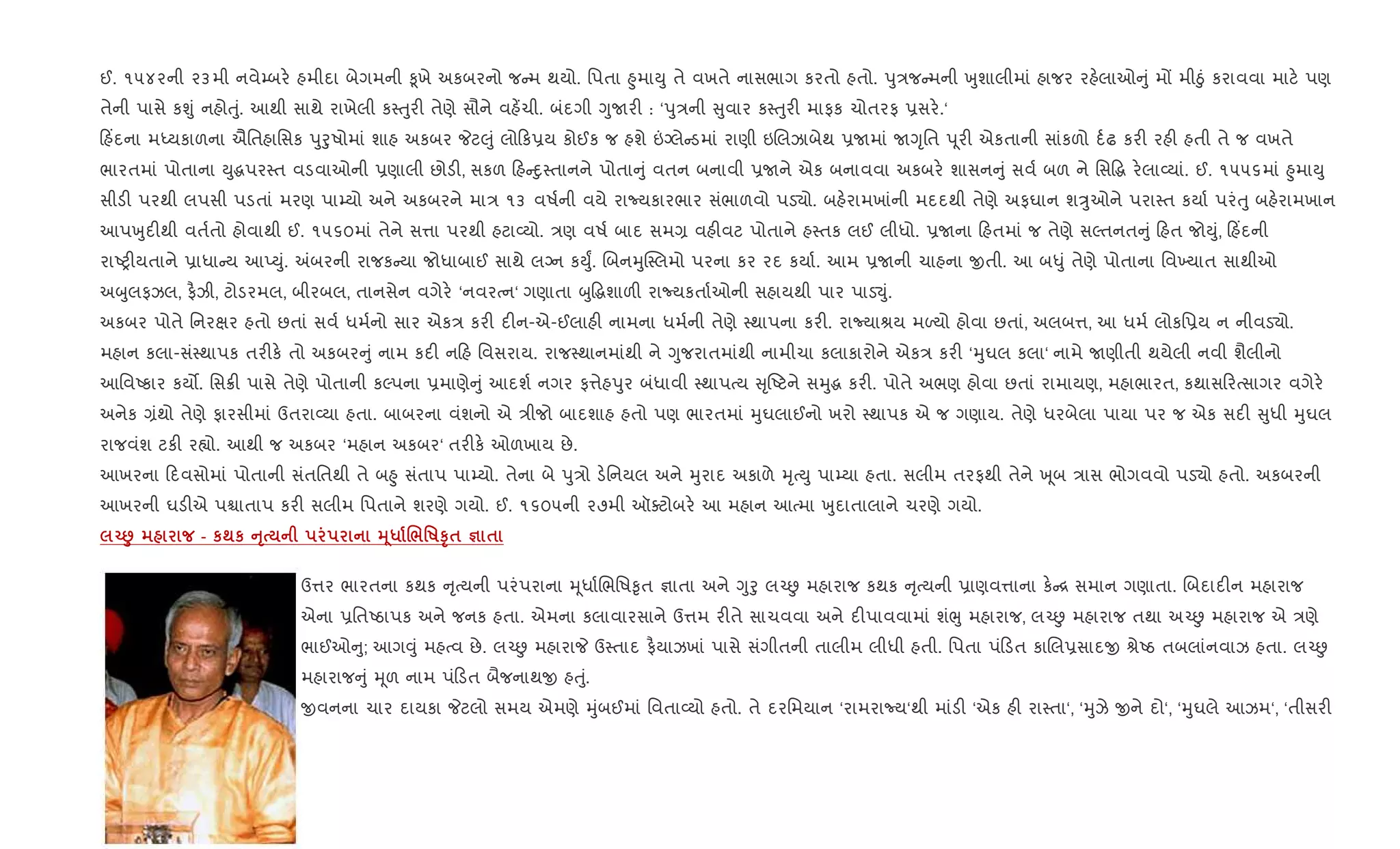 ઈ. ૧૫૪૨ની ૨૩મી નવે’બર. હમીદા બેગમની ‰ૂખે અકબરનો જ મ થયો. િપતા ²ુમાDુ તે વખતે નાસભાગ કરતો હતો. dુ/જ મની qુશાલીમાં હાજર રહ.લાઓ ું મj મીäું કરાવવા માટ. પણ
તેની પાસે કÃું નહોuું. આથી સાથે રાખેલી ક4uુર" તેણે સૌને વહ¾ચી. બંદગી YુUર" : ‘dુ/ની ુવાર ક4uુર" માફક ચોતરફ 6સર..‘
હ‘દના મiયકાળના ઐિતહાિસક dુoુષોમાં શાહ અકબર Pટ}ું લો ક6ય કોઈક જ હશે ”Šલે ડમાં રાણી ઇRલઝાબેથ 6Uમાં UYૃિત d ૂર" એકતાની સાંકળો દ+ઢ કર" રહ" હતી તે જ વખતે
ભારતમાં પોતાના Dુgપર4ત વડવાઓની 6ણાલી છોડ", સકળ હ nુ4તાનને પોતા ું વતન બનાવી 6Uને એક બનાવવા અકબર. શાસન ું સવ+ બળ ને િસ•g ર.લા2યાં. ઈ. ૧૫૫૬માં ²ુમાDુ
સીડ" પરથી લપસી પડતાં મરણ પા’યો અને અકબરને મા/ ૧૩ વષ+ની વયે રાNયકારભાર સંભાળવો પડ›ો. બહ.રામખાંની મદદથી તેણે અફઘાન શÖુઓને પરા4ત કયા+ પરંuુ બહ.રામખાન
આપqુદ"થી વત+તો હોવાથી ઈ. ૧૫૬૦માં તેને સ1ા પરથી હટા2યો. /ણ વષ+ બાદ સમ, વહ"વટ પોતાને હ4તક લઈ લીધો. 6Uના હતમાં જ તેણે સŽતનત ું હત જોDું, હ‘દની
રાAy"યતાને 6ાધા ય આEDું. =બરની રાજક યા જોધાબાઈ સાથે લŠન કDુF. RબનhુC4લમો પરના કર રદ કયા+. આમ 6Uની ચાહના xતી. આ બ–ું તેણે પોતાના િવ‚યાત સાથીઓ
અzુલફઝલ, ફ½ઝી, ટોડરમલ, બીરબલ, તાનસેન વગેર. ‘નવરbન‘ ગણાતા zુ•gશાળ" રાNયકતા+ઓની સહાયથી પાર પાડ¬ું.
અકબર પોતે િનરkર હતો છતાં સવ+ ધમ+નો સાર એક/ કર" દ"ન-એ-ઈલાહ" નામના ધમ+ની તેણે 4થાપના કર". રાNયાlય મƒયો હોવા છતાં, અલબ1, આ ધમ+ લોકિ6ય ન નીવડ›ો.
મહાન કલા-સં4થાપક તર"ક. તો અકબર ું નામ કદ" ન હ િવસરાય. રાજ4થાનમાંથી ને Yુજરાતમાંથી નામીચા કલાકારોને એક/ કર" ‘hુઘલ કલા‘ નામે Uણીતી થયેલી નવી શૈલીનો
આિવAકાર કય•. િસ8" પાસે તેણે પોતાની કŽપના 6માણે ું આદશ+ નગર ફ1ેહdુર બંધાવી 4થાપbય ૃAટને સhુg કર". પોતે અભણ હોવા છતાં રામાયણ, મહાભારત, કથાસ રbસાગર વગેર.
અનેક ,ંથો તેણે ફારસીમાં ઉતરા2યા હતા. બાબરના વંશનો એ /ીજો બાદશાહ હતો પણ ભારતમાં hુઘલાઈનો ખરો 4થાપક એ જ ગણાય. તેણે ધરબેલા પાયા પર જ એક સદ" ુધી hુઘલ
રાજવંશ ટક" ર™ો. આથી જ અકબર ‘મહાન અકબર‘ તર"ક. ઓળખાય છે.
આખરના દવસોમાં પોતાની સંતિતથી તે બ²ુ સંતાપ પા’યો. તેના બે dુ/ો ડ.િનયલ અને hુરાદ અકાળે hૃbDુ પા’યા હતા. સલીમ તરફથી તેને q ૂબ /ાસ ભોગવવો પડ›ો હતો. અકબરની
આખરની ઘડ"એ પµાતાપ કર" સલીમ િપતાને શરણે ગયો. ઈ. ૧૬૦૫ની ૨૭મી ઑaટોબર. આ મહાન આbમા qુદાતાલાને ચરણે ગયો.
Œ• - к;к AT 34* ./'RST$ c $
ઉ1ર ભારતના કથક ૃbયની પરંપરાના hૂધા+Rભિષ‰ૃત ¶ાતા અને Yુoુ લ`É મહારાજ કથક ૃbયની 6ાણવ1ાના ક. [ સમાન ગણાતા. Rબદાદ"ન મહારાજ
એના 6િતAઠાપક અને જનક હતા. એમના કલાવારસાને ઉ1મ ર"તે સાચવવા અને દ"પાવવામાં શંeુ મહારાજ, લ`É મહારાજ તથા અ`É મહારાજ એ /ણે
ભાઈઓ ુ; આગ;ું મહbવ છે. લ`É મહારાP ઉ4તાદ ફ½યાઝખાં પાસે સંગીતની તાલીમ લીધી હતી. િપતા પં ડત કાRલ6સાદx lેAઠ તબલાંનવાઝ હતા. લ`É
મહારાજ ું hૂળ નામ પં ડત બૈજનાથx હuું.
xવનના ચાર દાયકા Pટલો સમય એમણે hુંબઈમાં િવતા2યો હતો. તે દરિમયાન ‘રામરાNય‘થી માંડ" ‘એક હ" રા4તા‘, ‘hુઝે xને દો‘, ‘hુઘલે આઝમ‘, ‘તીસર"
 