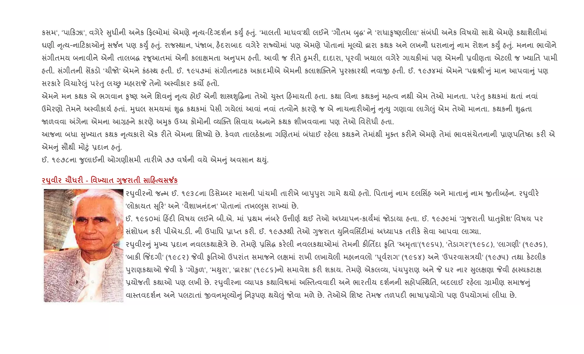 કસમ‘, ‘પા કઝા‘, વગેર. ુધીની અનેક ફŽમોમાં એમણે ૃbય- દŠદશ+ન કDુF હuું. ‘માલતી માધવ‘થી લઈને ‘ગૌતમ zુg‘ ને ‘રાધા‰ૃAણલીલા‘ સંબંધી અનેક િવષયો સાથે એમણે કથાશૈલીમાં
ઘણી ૃbય-ના ટકાઓ ું સ¼ન પણ કDુF હuું. રાજ4થાન, પંUબ, હ½દરાબાદ વગેર. રાNયોમાં પણ એમણે પોતાનાં hૂŽયો ‡ારા કથક અને લખનૌ ઘરાના ું નામ રોશન કDુF હuું. મનના ભાવોને
સંગીતમય બનાવીને એની તાલબg ર?ૂઆતમાં એની કલાkમતા અ ુપમ હતી. આવી જ ર"તે äુમર", દાદારા, d ૂરવી ખયાલ વગેર. ગાયક"માં પણ એમની 6વીણતા એટલી જ ‚યાિત પામી
હતી. સંગીતની સªકડો ‘ચીજો‘ એમને કંઠ4થ હતી. ઈ. ૧૯૫૭માં સંગીતનાટક અકાદમીએ એમની કલાશCaતને dુર4કારથી નવાx હતી. ઈ. ૧૯૭૪માં એમને ‘પâlી‘ ું માન આપવા ું પણ
સરકાર. િવચાર.}ું પરંuુ લ`É મહારાP તેનો અ4વીકાર કય• હતો.
એમને મન કથક એ ભગવાન ‰ૃAણ અને િશવ ું ૃbય હોઈ એની શાtÃુ•gના તેઓ ‹ુ4ત હમાયતી હતા. કથા િવના કથક ું મહbવ નથી એમ તેઓ માનતા. પરંuુ કથકમાં થતાં નવાં
ઉમેરણો તેમને અ4વીકાય+ હતાં. hુઘલ સમયમાં Ãુg કથકમાં પેસી ગયેલાં આવાં નવાં તbવોને કારણે જ એ નાચનાર"ઓ ું ૃbDુ ગણાવા લાગે}ું એમ તેઓ માનતા. કથકની Ãુgતા
Uળવવા =ગેના એમના આ,હને કારણે અhુક ઉ`ચ કોમોની 2યCaત િસવાય અ યને કથક શીખવવાના પણ તેઓ િવરોધી હતા.
આજના બધા ુ‚યાત કથક ૃbયકારો એક ર"તે એમના િશAયો છે. ક.વળ તાલઠ.કાના ગRણતમાં બંધાઈ રહ.લા કથકને તેમાંથી hુaત કર"ને એમણે તેમાં ભાવસંચેતનાની 6ાણપિતAઠા કર" એ
એમ ું સૌથી મો§ું 6દાન હuું.
ઈ. ૧૯૭૮ના ?ુલાઈની ઓગણીસમી તાર"ખે ૭૭ વષ+ની વયે એમ ું અવસાન થDું.
¶8 1=* F - ' 9 $ <8 $ 0 Áк
ર·ુવીરનો જ મ ઈ. ૧૯૩૮ના ડસે’બર માસની પાંચમી તાર"ખે બાdુdુરા ગામે થયો હતો. િપતા ું નામ દલિસ‘હ અને માતા ું નામ xતીબહ.ન. ર·ુવીર.
‘લોકાયત ૂર‘ અને ‘વૈશાખનંદન‘ પોતાનાં તખŽ}ુસ રા‚યાં છે.
ઈ. ૧૯૬૦માં હ‘દ" િવષય લઈને બી.એ. માં 6થમ નંબર. ઉ1ીણ+ થઈ તેઓ અiયાપન-કાયFમાં જોડાયા હતા. ઈ. ૧૯૭૯માં ‘Yુજરાતી ધાuુકોશ‘ િવષય પર
સંશોધન કર" પીએચ.ડ". ની ઉપાિધ 6ાEત કર". ઈ. ૧૯૭૭થી તેઓ Yુજરાત Dુિનવિસfટ"માં અiયાપક તર"ક. સેવા આપવા લાŠયા.
ર·ુવીર ું hુ‚ય 6દાન નવલકથાkે/ે છે. તેમણે 6િસg કર.લી નવલકથાઓમાં તેમની ક"િતfદા ‰ૃિત ‘અhૃતા‘(૧૯૬૫), ‘તેડાગર‘(૧૯૬૮), ‘લાગણી‘ (૧૯૭૬),
‘બાક" {જ‘દગી‘ (૧૯૮૨) Pવી ‰ૃિતઓ ઉપરાંત સમાજને લkમાં રાખી લખાયેલી મહાનવલો ‘d ૂવ+રાગ‘ (૧૯૬૪) અને ‘ઉપરવાસ/યી‘ (૧૯૭૫) તથા ક.ટલીક
dુરાણકથાઓ Pવી ક. ‘ગો‰ુળ‘, ‘મ¯ુરા‘, ‘‡ારકા‘ (૧૯૮૬)નો સમાવેશ કર" શકાય. તેમણે એકલ2ય, પંચdુરાણ અને P ઘર નાર ુલkણા Pવી હા4યકટાk
6યોજતી કથાઓ પણ લખી છે. ર·ુવીરના 2યાપક કથાિવSમાં અC4તbવવાદ" અને ભારતીય દશ+નની સહોપC4થિત, બદલાઈ રહ.લા ,ામીણ સમાજ ું
વા4તવદશ+ન અને પલટાતાં xવનhૂŽયો ું િનBપણ થયે}ું જોવા મળે છે. તેઓએ િશAટ તેમજ તળપદ" ભાષા6યોગો પણ ઉપયોગમાં લીધા છે.
 