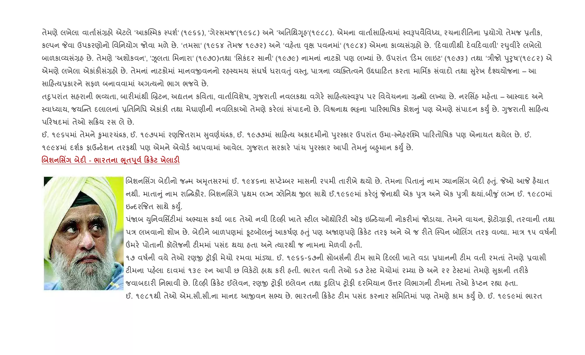 તેમણે લખેલા વાતા+સં,હો એટલે ‘આકC4મક 4પશ+‘ (૧૯૬૬), ‘ગેરસમજ‘(૧૯૬૮) અને ‘અિતિથYૃ્હ‘(૧૯૮૮). એમના વાતા+સા હbયમાં 4વBપવૈિવiય, રચનાર"િતના 6યોગો તેમજ 6તીક,
કŽપન Pવા ઉપકરણોનો િવિનયોગ જોવા મળે છે. ‘તમસા‘ (૧૯૬૪ તેમજ ૧૯૭૨) અને ‘વહ.તા ;ૃk પવનમાં‘ (૧૯૮૪) એમના કા2યસં,હો છે. ‘ દવાળ"થી દ.વ દવાળ"‘ ર·ુવીર. લખેલો
બાળકા2યસં,હ છે. તેમણે ‘અશોકવન‘, ‘Òલતા િમનારા‘ (૧૯૭૦)તથા ‘િસકંદર સાની‘ (૧૯૭૯) નામનાં નાટકો પણ લ‚યાં છે. ઉપરાંત ‘ ડમ લાઇટ‘ (૧૯૭૩) તથા ‘/ીજો dુoુષ‘(૧૯૮૨) એ
એમણે લખેલા એકાંક"સં,હો છે. તેમનાં નાટકોમાં માનવxવનનો રહ4યમય સંઘષ+ ધરાવuું વ4uુ, પા/ના 2યCaતbવને ઉ£ઘા ટત કરતા માિમfક સંવાદો તથા ુર.ખ દ+¤યયોજના – આ
સા હbય6કારને સફળ બનાવવામાં અગbયનો ભાગ ભજવે છે.
તnુપરાંત સહરાની ભ2યતા, બાર"માંથી R˜ટન, અˆતન કિવતા, વાતા+િવશેષ, Yુજરાતી નવલકથા વગેર. સા હbય4વBપ પર િવવેચનના , થો લ‚યા છે. નરિસ‘હ મહ.તા – આ4વાદ અને
4વાiયાય, જયC ત દલાલનાં 6િતિનિધ એકાંક" તથા મેઘાણીની નવRલકાઓ તેમણે કર.લાં સંપાદનો છે. િવSનાથ ભ•ના પા રભાિષક કોશ ું પણ એમણે સંપાદન કDુF છે. Yુજરાતી સા હbય
પ રષદમાં તેઓ સ 8ય રસ લે છે.
ઈ. ૧૯૬૫માં તેમને ‰ુમારચં[ક, ઈ. ૧૯૭૫માં રણ{જતરામ ુવણ+ચં[ક, ઈ. ૧૯૭૭માં સા હbય અકાદમીનો dુર4કાર ઉપરાંત ઉમા-4નેહરC¤મ પા રતોિષક પણ એનાયત થયેલ છે. ઈ.
૧૯૯૪માં દશ+ક ફાઉ ડ.શન તરફથી પણ એમને એવોડ+ આપવામાં આવેલ. Yુજરાત સરકાર. પાંચ dુર4કાર આપી તેમ ું બ²ુમાન કDુF છે.
. ш ' Y F - / $ ¨4$s 4 0¦к х F
Rબશનિસ‘ગ બેદ"નો જ મ અhૃતસરમાં ઈ. ૧૯૪૬ના સEટ.’બર માસની ૨૫મી તાર"ખે થયો છે. તેમના િપતા ું નામ Šયાનિસ‘ગ બેદ" હuું. Pઓ આP હ½યાત
નથી. માતા ું નામ રા [કૌર. Rબશનિસ‘ગે 6થમ લŠન Šલેિનથ xલ સાથે ઈ.૧૯૬૯માં કર.}ું Pનાથી એક dુ/ અને એક dુ/ી થયાં.બી?ુ ં લŠન ઈ. ૧૯૮૦માં
ઇ દર{જત સાથે કDુF.
પંUબ Dુિનવિસfટ"માં અ¢યાસ કયા+ બાદ તેઓ નવી દŽહ" ખાતે 4ટ"લ ઑથો રટ" ઑફ ઇ ડયાની નોકર"માં જોડાયા. તેમને વાચન, ફોટો,ાફ", તરવાની તથા
પ/ લખવાનો શોખ છે. બેદ"ને બાળપણમાં Ìટબૉલ ું આકષ+ણ હuું પણ અUણપણે 8ક.ટ તરફ અને એ જ ર"તે C4પન બૉRલ‘ગ તરફ વƒયા. મા/ ૧૫ વષ+ની
„મર. પોતાની કૉલેજની ટ"મમાં પસંદ થયા હતા અને bયારથી જ નામના મેળવી હતી.
૧૭ વષ+ની વયે તેઓ રણx yૉફ" મેચો રમવા માંડ›ા. ઈ. ૧૯૬૬-૬૭ની સોબસ+ની ટ"મ સામે દŽલી ખાતે વડા 6ધાનની ટ"મ વતી રમતાં તેમણે 6વાસી
ટ"મના પહ.લા દાવમાં ૧૩૯ રન આપી છ િવક.ટો હાથ કર" હતી. ભારત વતી તેઓ ૬૭ ટ.4ટ મેચોમાં ર’યા છે અને ૨૨ ટ.4ટમાં તેમણે ુકાની તર"ક.
જવાબદાર" િનભાવી છે. દŽહ" 8ક.ટ ઈલેવન, રણx yોફ" ઇલેવન તથા nુRલપ yોફ" દરિમયાન ઉ1ર િવભાગની ટ"મના તેઓ ક.Eટન ર™ા હતા.
ઈ. ૧૯૮૧થી તેઓ એમ.સી.સી.ના માનદ આxવન સ¢ય છે. ભારતની 8ક.ટ ટ"મ પસંદ કરનાર સિમિતમાં પણ તેમણે કામ કDુF છે. ઈ. ૧૯૬૯માં ભારત
 