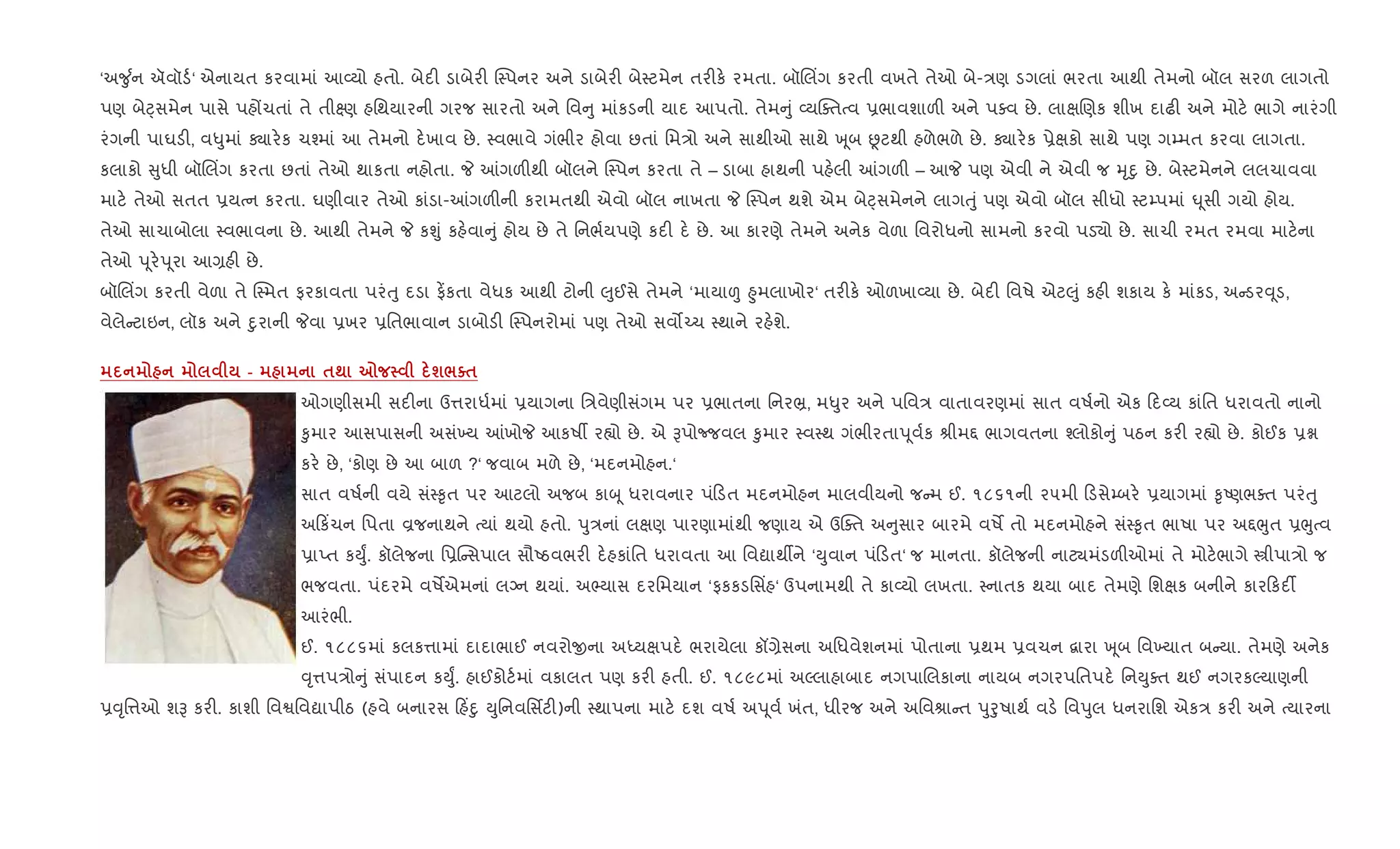 ‘અ?ુ +ન ઍવૉડ+‘ એનાયત કરવામાં આ2યો હતો. બેદ" ડાબેર" C4પનર અને ડાબેર" બે4ટમેન તર"ક. રમતા. બૉRલ‘ગ કરતી વખતે તેઓ બે-/ણ ડગલાં ભરતા આથી તેમનો બૉલ સરળ લાગતો
પણ બેáસમેન પાસે પહjચતાં તે તી7ણ હિથયારની ગરજ સારતો અને િવ ુ માંકડની યાદ આપતો. તેમ ું 2યCaતbવ 6ભાવશાળ" અને પaવ છે. લાkRણક શીખ દાઢ" અને મોટ. ભાગે નારંગી
રંગની પાઘડ", વ–ુમાં Äાર.ક ચ¤માં આ તેમનો દ.ખાવ છે. 4વભાવે ગંભીર હોવા છતાં િમ/ો અને સાથીઓ સાથે q ૂબ Ùટથી હળેભળે છે. Äાર.ક 6ેkકો સાથે પણ ગ’મત કરવા લાગતા.
કલાકો ુધી બૉRલ‘ગ કરતા છતાં તેઓ થાકતા નહોતા. P ]ગળ"થી બૉલને C4પન કરતા તે – ડાબા હાથની પહ.લી ]ગળ" – આP પણ એવી ને એવી જ hૃnુ છે. બે4ટમેનને લલચાવવા
માટ. તેઓ સતત 6યbન કરતા. ઘણીવાર તેઓ કાંડા-]ગળ"ની કરામતથી એવો બૉલ નાખતા P C4પન થશે એમ બેáસમેનને લાગuું પણ એવો બૉલ સીધો 4ટ’પમાં · ૂસી ગયો હોય.
તેઓ સાચાબોલા 4વભાવના છે. આથી તેમને P કÃું કહ.વા ું હોય છે તે િનભ+યપણે કદ" દ. છે. આ કારણે તેમને અનેક વેળા િવરોધનો સામનો કરવો પડ›ો છે. સાચી રમત રમવા માટ.ના
તેઓ d ૂર.d ૂરા આ,હ" છે.
બૉRલ‘ગ કરતી વેળા તે C4મત ફરકાવતા પરંuુ દડા ફ¾કતા વેધક આથી ટોની }ુઈસે તેમને ‘માયા| ²ુમલાખોર‘ તર"ક. ઓળખા2યા છે. બેદ" િવષે એટ}ું કહ" શકાય ક. માંકડ, અ ડર; ૂડ,
વેલે ટાઇન, લૉક અને nુરાની Pવા 6ખર 6િતભાવાન ડાબોડ" C4પનરોમાં પણ તેઓ સવ•`ચ 4થાને રહ.શે.
- $; 7 ш/o$
ઓગણીસમી સદ"ના ઉ1રાધ+માં 6યાગના િ/વેણીસંગમ પર 6ભાતના િનર³, મ–ુર અને પિવ/ વાતાવરણમાં સાત વષ+નો એક દ2ય કાંિત ધરાવતો નાનો
‰ુમાર આસપાસની અસં‚ય ]ખોP આકષº ર™ો છે. એ Bપોcજવલ ‰ુમાર 4વ4થ ગંભીરતાd ૂવ+ક lીમ£ ભાગવતના ¤લોકો ું પઠન કર" ર™ો છે. કોઈક 6ã
કર. છે, ‘કોણ છે આ બાળ ?‘ જવાબ મળે છે, ‘મદનમોહન.‘
સાત વષ+ની વયે સં4‰ૃત પર આટલો અજબ કાz ૂ ધરાવનાર પં ડત મદનમોહન માલવીયનો જ મ ઈ. ૧૮૬૧ની ૨૫મી ડસે’બર. 6યાગમાં ‰ૃAણભaત પરંuુ
અ ક‘ચન િપતા Èજનાથને bયાં થયો હતો. dુ/નાં લkણ પારણામાંથી જણાય એ ઉCaત અ ુસાર બારમે વષM તો મદનમોહને સં4‰ૃત ભાષા પર અ£eુત 6eુbવ
6ાEત કDુF. કૉલેજના િ6C સપાલ સૌAઠવભર" દ.હકાંિત ધરાવતા આ િવˆાથºને ‘Dુવાન પં ડત‘ જ માનતા. કૉલેજની નાટ¸મંડળ"ઓમાં તે મોટ.ભાગે tીપા/ો જ
ભજવતા. પંદરમે વષMએમનાં લŠન થયાં. અ¢યાસ દરિમયાન ‘ફકકડિસ‘હ‘ ઉપનામથી તે કા2યો લખતા. 4નાતક થયા બાદ તેમણે િશkક બનીને કાર કદ¡
આરંભી.
ઈ. ૧૮૮૬માં કલક1ામાં દાદાભાઈ નવરોxના અiયkપદ. ભરાયેલા કå,ેસના અિધવેશનમાં પોતાના 6થમ 6વચન ‡ારા q ૂબ િવ‚યાત બ યા. તેમણે અનેક
;ૃ1પ/ો ું સંપાદન કDુF. હાઈકોટ+માં વકાલત પણ કર" હતી. ઈ. ૧૮૯૮માં અŽલાહાબાદ નગપાRલકાના નાયબ નગરપિતપદ. િનDુaત થઈ નગરકŽયાણની
6;ૃિ1ઓ શB કર". કાશી િવSિવˆાપીઠ (હવે બનારસ હ‘nુ Dુિનવિસfટ")ની 4થાપના માટ. દશ વષ+ અd ૂવ+ ખંત, ધીરજ અને અિવlા ત dુoુષાથ+ વડ. િવdુલ ધનરાિશ એક/ કર" અને bયારના
 