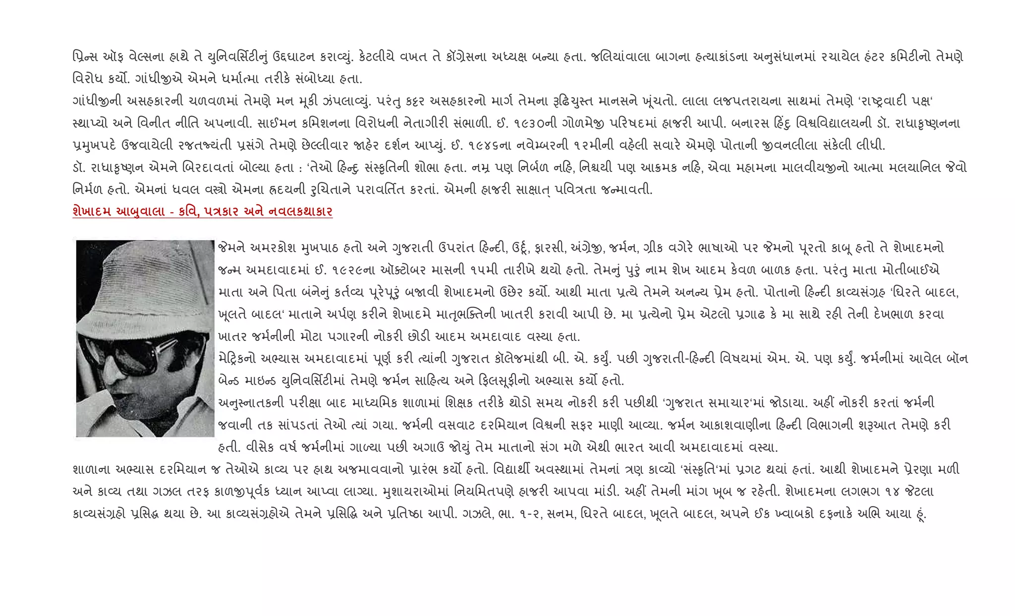િ6 સ ઑફ વેŽસના હાથે તે Dુિનવિસfટ" ું ઉ£ઘાટન કરા2Dું. ક.ટલીયે વખત તે કå,ેસના અiયk બ યા હતા. જRલયાંવાલા બાગના હbયાકાંડના અ ુસંધાનમાં રચાયેલ હંટર કિમટ"નો તેમણે
િવરોધ કય•. ગાંધીxએ એમને ધમા+bમા તર"ક. સંબોiયા હતા.
ગાંધીxની અસહકારની ચળવળમાં તેમણે મન hૂક" ઝંપલા2Dું. પરંuુ ક•ર અસહકારનો માગ+ તેમના B ઢ‹ુ4ત માનસને q ૂંચતો. લાલા લજપતરાયના સાથમાં તેમણે ‘રાAyવાદ" પk‘
4થાEયો અને િવનીત નીિત અપનાવી. સાઈમન કિમશનના િવરોધની નેતાગીર" સંભાળ". ઈ. ૧૯૩૦ની ગોળમેx પ રષદમાં હાજર" આપી. બનારસ હ‘nુ િવSિવˆાલયની ડૉ. રાધા‰ૃAણનના
6hુખપદ. ઉજવાયેલી રજતNયંતી 6સંગે તેમણે છેŽલીવાર Uહ.ર દશ+ન આEDું. ઈ. ૧૯૪૬ના નવે’બરની ૧૨મીની વહ.લી સવાર. એમણે પોતાની xવનલીલા સંક.લી લીધી.
ડૉ. રાધા‰ૃAણન એમને Rબરદાવતાં બોŽયા હતા : ‘તેઓ હ nુ સં4‰ૃિતની શોભા હતા. નŸ પણ િનબ+ળ ન હ, િનµયી પણ આ8મક ન હ, એવા મહામના માલવીયxનો આbમા મલયાિનલ Pવો
િનમ+ળ હતો. એમનાં ધવલ વtો એમના Üદયની oુRચતાને પરાવિતfત કરતાં. એમની હાજર" સાkાu્ પિવ/તા જ માવતી.
шх ž8 - к' , Eк к; к
Pમને અમરકોશ hુખપાઠ હતો અને Yુજરાતી ઉપરાંત હ દ", ઉnૂ+, ફારસી, =,ેx, જમ+ન, ,ીક વગેર. ભાષાઓ પર Pમનો d ૂરતો કાz ૂ હતો તે શેખાદમનો
જ મ અમદાવાદમાં ઈ. ૧૯૨૯ના ઑaટોબર માસની ૧૫મી તાર"ખે થયો હતો. તેમ ું dુoું નામ શેખ આદમ ક.વળ બાળક હતા. પરંuુ માતા મોતીબાઈએ
માતા અને િપતા બંને ું કત+2ય d ૂર.d ૂoું બUવી શેખાદમનો ઉછેર કય•. આથી માતા 6bયે તેમને અન ય 6ેમ હતો. પોતાનો હ દ" કા2યસં,હ ‘િઘરતે બાદલ,
q ૂલતે બાદલ‘ માતાને અપ+ણ કર"ને શેખાદમે માuૃભCaતની ખાતર" કરાવી આપી છે. મા 6bયેનો 6ેમ એટલો 6ગાઢ ક. મા સાથે રહ" તેની દ.ખભાળ કરવા
ખાતર જમ+નીની મોટા પગારની નોકર" છોડ" આદમ અમદાવાદ વ4યા હતા.
મે yકનો અ¢યાસ અમદાવાદમાં d ૂણ+ કર" bયાંની Yુજરાત કૉલેજમાંથી બી. એ. કDુF. પછ" Yુજરાતી- હ દ" િવષયમાં એમ. એ. પણ કDુF. જમ+નીમાં આવેલ બૉન
બે ડ માઇ ડ Dુિનવિસfટ"માં તેમણે જમ+ન સા હbય અને ફલ ૂફ"નો અ¢યાસ કય• હતો.
અ ુ4નાતકની પર"kા બાદ માiયિમક શાળામાં િશkક તર"ક. થોડો સમય નોકર" કર" પછ"થી ‘Yુજરાત સમાચાર‘માં જોડાયા. અહ€ નોકર" કરતાં જમ+ની
જવાની તક સાંપડતાં તેઓ bયાં ગયા. જમ+ની વસવાટ દરિમયાન િવSની સફર માણી આ2યા. જમ+ન આકાશવાણીના હ દ" િવભાગની શBઆત તેમણે કર"
હતી. વીસેક વષ+ જમ+નીમાં ગાƒયા પછ" અગાઉ જોDું તેમ માતાનો સંગ મળે એથી ભારત આવી અમદાવાદમાં વ4યા.
શાળાના અ¢યાસ દરિમયાન જ તેઓએ કા2ય પર હાથ અજમાવવાનો 6ારંભ કય• હતો. િવˆાથº અવ4થામાં તેમનાં /ણ કા2યો ‘સં4‰ૃિત‘માં 6ગટ થયાં હતાં. આથી શેખાદમને 6ેરણા મળ"
અને કા2ય તથા ગઝલ તરફ કાળxd ૂવ+ક iયાન આEવા લાŠયા. hુશાયરાઓમાં િનયિમતપણે હાજર" આપવા માંડ". અહ€ તેમની માંગ q ૂબ જ રહ.તી. શેખાદમના લગભગ ૧૪ Pટલા
કા2યસં,હો 6િસg થયા છે. આ કા2યસં,હોએ તેમને 6િસ•g અને 6િતAઠા આપી. ગઝલે, ભા. ૧-૨, સનમ, િઘરતે બાદલ, q ૂલતે બાદલ, અપને ઈક ‚વાબકો દફનાક. અRભ આયા ²ૂં.
 