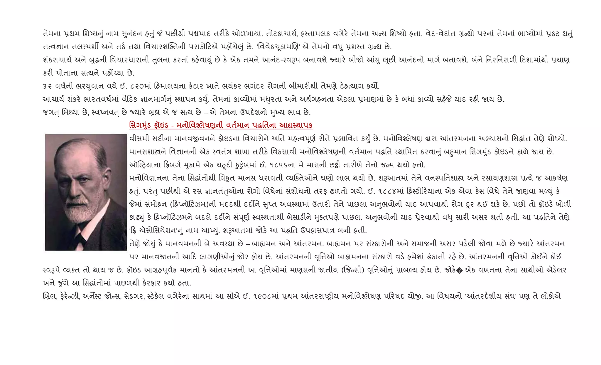 તેમના 6થમ િશAય ું નામ ુનંદન હuું P પછ"થી પâપાદ તર"ક. ઓળખાયા. તોટકાચાય+, હ4તામલક વગેર. તેમના અ ય િશAયો હતા. વેદ-વેદાંત , થો પરનાં તેમનાં ભાAયોમાં 6કટ થuું
તbવ¶ાન તલ4પશº અને તક+ તથા િવચારશCaતની પરાકો ટએ પહjચે}ું છે. ‘િવવેક‹ ૂડામRણ‘ એ તેમનો વ–ુ 6શ4ત , થ છે.
શંકરાચાય+ અને zુgની િવચારધારાની uુલના કરતાં કહ.વાDું છે ક. એક તમને આનંદ-4વBપ બનાવશે Nયાર. બીજો ] ુ } ૂછ" આનંદનો માગ+ બતાવશે. બંને િનરિનરાળ" દશામાંથી 6યાણ
કર" પોતાના સbયને પહj`યા છે.
૩૨ વષ+ની ભરDુવાન વયે ઈ. ૮૨૦માં હમાલયના ક.દાર ખાતે ભયંકર ભગંદર રોગની બીમાર"થી તેમણે દ.હbયાગ કય•.
આચાય+ શંકર. ભારતવષ+માં વૈ દક ¶ાનમાગ+ ું 4થાપન કDુF. તેમનાં કા2યોમાં મ–ુરતા અને અથ+ગહનતા એટલા 6માણમાં છે ક. બધાં કા2યો સહ.P યાદ રહ" Uય છે.
જગu્ િમwયા છે, 4વEનવu્ છે Nયાર. ˜× એ જ સbય છે – એ તેમના ઉપદ.શનો hુ‚ય ભાવ છે.
' 38 tš6 - ' i R) $ ~'$ ? ; к
વીસમી સદ"ના માનવxવનને °ૉઇડના િવચારોને અિત મહbવd ૂણ+ ર"તે 6ભાિવત કDુF છે. મનોિવ¤લેષણ ‡ારા ]તરમનના અ¢યાસનો િસgાંત તેણે શોiયો.
માનસશાtને િવ¶ાનની એક 4વતં/ શાખા તર"ક. િવકસાવી મનોિવ¤લેષણની વત+માન પgિત 4થાિપત કરવા ું બ²ુમાન િસગhુંડ °ૉઇડને ફાળે Uય છે.
ઑ4yયાના °બગ+ hુકામે એક ય²ૂદ" ‰ુ§ુંબમાં ઈ. ૧૮૫૬ના મે માસની છÓી તાર"ખે તેનો જ મ થયો હતો.
મનોિવ¶ાનના તેના િસgાંતોથી િવ‰ૃત માનસ ધરાવતી 2યCaતઓને ઘણો લાભ થયો છે. શBઆતમાં તેને વન4પિતશાt અને રસાયણશાt 6bયે જ આકષ+ણ
હuું. પરંuુ પછ"થી એ રસ ¶ાનતંuુઓના રોગો િવષેનાં સંશોધનો તરફ ઢળતો ગયો. ઈ. ૧૮૮૪માં હ4ટ" રયાના એક એવા ક.સ િવષે તેને Uણવા મƒDું ક.
Pમાં સંમોહન ( હEનૉ ટઝમ)ની મદદથી દદ¡ને ુEત અવ4થામાં ઉતાર" તેને પાછલા અ ુભવોની યાદ આપવાથી રોગ nૂર થઈ શક. છે. પછ" તો °ૉઇડ. ખોળ"
કાઢŒું ક. હEનૉ ટઝમને બદલે દદ¡ને સંd ૂણ+ 4વ4થતાથી બેસાડ"ને hુaતપણે પાછલા અ ુભવોની યાદ 6ેરવાથી વ–ુ સાર" અસર થતી હતી. આ પgિતને તેણે
‘ ° ઍસોિસયેશન‘ ું નામ આEDું. શBઆતમાં જોક. આ પgિત ઉપહાસપા/ બની હતી.
તેણે જોDું ક. માનવમનની બે અવ4થા છે – બા™મન અને ]તરમન. બા™મન પર સં4કારોની અને સમાજની અસર પડ.લી જોવા મળે છે Nયાર. ]તરમન
પર માનવUતની આ દ લાગણીઓ ું જોર હોય છે. ]તરમનની ;ૃિ1ઓ બા™મનના સં4કારો વડ. હમેશાં ઢંકાતી રહ. છે. ]તરમનની ;ૃિ1ઓ કોઈને કોઈ
4વBપે 2યaત તો થાય જ છે. °ૉઇડ આ,હd ૂવ+ક માનતો ક. ]તરમનની આ ;ૃિ1ઓમાં માણસની Uતીય ({જ સી) ;ૃિ1ઓ ું 6ાબŽય હોય છે. જોક.� એક વખતના તેના સાથીઓ ઍડ.લર
અને ?ુ ંગે આ િસgાંતોમાં પાછળથી ફ.રફાર કયા+ હતા.
R˜લ, ફ.ર. ઝી, અનM4ટ જો સ, સેડગર, 4ટ.ક.લ વગેર.ના સાથમાં આ સૌએ ઈ. ૧૯૦૮માં 6થમ ]તરરાAy"ય મનોિવ¤લેષણ પ રષદ યોx. આ િવષયનો ‘]તરદ.શીય સંઘ‘ પણ તે લોકોએ
 