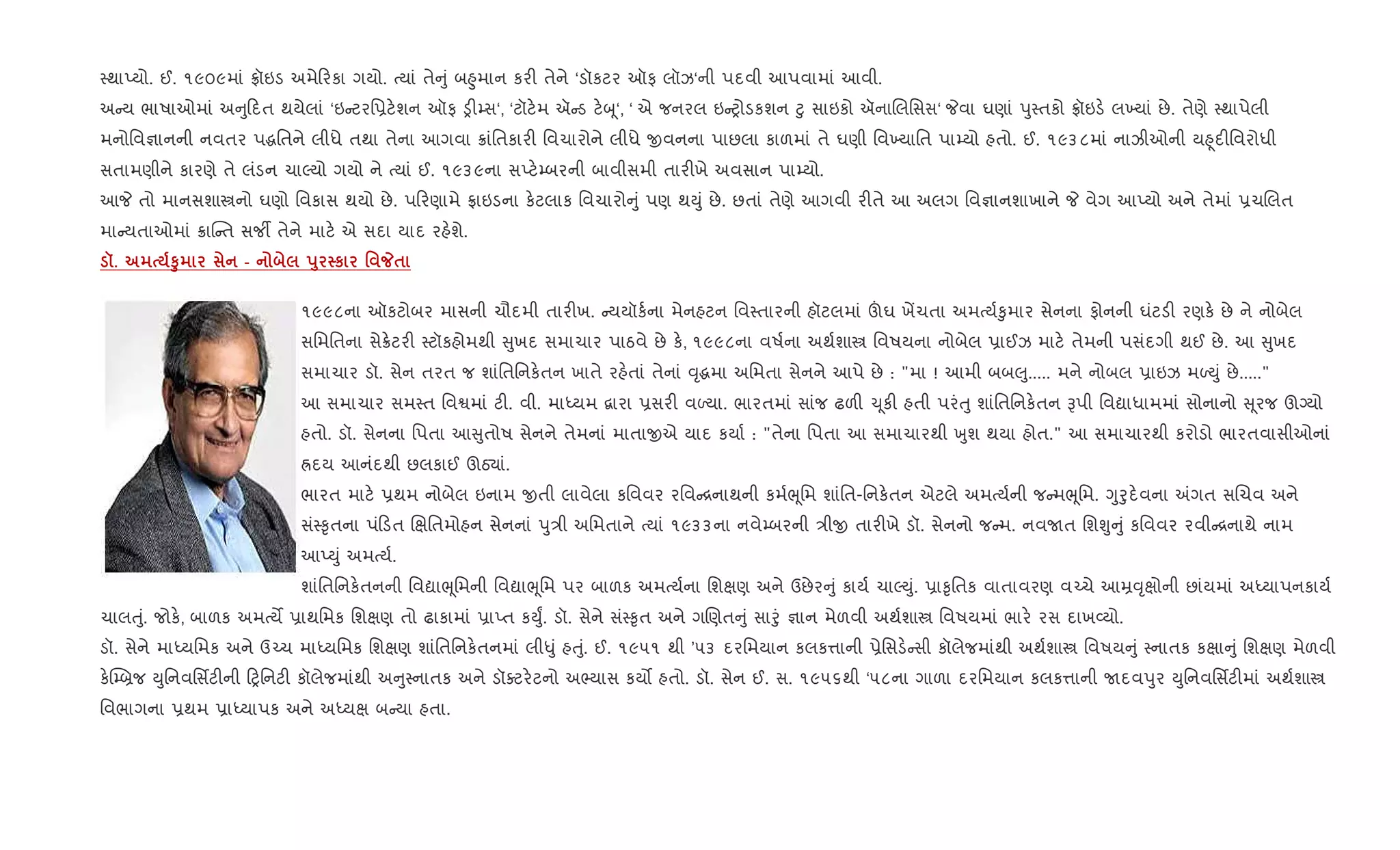 4થાEયો. ઈ. ૧૯૦૯માં °ૉઇડ અમે રકા ગયો. bયાં તે ું બ²ુમાન કર" તેને ‘ડૉકટર ઑફ લૉઝ‘ની પદવી આપવામાં આવી.
અ ય ભાષાઓમાં અ ુ દત થયેલાં ‘ઇ ટરિ6ટ.શન ઑફ ï"’સ‘, ‘ટૉટ.મ ઍ ડ ટ.z ૂ‘, ‘ એ જનરલ ઇ yોડકશન §ુ સાઇકો ઍનાRલિસસ‘ Pવા ઘણાં dુ4તકો °ૉઇડ. લ‚યાં છે. તેણે 4થાપેલી
મનોિવ¶ાનની નવતર પgિતને લીધે તથા તેના આગવા 8ાંિતકાર" િવચારોને લીધે xવનના પાછલા કાળમાં તે ઘણી િવ‚યાિત પા’યો હતો. ઈ. ૧૯૩૮માં નાઝીઓની ય²ૂદ"િવરોધી
સતામણીને કારણે તે લંડન ચાŽયો ગયો ને bયાં ઈ. ૧૯૩૯ના સEટ.’બરની બાવીસમી તાર"ખે અવસાન પા’યો.
આP તો માનસશાtનો ઘણો િવકાસ થયો છે. પ રણામે °ાઇડના ક.ટલાક િવચારો ું પણ થDું છે. છતાં તેણે આગવી ર"તે આ અલગ િવ¶ાનશાખાને P વેગ આEયો અને તેમાં 6ચRલત
મા યતાઓમાં 8ાC ત સજº તેને માટ. એ સદા યાદ રહ.શે.
š. S8 - s8 к ' _$
૧૯૯૮ના ઑકટોબર માસની ચૌદમી તાર"ખ. યયૉક+ના મેનહટન િવ4તારની હૉટલમાં šઘ ખªચતા અમbય+‰ુમાર સેનના ફોનની ઘંટડ" રણક. છે ને નોબેલ
સિમિતના સે8.ટર" 4ટૉકહોમથી ુખદ સમાચાર પાઠવે છે ક., ૧૯૯૮ના વષ+ના અથ+શાt િવષયના નોબેલ 6ાઈઝ માટ. તેમની પસંદગી થઈ છે. આ ુખદ
સમાચાર ડૉ. સેન તરત જ શાંિતિનક.તન ખાતે રહ.તાં તેનાં ;ૃgમા અિમતા સેનને આપે છે : "મા ! આમી બબ}ુ..... મને નોબલ 6ાઇઝ મƒDું છે....."
આ સમાચાર સમ4ત િવSમાં ટ". વી. માiયમ ‡ારા 6સર" વƒયા. ભારતમાં સાંજ ઢળ" ‹ ૂક" હતી પરંuુ શાંિતિનક.તન Bપી િવˆાધામમાં સોનાનો ૂરજ ઊŠયો
હતો. ડૉ. સેનના િપતા આ ુતોષ સેનને તેમનાં માતાxએ યાદ કયા+ : "તેના િપતા આ સમાચારથી qુશ થયા હોત." આ સમાચારથી કરોડો ભારતવાસીઓનાં
Üદય આનંદથી છલકાઈ ઊઠ›ાં.
ભારત માટ. 6થમ નોબેલ ઇનામ xતી લાવેલા કિવવર રિવ [નાથની કમ+eૂિમ શાંિત-િનક.તન એટલે અમbય+ની જ મeૂિમ. Yુoુદ.વના =ગત સRચવ અને
સં4‰ૃતના પં ડત Rkિતમોહન સેનનાં dુ/ી અિમતાને bયાં ૧૯૩૩ના નવે’બરની /ીx તાર"ખે ડૉ. સેનનો જ મ. નવUત િશÃુ ું કિવવર રવી [નાથે નામ
આEDું અમbય+.
શાંિતિનક.તનની િવˆાeૂિમની િવˆાeૂિમ પર બાળક અમbય+ના િશkણ અને ઉછેર ું કાય+ ચાŽDું. 6ા‰ૃિતક વાતાવરણ વ`ચે આŸ;ૃkોની છાંયમાં અiયાપનકાય+
ચાલuું. જોક., બાળક અમbયM 6ાથિમક િશkણ તો ઢાકામાં 6ાEત કDુF. ડૉ. સેને સં4‰ૃત અને ગRણત ું સાoું ¶ાન મેળવી અથ+શાt િવષયમાં ભાર. રસ દાખ2યો.
ડૉ. સેને માiયિમક અને ઉ`ચ માiયિમક િશkણ શાંિતિનક.તનમાં લી–ું હuું. ઈ. ૧૯૫૧ થી ’૫૩ દરિમયાન કલક1ાની 6ેિસડ. સી કૉલેજમાંથી અથ+શાt િવષય ું 4નાતક કkા ું િશkણ મેળવી
ક.C’˜જ Dુિનવિસfટ"ની yિનટ" કૉલેજમાંથી અ ુ4નાતક અને ડૉaટર.ટનો અ¢યાસ કય• હતો. ડૉ. સેન ઈ. સ. ૧૯૫૬થી ‘૫૮ના ગાળા દરિમયાન કલક1ાની Uદવdુર Dુિનવિસfટ"માં અથ+શાt
િવભાગના 6થમ 6ાiયાપક અને અiયk બ યા હતા.
 