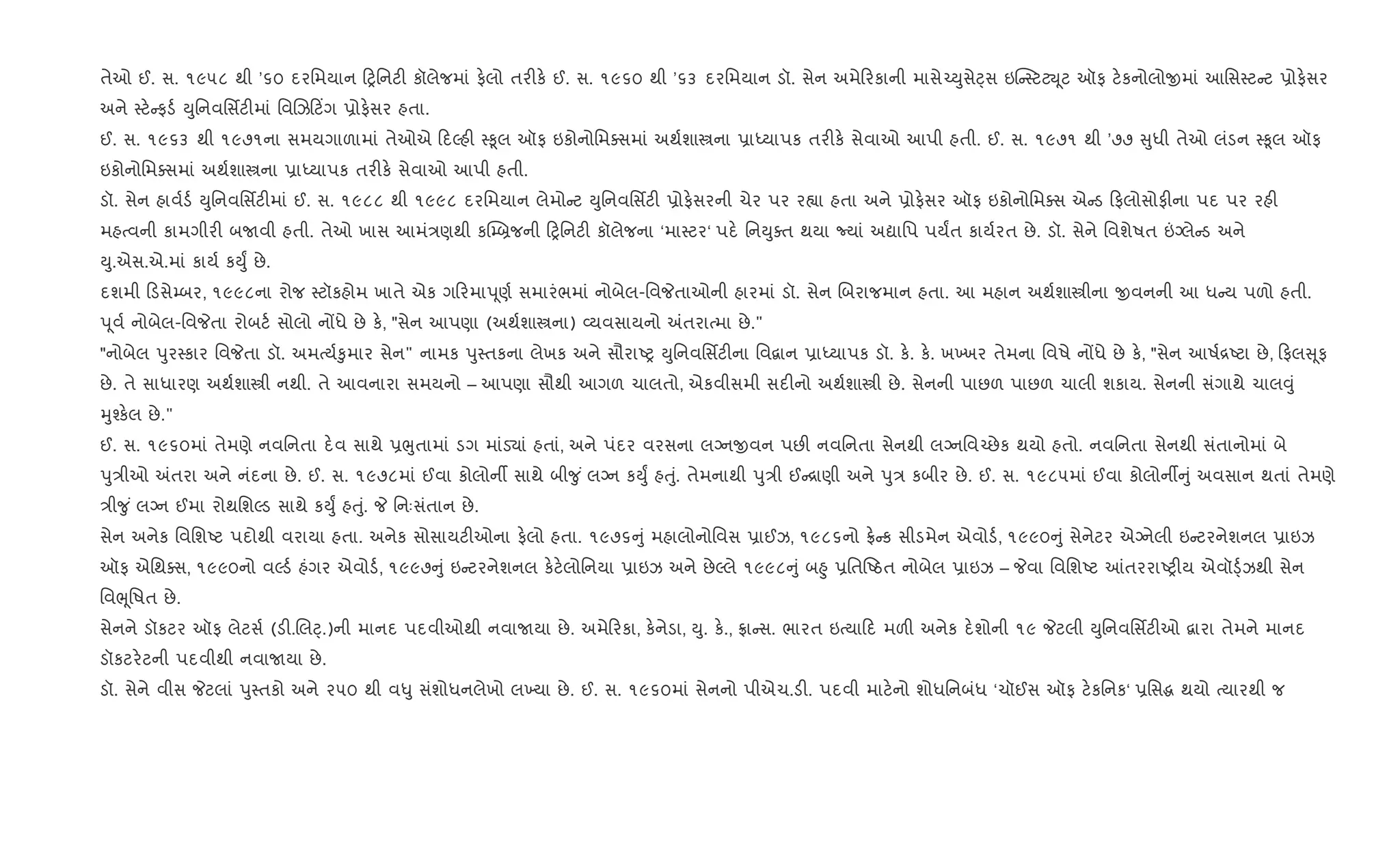 તેઓ ઈ. સ. ૧૯૫૮ થી ’૬૦ દરિમયાન yિનટ" કૉલેજમાં ફ.લો તર"ક. ઈ. સ. ૧૯૬૦ થી ’૬૩ દરિમયાન ડૉ. સેન અમે રકાની માસે`Dુસેáસ ઇ“ 4ટટŒ ૂટ ઑફ ટ.કનોલોxમાં આિસ4ટ ટ 6ોફ.સર
અને 4ટ. ફડ+ Dુિનવિસfટ"માં િવRઝ ટ‘ગ 6ોફ.સર હતા.
ઈ. સ. ૧૯૬૩ થી ૧૯૭૧ના સમયગાળામાં તેઓએ દŽહ" 4‰ૂલ ઑફ ઇકોનોિમaસમાં અથ+શાtના 6ાiયાપક તર"ક. સેવાઓ આપી હતી. ઈ. સ. ૧૯૭૧ થી ’૭૭ ુધી તેઓ લંડન 4‰ૂલ ઑફ
ઇકોનોિમaસમાં અથ+શાtના 6ાiયાપક તર"ક. સેવાઓ આપી હતી.
ડૉ. સેન હાવ+ડ+ Dુિનવિસfટ"માં ઈ. સ. ૧૯૮૮ થી ૧૯૯૮ દરિમયાન લેમો ટ Dુિનવિસfટ" 6ોફ.સરની ચેર પર ર™ા હતા અને 6ોફ.સર ઑફ ઇકોનોિમaસ એ ડ ફલોસોફ"ના પદ પર રહ"
મહbવની કામગીર" બUવી હતી. તેઓ ખાસ આમં/ણથી કC’˜જની yિનટ" કૉલેજના ‘મા4ટર‘ પદ. િનDુaત થયા Nયાં અˆાિપ પયFત કાય+રત છે. ડૉ. સેને િવશેષત ”Šલે ડ અને
Dુ.એસ.એ.માં કાય+ કDુF છે.
દશમી ડસે’બર, ૧૯૯૮ના રોજ 4ટૉકહોમ ખાતે એક ગ રમાd ૂણ+ સમારંભમાં નોબેલ-િવPતાઓની હારમાં ડૉ. સેન Rબરાજમાન હતા. આ મહાન અથ+શાtીના xવનની આ ધ ય પળો હતી.
d ૂવ+ નોબેલ-િવPતા રોબટ+ સોલો નjધે છે ક., "સેન આપણા (અથ+શાtના) 2યવસાયનો =તરાbમા છે."
"નોબેલ dુર4કાર િવPતા ડૉ. અમbય+‰ુમાર સેન" નામક dુ4તકના લેખક અને સૌરાAy Dુિનવિસfટ"ના િવ‡ાન 6ાiયાપક ડૉ. ક.. ક.. ખ‚ખર તેમના િવષે નjધે છે ક., "સેન આષ+[Aટા છે, ફલ ૂફ
છે. તે સાધારણ અથ+શાtી નથી. તે આવનારા સમયનો – આપણા સૌથી આગળ ચાલતો, એકવીસમી સદ"નો અથ+શાtી છે. સેનની પાછળ પાછળ ચાલી શકાય. સેનની સંગાથે ચાલ;ું
hુ¤ક.લ છે."
ઈ. સ. ૧૯૬૦માં તેમણે નવિનતા દ.વ સાથે 6eુતામાં ડગ માંડ›ાં હતાં, અને પંદર વરસના લŠનxવન પછ" નવિનતા સેનથી લŠનિવ`છેક થયો હતો. નવિનતા સેનથી સંતાનોમાં બે
dુ/ીઓ =તરા અને નંદના છે. ઈ. સ. ૧૯૭૮માં ઈવા કોલોનº સાથે બી?ુ ં લŠન કDુF હuું. તેમનાથી dુ/ી ઈ [ાણી અને dુ/ કબીર છે. ઈ. સ. ૧૯૮૫માં ઈવા કોલોનº ું અવસાન થતાં તેમણે
/ી?ુ ં લŠન ઈમા રોથિશŽડ સાથે કDુF હuું. P િનઃસંતાન છે.
સેન અનેક િવિશAટ પદોથી વરાયા હતા. અનેક સોસાયટ"ઓના ફ.લો હતા. ૧૯૭૬ ું મહાલોનોિવસ 6ાઈઝ, ૧૯૮૬નો °. ક સીડમેન એવોડ+, ૧૯૯૦ ું સેનેટર એŠનેલી ઇ ટરનેશનલ 6ાઇઝ
ઑફ એિથaસ, ૧૯૯૦નો વŽડ+ હંગર એવોડ+, ૧૯૯૭ ું ઇ ટરનેશનલ ક.ટ.લોિનયા 6ાઇઝ અને છેŽલે ૧૯૯૮ ું બ²ુ 6િતAઠત નોબેલ 6ાઇઝ – Pવા િવિશAટ ]તરરાAy"ય એવૉ•્+ઝથી સેન
િવeૂિષત છે.
સેનને ડૉકટર ઑફ લેટસ+ (ડ".Rલ§્.)ની માનદ પદવીઓથી નવાUયા છે. અમે રકા, ક.નેડા, Dુ. ક.., °ા સ. ભારત ઇbયા દ મળ" અનેક દ.શોની ૧૯ Pટલી Dુિનવિસfટ"ઓ ‡ારા તેમને માનદ
ડૉકટર.ટની પદવીથી નવાUયા છે.
ડૉ. સેને વીસ Pટલાં dુ4તકો અને ૨૫૦ થી વ–ુ સંશોધનલેખો લ‚યા છે. ઈ. સ. ૧૯૬૦માં સેનનો પીએચ.ડ". પદવી માટ.નો શોધિનબંધ ‘ચૉઈસ ઑફ ટ.કિનક‘ 6િસg થયો bયારથી જ
 
