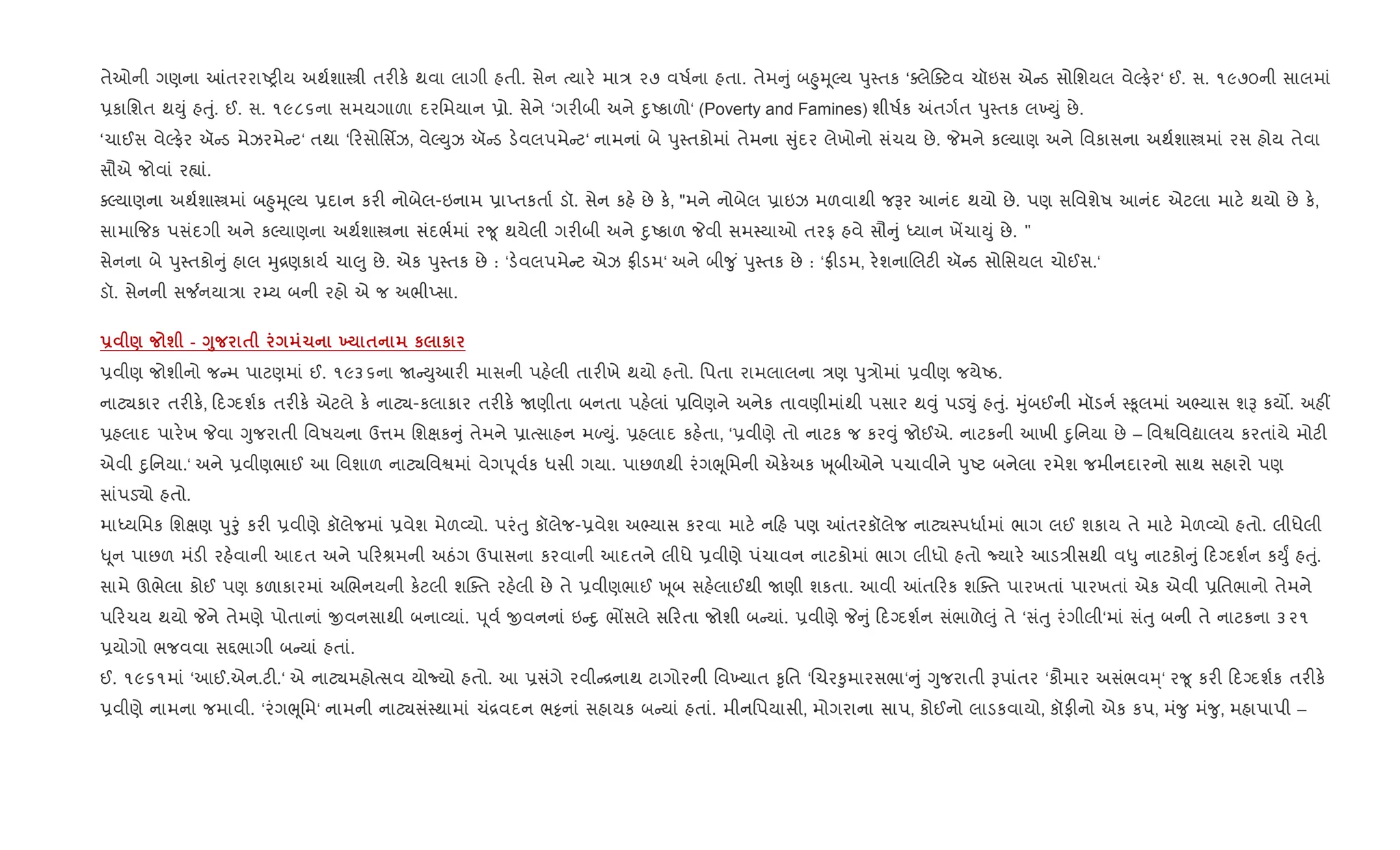તેઓની ગણના ]તરરાAy"ય અથ+શાtી તર"ક. થવા લાગી હતી. સેન bયાર. મા/ ૨૭ વષ+ના હતા. તેમ ું બ²ુhૂŽય dુ4તક ‘aલેaટવ ચૉઇસ એ ડ સોિશયલ વેŽફ.ર‘ ઈ. સ. ૧૯૭૦ની સાલમાં
6કાિશત થDું હuું. ઈ. સ. ૧૯૮૬ના સમયગાળા દરિમયાન 6ો. સેને ‘ગર"બી અને nુAકાળો‘ (Poverty and Famines) શીષ+ક =તગ+ત dુ4તક લ‚Dું છે.
‘ચાઈસ વેŽફ.ર ઍ ડ મેઝરમે ટ‘ તથા ‘ રસોિસfઝ, વેŽDુઝ ઍ ડ ડ.વલપમે ટ‘ નામનાં બે dુ4તકોમાં તેમના ુંદર લેખોનો સંચય છે. Pમને કŽયાણ અને િવકાસના અથ+શાtમાં રસ હોય તેવા
સૌએ જોવાં ર™ાં.
aŽયાણના અથ+શાtમાં બ²ુhૂŽય 6દાન કર" નોબેલ-ઇનામ 6ાEતકતા+ ડૉ. સેન કહ. છે ક., "મને નોબેલ 6ાઇઝ મળવાથી જBર આનંદ થયો છે. પણ સિવશેષ આનંદ એટલા માટ. થયો છે ક.,
સામા{જક પસંદગી અને કŽયાણના અથ+શાtના સંદભ+માં ર?ૂ થયેલી ગર"બી અને nુAકાળ Pવી સમ4યાઓ તરફ હવે સૌ ું iયાન ખªચાDું છે. "
સેનના બે dુ4તકો ું હાલ hુ[ણકાય+ ચા}ુ છે. એક dુ4તક છે : ‘ડ.વલપમે ટ એઝ °"ડમ‘ અને બી?ુ ં dુ4તક છે : ‘°"ડમ, ર.શનાRલટ" ઍ ડ સોિસયલ ચોઈસ.‘
ડૉ. સેનની સ¼નયા/ા ર’ય બની રહો એ જ અભીEસા.
- ) ш - <8 $ 1 9 $ к к
6વીણ જોશીનો જ મ પાટણમાં ઈ. ૧૯૩૬ના U Dુઆર" માસની પહ.લી તાર"ખે થયો હતો. િપતા રામલાલના /ણ dુ/ોમાં 6વીણ જયેAઠ.
નાટ¸કાર તર"ક., દŠદશ+ક તર"ક. એટલે ક. નાટ¸-કલાકાર તર"ક. Uણીતા બનતા પહ.લાં 6િવણને અનેક તાવણીમાંથી પસાર થ;ું પડ¬ું હuું. hુંબઈની મૉડન+ 4‰ૂલમાં અ¢યાસ શB કય•. અહ€
6હલાદ પાર.ખ Pવા Yુજરાતી િવષયના ઉ1મ િશkક ું તેમને 6ાbસાહન મƒDું. 6હલાદ કહ.તા, ‘6વીણે તો નાટક જ કર;ું જોઈએ. નાટકની આખી nુિનયા છે – િવSિવˆાલય કરતાંયે મોટ"
એવી nુિનયા.‘ અને 6વીણભાઈ આ િવશાળ નાટ¸િવSમાં વેગd ૂવ+ક ધસી ગયા. પાછળથી રંગeૂિમની એક.અક q ૂબીઓને પચાવીને dુAટ બનેલા રમેશ જમીનદારનો સાથ સહારો પણ
સાંપડ›ો હતો.
માiયિમક િશkણ dુoું કર" 6વીણે કૉલેજમાં 6વેશ મેળ2યો. પરંuુ કૉલેજ-6વેશ અ¢યાસ કરવા માટ. ન હ પણ ]તરકૉલેજ નાટ¸4પધા+માં ભાગ લઈ શકાય તે માટ. મેળ2યો હતો. લીધેલી
– ૂન પાછળ મંડ" રહ.વાની આદત અને પ રlમની અઠંગ ઉપાસના કરવાની આદતને લીધે 6વીણે પંચાવન નાટકોમાં ભાગ લીધો હતો Nયાર. આડ/ીસથી વ–ુ નાટકો ું દŠદશ+ન કDુF હuું.
સામે ઊભેલા કોઈ પણ કળાકારમાં અRભનયની ક.ટલી શCaત રહ.લી છે તે 6વીણભાઈ q ૂબ સહ.લાઈથી Uણી શકતા. આવી ]ત રક શCaત પારખતાં પારખતાં એક એવી 6િતભાનો તેમને
પ રચય થયો Pને તેમણે પોતાનાં xવનસાથી બના2યાં. d ૂવ+ xવનનાં ઇ nુ ભjસલે સ રતા જોશી બ યાં. 6વીણે P ું દŠદશ+ન સંભાળે}ું તે ‘સંuુ રંગીલી‘માં સંuુ બની તે નાટકના ૩૨૧
6યોગો ભજવવા સ£ભાગી બ યાં હતાં.
ઈ. ૧૯૬૧માં ‘આઈ.એન.ટ".‘ એ નાટ¸મહોbસવ યોNયો હતો. આ 6સંગે રવી [નાથ ટાગોરની િવ‚યાત ‰ૃિત ‘Rચર‰ુમારસભા‘ ું Yુજરાતી Bપાંતર ‘કૌમાર અસંભવh્‘ ર?ૂ કર" દŠદશ+ક તર"ક.
6વીણે નામના જમાવી. ‘રંગeૂિમ‘ નામની નાટ¸સં4થામાં ચં[વદન ભ•નાં સહાયક બ યાં હતાં. મીનિપયાસી, મોગરાના સાપ, કોઈનો લાડકવાયો, કૉફ"નો એક કપ, મં?ુ મં?ુ, મહાપાપી –
 