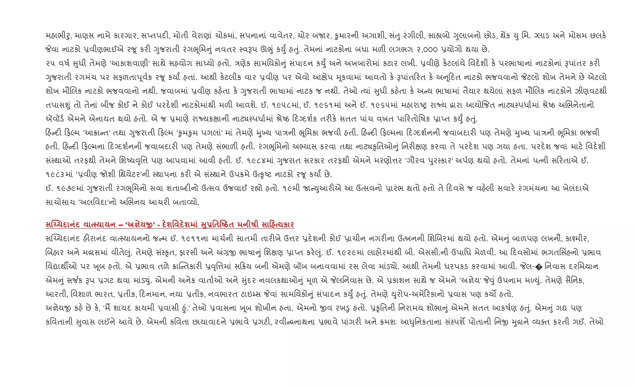 મહાભીoુ, માણસ નામે કારગાર, સEતપદ", મોતી વેરાણાં ચોકમાં, સપનાનાં વાવેતર, ચોર બUર, ‰ુમારની અગાશી, સંuુ રંગીલી, સા™બો Yુલાબનો છોડ, થªક Dુ િમ. Šલાડ અને મોસમ છલક.
Pવા નાટકો 6વીણભાઈએ ર?ૂ કર" Yુજરાતી રંગeૂિમ ું નવતર 4વBપ ઊeું કDુF હuું. તેમનાં નાટકોના બધા મળ" લગભગ ૨,૦૦૦ 6યોગો થયા છે.
૨૫ વષ+ ુધી તેમણે ‘આકાશવાણી‘ સાથે સહયોગ સાiયો હતો. /ણેક સામિયકો ું સંપાદન કDુF અને અખબારોમાં કટાર લખી. 6વીણે ક.ટલાંયે િવદ.શી ક. પરભાષાનાં નાટકોનાં Bપાંતર કર"
Yુજરાતી રંગમંચ પર સફળતાd ૂવ+ક ર?ૂ કયાF હતાં. આથી ક.ટલીક વાર 6વીણ પર એવો આkેપ hૂકવામાં આવતો ક. Bપાંત રત ક. અ ૂદત નાટકો ભજવવાનો Pટલો શોખ તેમને છે એટલો
શોખ મૌRલક નાટકો ભજવવાનો નથી. જવાબમાં 6વીણ કહ.તા ક. Yુજરાતી ભાષામાં નાટક જ નથી. તેઓ bયાં ુધી કહ.તા ક. અ ય ભાષામાં તૈયાર થયેલાં સફળ મૌRલક નાટકોને ઝીણવટથી
તપાસÃું તો તેનાં બીજ કોઈ ને કોઈ પરદ.શી નાટકોમાંથી મળ" આવશે. ઈ. ૧૯૫૮માં, ઈ. ૧૯૬૧માં અને ઈ. ૧૯૬૫માં મહારાAy રાNય ‡ારા આયો{જત નાટ¸4પધા+માં lેAઠ અRભનેતાનો
ઍવૉડ+ એમને એનાયત થયો હતો. એ જ 6માણે રાNયકkાની નાટ¸4પધા+માં lેAઠ દŠદશ+ક તર"ક. સતત પાંચ વખત પા રતોિષક 6ાEત કDુF હuું.
હ દ" ફŽમ ‘આ8ા ત‘ તથા Yુજરાતી ફŽમ ‘‰ુમ‰ુમ પગલાં‘ માં તેમણે hુ્‚ય પા/ની eૂિમકા ભજવી હતી. હ દ" ફŽમના દŠદશ+નની જવાબદાર" પણ તેમણે hુ‚ય પા/ની eૂિમકા ભજવી
હતી. હ દ" ફŽમના દŠદશ+નની જવાબદાર" પણ તેમણે સંભાળ" હતી. રંગeૂિમનો અ¢યાસ કરવા તથા નાટ¸‰ૃિતઓ ું િનર"kણ કરવા તે પરદ.શ પણ ગયા હતા. પરદ.શ જવા માટ. િવદ.શી
સં4થાઓ તરફથી તેમને િશAય;ૃિ1 પણ આપવામાં આવી હતી. ઈ. ૧૯૮૪માં Yુજરાત સરકાર તરફથી એમને મરણો1ર ‘ગૌરવ dુર4કાર‘ અપ+ણ થયો હતો. તેમનાં પbની સ રતાએ ઈ.
૧૯૮૩માં ‘6વીણ જોશી િથયેટર‘ની 4થાપના કર" એ સં4થાને ઉપ8મે ઉb‰ૃAટ નાટકો ર?ૂ કયાF છે.
ઈ. ૧૯૭૯માં Yુજરાતી રંગeૂિમનો સવા શતા•દ"નો ઉbસવ ઉજવાઈ ર™ો હતો. ૧૯મી U Dુઆર"એ આ ઉbસવનો 6ારંભ થતો હતો તે દવસે જ વહ.લી સવાર. રંગમંચના આ ખેલંદાએ
સાચોસાચ ‘અલિવદા‘નો અRભનય આચર" બતા2યો.
ÈŒ1 – ‘ c O‘ - ш' ш V8-'$•Ug$ R 0 к
સý`ચદાનંદ હ"રાનંદ વાb4યાયનનો જ મ ઈ. ૧૯૧૧ના માચ+ની સાતમી તાર"ખે ઉ1ર 6દ.શની કોઈ 6ાચીન નગર"ના ઉbખનની િશRબરમાં થયો હતો. એમ ું બાળપણ લખનૌ, કા¤મીર,
Rબહાર અને મ[ાસમાં વીતે}ું. તેમણે સં4‰ૃત, ફારસી અને =,x ભાષા ું િશkણ 6ાEત કર.}ું. ઈ. ૧૯૨૯માં લાહોરમાંથી બી. એસસી.ની ઉપાિધ મેળવી. આ દવસોમાં ભગતિસ‘હનો 6ભાવ
િવˆાથºઓ પર q ૂબ હતો. એ 6ભાવ તળે 8ાC તકાર" 6;ૃિ1માં સ 8ય બની એમણે બåબ બનાવવામાં રસ લેવા માંડ›ો. આથી તેમની ધરપકડ કરવામાં આવી. Pલ-� િનવાસ દરિમયાન
એમ ું સ¼ક Bપ 6ગટ થવા માંડ¬ું. એમની અનેક વાતા+ઓ અને ુંદર નવલકથાઓ ું hૂળ એ Pલિનવાસ છે. એ 6કાશન સાથે જ એમને ‘અ¶ેય‘ P;ું ઉપનામ મƒDું. તેમણે સૈિનક,
આરતી, િવશાળ ભારત, 6તીક, દનમાન, નયા 6તીક, નવભારત ટાઇ’સ Pવાં સામિયકો ું સંપાદન કDુF હuું. તેમણે Dુરોપ-અમે રકાનો 6વાસ પણ કય• હતો.
અ¶ેયx કહ. છે ક., ‘મþ શાયદ કાયમી 6વાસી ²ું.‘ તેઓ 6વાસના q ૂબ શોખીન હતા. એમનો xવ રખ•ુ હતો. 6‰ૃિતની િનરામય શોભા ું એમને સતત આકષ+ણ હuું. એમ ું ગˆ પણ
કિવતાની ુવાસ લઈને આવે છે. એમની કિવતા છાયાવાદને 6ભાવે 6ગટ", રવી [નાથના 6ભાવે પાંગર" અને 8મશઃ આ–ુિનકતાના સં4પશM પોતાની િનx hુ[ાને 2યaત કરતી ગઈ. તેઓ
 