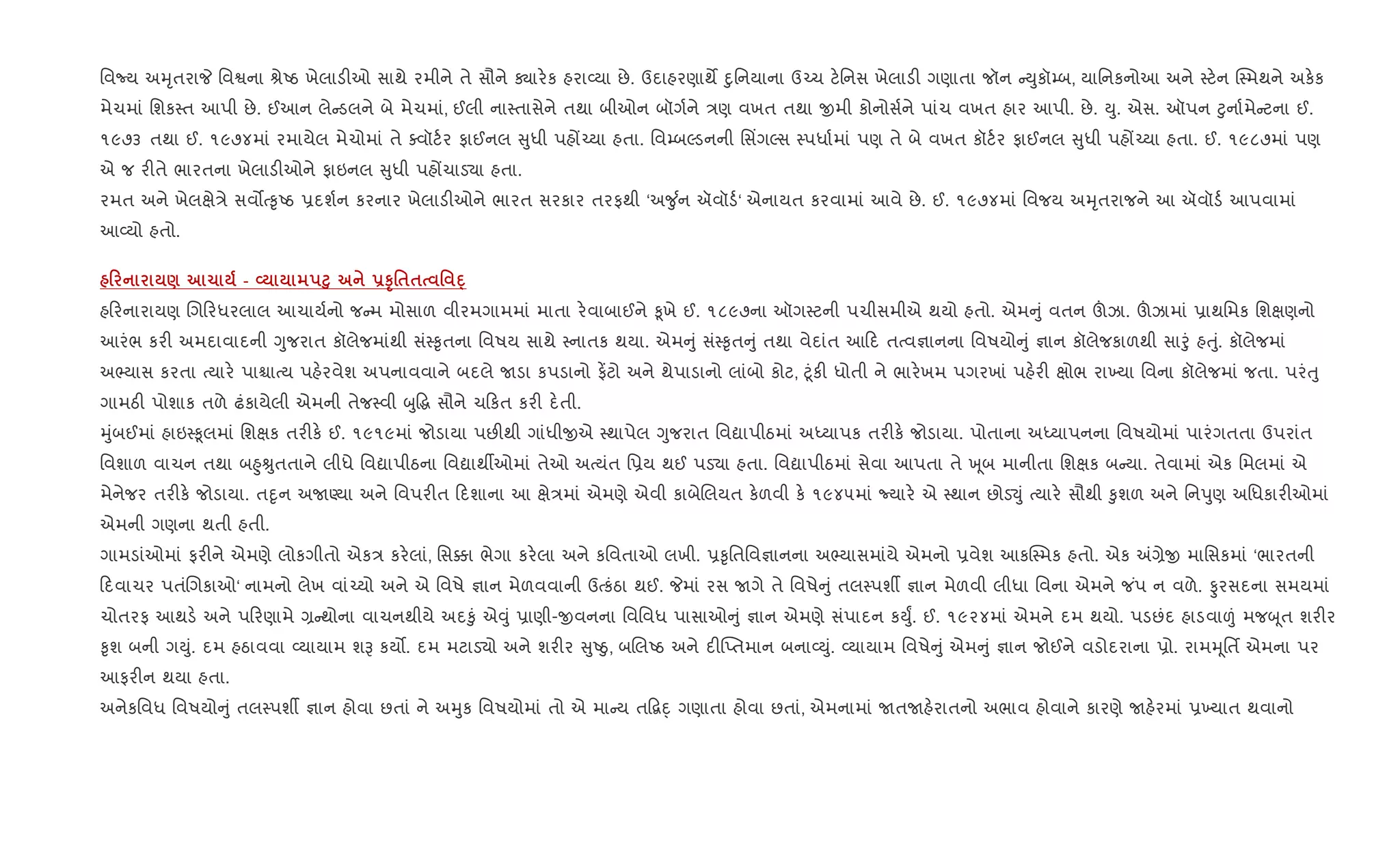 િવNય અhૃતરાP િવSના lેAઠ ખેલાડ"ઓ સાથે રમીને તે સૌને Äાર.ક હરા2યા છે. ઉદાહરણાથM nુિનયાના ઉ`ચ ટ.િનસ ખેલાડ" ગણાતા જૉન Dુકૉ’બ, યાિનકનોઆ અને 4ટ.ન C4મથને અક.ક
મેચમાં િશક4ત આપી છે. ઈઆન લે ડલને બે મેચમાં, ઈલી ના4તાસેને તથા બીઓન બૉગ+ને /ણ વખત તથા xમી કોનોસ+ને પાંચ વખત હાર આપી. છે. Dુ. એસ. ઑપન §ુના+મે ટના ઈ.
૧૯૭૩ તથા ઈ. ૧૯૭૪માં રમાયેલ મેચોમાં તે aવૉટ+ર ફાઈનલ ુધી પહj`યા હતા. િવ’બŽડનની િસ‘ગŽસ 4પધા+માં પણ તે બે વખત કૉટ+ર ફાઈનલ ુધી પહj`યા હતા. ઈ. ૧૯૮૭માં પણ
એ જ ર"તે ભારતના ખેલાડ"ઓને ફાઇનલ ુધી પહjચાડ›ા હતા.
રમત અને ખેલkે/ે સવ•b‰ૃAઠ 6દશ+ન કરનાર ખેલાડ"ઓને ભારત સરકાર તરફથી ‘અ?ુ +ન ઍવૉડ+‘ એનાયત કરવામાં આવે છે. ઈ. ૧૯૭૪માં િવજય અhૃતરાજને આ ઍવૉડ+ આપવામાં
આ2યો હતો.
0 ) 1 - L ³8 -ST'$$ ' D·
હ રનારાયણ Rગ રધરલાલ આચાય+નો જ મ મોસાળ વીરમગામમાં માતા ર.વાબાઈને ‰ૂખે ઈ. ૧૮૯૭ના ઑગ4ટની પચીસમીએ થયો હતો. એમ ું વતન šઝા. šઝામાં 6ાથિમક િશkણનો
આરંભ કર" અમદાવાદની Yુજરાત કૉલેજમાંથી સં4‰ૃતના િવષય સાથે 4નાતક થયા. એમ ું સં4‰ૃત ું તથા વેદાંત આ દ તbવ¶ાનના િવષયો ું ¶ાન કૉલેજકાળથી સાoું હuું. કૉલેજમાં
અ¢યાસ કરતા bયાર. પાµાbય પહ.રવેશ અપનાવવાને બદલે Uડા કપડાનો ફ¾ટો અને થેપાડાનો લાંબો કોટ, §ૂંક" ધોતી ને ભાર.ખમ પગરખાં પહ.ર" kોભ રા‚યા િવના કૉલેજમાં જતા. પરંuુ
ગામઠ" પોશાક તળે ઢંકાયેલી એમની તેજ4વી zુ•g સૌને ચ કત કર" દ.તી.
hુંબઈમાં હાઇ4‰ૂલમાં િશkક તર"ક. ઈ. ૧૯૧૯માં જોડાયા પછ"થી ગાંધીxએ 4થાપેલ Yુજરાત િવˆાપીઠમાં અiયાપક તર"ક. જોડાયા. પોતાના અiયાપનના િવષયોમાં પારંગતતા ઉપરાંત
િવશાળ વાચન તથા બ²ુÊુતતાને લીધે િવˆાપીઠના િવˆાથºઓમાં તેઓ અbયંત િ6ય થઈ પડ›ા હતા. િવˆાપીઠમાં સેવા આપતા તે q ૂબ માનીતા િશkક બ યા. તેવામાં એક િમલમાં એ
મેનેજર તર"ક. જોડાયા. તnૃન અUÕયા અને િવપર"ત દશાના આ kે/માં એમણે એવી કાબેRલયત ક.ળવી ક. ૧૯૪૫માં Nયાર. એ 4થાન છોડ¬ું bયાર. સૌથી ‰ુશળ અને િનdુણ અિધકાર"ઓમાં
એમની ગણના થતી હતી.
ગામડાંઓમાં ફર"ને એમણે લોકગીતો એક/ કર.લાં, િસ¥ા ભેગા કર.લા અને કિવતાઓ લખી. 6‰ૃિતિવ¶ાનના અ¢યાસમાંયે એમનો 6વેશ આકC4મક હતો. એક =,ેx માિસકમાં ‘ભારતની
દવાચર પતંRગકાઓ‘ નામનો લેખ વાં`યો અને એ િવષે ¶ાન મેળવવાની ઉbકંઠા થઈ. Pમાં રસ Uગે તે િવષે ું તલ4પશº ¶ાન મેળવી લીધા િવના એમને જ ંપ ન વળે. Ôરસદના સમયમાં
ચોતરફ આથડ. અને પ રણામે , થોના વાચનથીયે અદ‰ું એ;ું 6ાણી-xવનના િવિવધ પાસાઓ ું ¶ાન એમણે સંપાદન કDુF. ઈ. ૧૯૨૪માં એમને દમ થયો. પડછંદ હાડવા|ં મજz ૂત શર"ર
‰ૃશ બની ગDું. દમ હઠાવવા 2યાયામ શB કય•. દમ મટાડ›ો અને શર"ર ુAäુ, બRલAઠ અને દ"“Eતમાન બના2Dું. 2યાયામ િવષે ું એમ ું ¶ાન જોઈને વડોદરાના 6ો. રામhૂિતf એમના પર
આફર"ન થયા હતા.
અનેકિવધ િવષયો ું તલ4પશº ¶ાન હોવા છતાં ને અhુક િવષયોમાં તો એ મા ય ત•‡n્ ગણાતા હોવા છતાં, એમનામાં UતUહ.રાતનો અભાવ હોવાને કારણે Uહ.રમાં 6‚યાત થવાનો
 