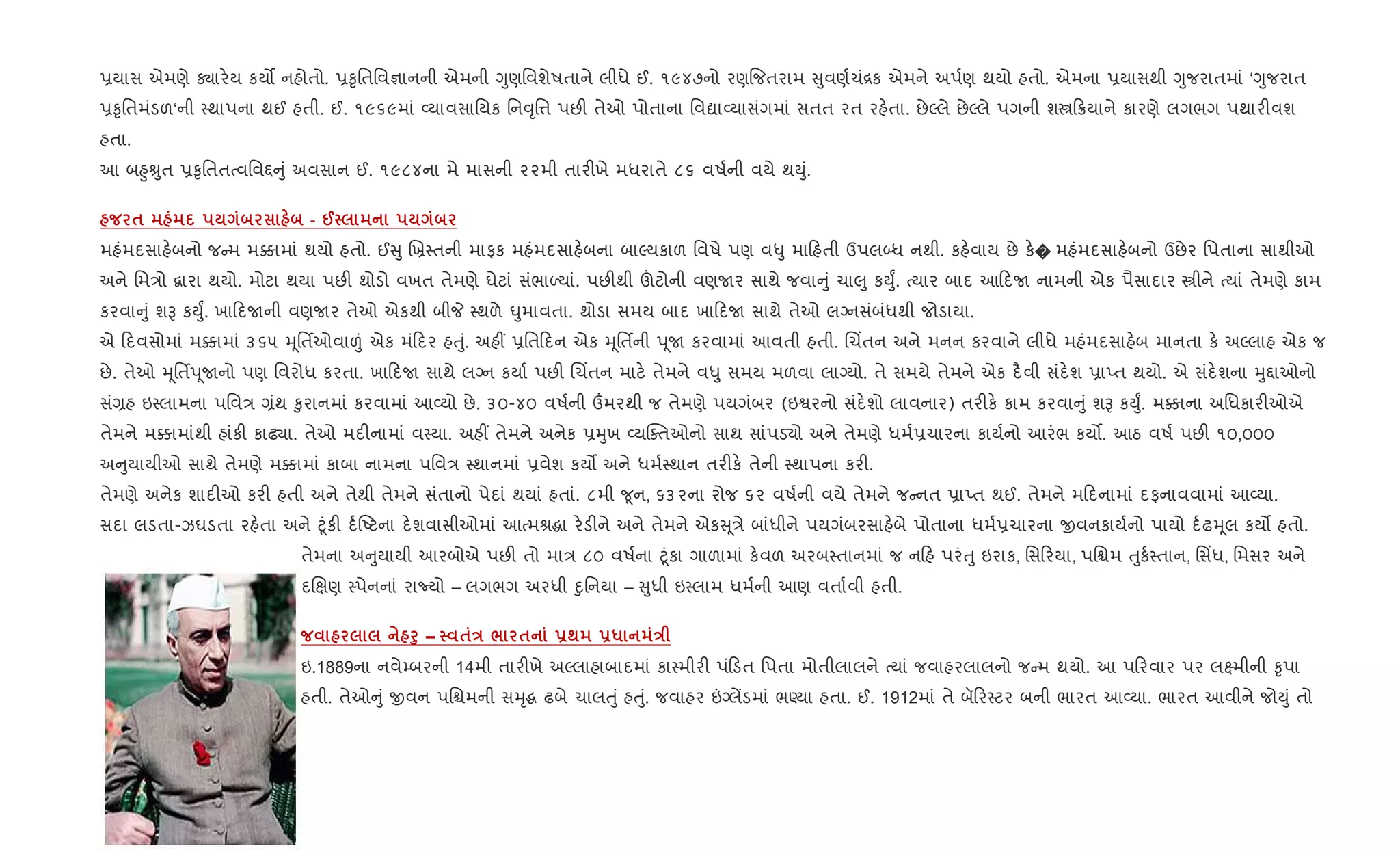 6યાસ એમણે Äાર.ય કય• નહોતો. 6‰ૃિતિવ¶ાનની એમની Yુણિવશેષતાને લીધે ઈ. ૧૯૪૭નો રણ{જતરામ ુવણ+ચં[ક એમને અપ+ણ થયો હતો. એમના 6યાસથી Yુજરાતમાં ‘Yુજરાત
6‰ૃિતમંડળ‘ની 4થાપના થઈ હતી. ઈ. ૧૯૬૯માં 2યાવસાિયક િન;ૃિ1 પછ" તેઓ પોતાના િવˆા2યાસંગમાં સતત રત રહ.તા. છેŽલે છેŽલે પગની શt 8યાને કારણે લગભગ પથાર"વશ
હતા.
આ બ²ુÊુત 6‰ૃિતતbવિવ£ ું અવસાન ઈ. ૧૯૮૪ના મે માસની ૨૨મી તાર"ખે મધરાતે ૮૬ વષ+ની વયે થDું.
$ - @
મહંમદસાહ.બનો જ મ મ¥ામાં થયો હતો. ઈ ુ Rõ4તની માફક મહંમદસાહ.બના બાŽયકાળ િવષે પણ વ–ુ મા હતી ઉપલ•ધ નથી. કહ.વાય છે ક.� મહંમદસાહ.બનો ઉછેર િપતાના સાથીઓ
અને િમ/ો ‡ારા થયો. મોટા થયા પછ" થોડો વખત તેમણે ઘેટાં સંભાƒયાં. પછ"થી šટોની વણUર સાથે જવા ું ચા}ુ કDુF. bયાર બાદ આ દU નામની એક પૈસાદાર tીને bયાં તેમણે કામ
કરવા ું શB કDુF. ખા દUની વણUર તેઓ એકથી બીP 4થળે ·ુમાવતા. થોડા સમય બાદ ખા દU સાથે તેઓ લŠનસંબંધથી જોડાયા.
એ દવસોમાં મ¥ામાં ૩૬૫ hૂિતfઓવા|ં એક મં દર હuું. અહ€ 6િત દન એક hૂિતfની d ૂU કરવામાં આવતી હતી. Rચ‘તન અને મનન કરવાને લીધે મહંમદસાહ.બ માનતા ક. અŽલાહ એક જ
છે. તેઓ hૂિતfd ૂUનો પણ િવરોધ કરતા. ખા દU સાથે લŠન કયા+ પછ" Rચ‘તન માટ. તેમને વ–ુ સમય મળવા લાŠયો. તે સમયે તેમને એક દ½વી સંદ.શ 6ાEત થયો. એ સંદ.શના hુ£ાઓનો
સં,હ ઇ4લામના પિવ/ ,ંથ ‰ુરાનમાં કરવામાં આ2યો છે. ૩૦-૪૦ વષ+ની „મરથી જ તેમણે પયગંબર (ઇSરનો સંદ.શો લાવનાર) તર"ક. કામ કરવા ું શB કDુF. મ¥ાના અિધકાર"ઓએ
તેમને મ¥ામાંથી હાંક" કાઢ¸ા. તેઓ મદ"નામાં વ4યા. અહ€ તેમને અનેક 6hુખ 2યCaતઓનો સાથ સાંપડ›ો અને તેમણે ધમ+6ચારના કાય+નો આરંભ કય•. આઠ વષ+ પછ" ૧૦,૦૦૦
અ ુયાયીઓ સાથે તેમણે મ¥ામાં કાબા નામના પિવ/ 4થાનમાં 6વેશ કય• અને ધમ+4થાન તર"ક. તેની 4થાપના કર".
તેમણે અનેક શાદ"ઓ કર" હતી અને તેથી તેમને સંતાનો પેદાં થયાં હતાં. ૮મી ?ૂન, ૬૩૨ના રોજ ૬૨ વષ+ની વયે તેમને જ નત 6ાEત થઈ. તેમને મ દનામાં દફનાવવામાં આ2યા.
સદા લડતા-ઝઘડતા રહ.તા અને §ૂંક" દ+Aટના દ.શવાસીઓમાં આbમlgા ર.ડ"ને અને તેમને એક ૂ/ે બાંધીને પયગંબરસાહ.બે પોતાના ધમ+6ચારના xવનકાય+નો પાયો દ+ઢhૂલ કય• હતો.
તેમના અ ુયાયી આરબોએ પછ" તો મા/ ૮૦ વષ+ના §ૂંકા ગાળામાં ક.વળ અરબ4તાનમાં જ ન હ પરંuુ ઇરાક, િસ રયા, પિµમ uુક+4તાન, િસ‘ધ, િમસર અને
દRkણ 4પેનનાં રાNયો – લગભગ અરધી nુિનયા – ુધી ઇ4લામ ધમ+ની આણ વતા+વી હતી.
f8 – $E / $ -; -* E
ઇ.1889ના નવે’બરની 14મી તાર"ખે અŽલાહાબાદમાં કા4મીર" પં ડત િપતા મોતીલાલને bયાં જવાહરલાલનો જ મ થયો. આ પ રવાર પર લ7મીની ‰ૃપા
હતી. તેઓ ું xવન પિµમની સhૃg ઢબે ચાલuું હuું. જવાહર ”Šલªડમાં ભÕયા હતા. ઈ. 1912માં તે બૅ ર4ટર બની ભારત આ2યા. ભારત આવીને જોDું તો
 