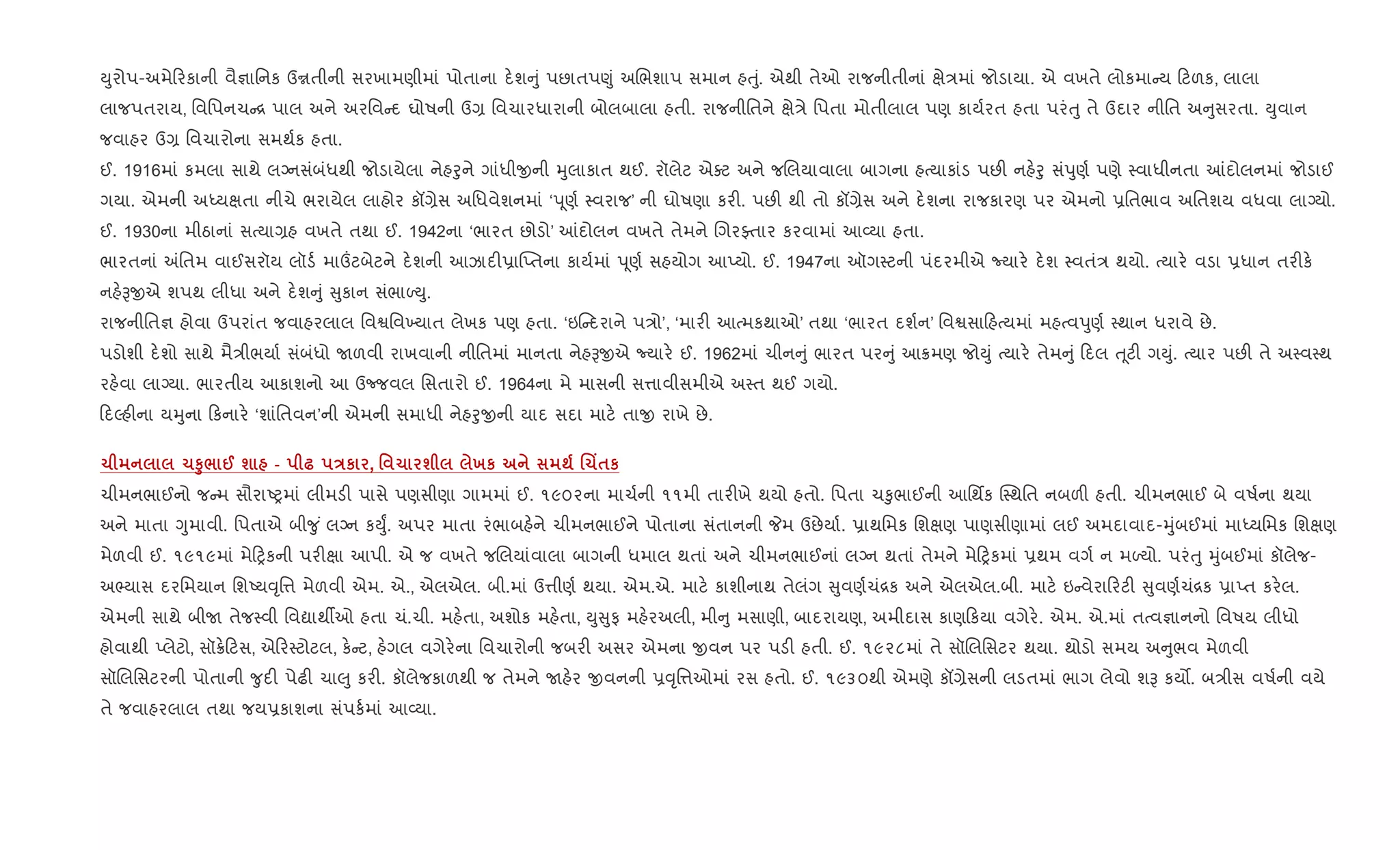Dુરોપ-અમે રકાની વૈ¶ાિનક ઉrતીની સરખામણીમાં પોતાના દ.શ ું પછાતપ«ું અRભશાપ સમાન હuું. એથી તેઓ રાજનીતીનાં kે/માં જોડાયા. એ વખતે લોકમા ય ટળક, લાલા
લાજપતરાય, િવિપનચ [ પાલ અને અરિવ દ ઘોષની ઉ, િવચારધારાની બોલબાલા હતી. રાજનીિતને kે/ે િપતા મોતીલાલ પણ કાય+રત હતા પરંuુ તે ઉદાર નીિત અ ુસરતા. Dુવાન
જવાહર ઉ, િવચારોના સમથ+ક હતા.
ઈ. 1916માં કમલા સાથે લŠનસંબંધથી જોડાયેલા નેહoુને ગાંધીxની hુલાકાત થઈ. રૉલેટ એaટ અને જRલયાવાલા બાગના હbયાકાંડ પછ" નહ.oુ સંdુણ+ પણે 4વાધીનતા ]દોલનમાં જોડાઈ
ગયા. એમની અiયkતા નીચે ભરાયેલ લાહોર કå,ેસ અિધવેશનમાં ‘d ૂણ+ 4વરાજ’ ની ઘોષણા કર". પછ" થી તો કå,ેસ અને દ.શના રાજકારણ પર એમનો 6િતભાવ અિતશય વધવા લાŠયો.
ઈ. 1930ના મીઠાનાં સbયા,હ વખતે તથા ઈ. 1942ના ‘ભારત છોડો’ ]દોલન વખતે તેમને RગરÅતાર કરવામાં આ2યા હતા.
ભારતનાં =િતમ વાઈસરૉય લૉડ+ મા„ટબેટને દ.શની આઝાદ"6ા“Eતના કાય+માં d ૂણ+ સહયોગ આEયો. ઈ. 1947ના ઑગ4ટની પંદરમીએ Nયાર. દ.શ 4વતં/ થયો. bયાર. વડા 6ધાન તર"ક.
નહ.Bxએ શપથ લીધા અને દ.શ ું ુકાન સંભાƒDુ.
રાજનીિત¶ હોવા ઉપરાંત જવાહરલાલ િવSિવ‚યાત લેખક પણ હતા. ‘ઇ દરાને પ/ો’, ‘માર" આbમકથાઓ’ તથા ‘ભારત દશ+ન’ િવSસા હbયમાં મહbવdુણ+ 4થાન ધરાવે છે.
પડોશી દ.શો સાથે મૈ/ીભયા+ સંબંધો Uળવી રાખવાની નીિતમાં માનતા નેહBxએ Nયાર. ઈ. 1962માં ચીન ું ભારત પર ું આ8મણ જોDું bયાર. તેમ ું દલ u ૂટ" ગDું. bયાર પછ" તે અ4વ4થ
રહ.વા લાŠયા. ભારતીય આકાશનો આ ઉcજવલ િસતારો ઈ. 1964ના મે માસની સ1ાવીસમીએ અ4ત થઈ ગયો.
દŽહ"ના યhુના કનાર. ‘શાંિતવન’ની એમની સમાધી નેહoુxની યાદ સદા માટ. તાx રાખે છે.
1 1S8/ @ ш - — Eк , ' 1 ш хк ; .1Y$к
ચીમનભાઈનો જ મ સૌરાAyમાં લીમડ" પાસે પણસીણા ગામમાં ઈ. ૧૯૦૨ના માચ+ની ૧૧મી તાર"ખે થયો હતો. િપતા ચ‰ુભાઈની આિથfક C4થિત નબળ" હતી. ચીમનભાઈ બે વષ+ના થયા
અને માતા Yુમાવી. િપતાએ બી?ુ ં લŠન કDુF. અપર માતા રંભાબહ.ને ચીમનભાઈને પોતાના સંતાનની Pમ ઉછેયા+. 6ાથિમક િશkણ પાણસીણામાં લઈ અમદાવાદ-hુંબઈમાં માiયિમક િશkણ
મેળવી ઈ. ૧૯૧૯માં મે yકની પર"kા આપી. એ જ વખતે જRલયાંવાલા બાગની ધમાલ થતાં અને ચીમનભાઈનાં લŠન થતાં તેમને મે yકમાં 6થમ વગ+ ન મƒયો. પરંuુ hુંબઈમાં કૉલેજ-
અ¢યાસ દરિમયાન િશAય;ૃિ1 મેળવી એમ. એ., એલએલ. બી.માં ઉ1ીણ+ થયા. એમ.એ. માટ. કાશીનાથ તેલંગ ુવણ+ચં[ક અને એલએલ.બી. માટ. ઇ વેરા રટ" ુવણ+ચં[ક 6ાEત કર.લ.
એમની સાથે બીU તેજ4વી િવˆાથºઓ હતા ચં.ચી. મહ.તા, અશોક મહ.તા, Dુ ુફ મહ.રઅલી, મી ુ મસાણી, બાદરાયણ, અમીદાસ કાણ કયા વગેર.. એમ. એ.માં તbવ¶ાનનો િવષય લીધો
હોવાથી Eલેટો, સૉ8. ટસ, એ ર4ટોટલ, ક. ટ, હ.ગલ વગેર.ના િવચારોની જબર" અસર એમના xવન પર પડ" હતી. ઈ. ૧૯૨૮માં તે સૉRલિસટર થયા. થોડો સમય અ ુભવ મેળવી
સૉRલિસટરની પોતાની ?ુદ" પેઢ" ચા}ુ કર". કૉલેજકાળથી જ તેમને Uહ.ર xવનની 6;ૃિ1ઓમાં રસ હતો. ઈ. ૧૯૩૦થી એમણે કå,ેસની લડતમાં ભાગ લેવો શB કય•. બ/ીસ વષ+ની વયે
તે જવાહરલાલ તથા જય6કાશના સંપક+માં આ2યા.
 