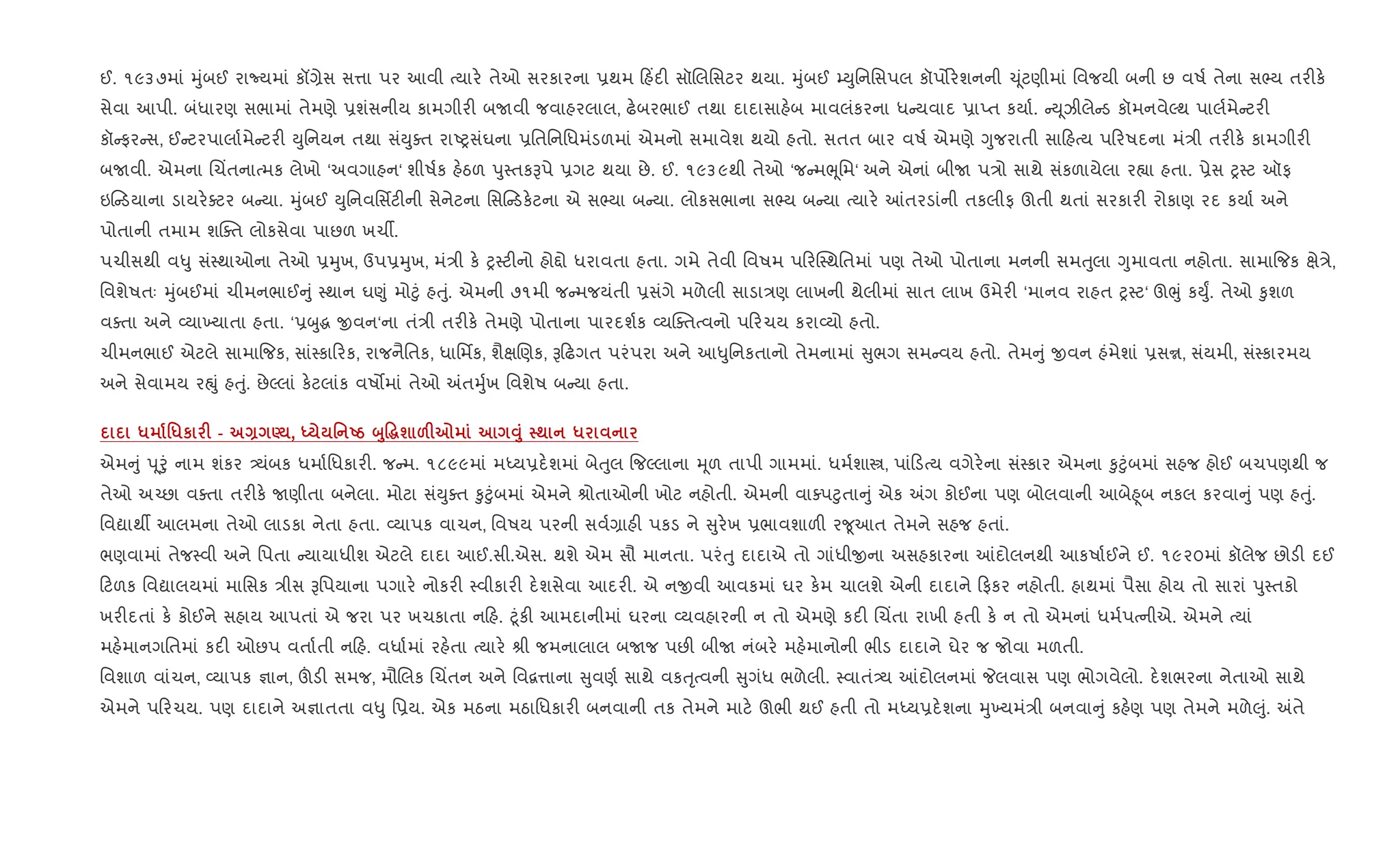 ઈ. ૧૯૩૭માં hુંબઈ રાNયમાં કå,ેસ સ1ા પર આવી bયાર. તેઓ સરકારના 6થમ હ‘દ" સૉRલિસટર થયા. hુંબઈ ’Dુિનિસપલ કૉપ•ર.શનની ‹ ૂંટણીમાં િવજયી બની છ વષ+ તેના સ¢ય તર"ક.
સેવા આપી. બંધારણ સભામાં તેમણે 6શંસનીય કામગીર" બUવી જવાહરલાલ, ઢ.બરભાઈ તથા દાદાસાહ.બ માવલંકરના ધ યવાદ 6ાEત કયા+. D ૂઝીલે ડ કૉમનવેŽથ પાલ+મે ટર"
કૉ ફર સ, ઈ ટરપાલા+મે ટર" Dુિનયન તથા સંDુaત રાAyસંઘના 6િતિનિધમંડળમાં એમનો સમાવેશ થયો હતો. સતત બાર વષ+ એમણે Yુજરાતી સા હbય પ રષદના મં/ી તર"ક. કામગીર"
બUવી. એમના Rચ‘તનાbમક લેખો ‘અવગાહન‘ શીષ+ક હ.ઠળ dુ4તકBપે 6ગટ થયા છે. ઈ. ૧૯૩૯થી તેઓ ‘જ મeૂિમ‘ અને એનાં બીU પ/ો સાથે સંકળાયેલા ર™ા હતા. 6ેસ y4ટ ઑફ
ઇ ડયાના ડાયર.aટર બ યા. hુંબઈ Dુિનવિસfટ"ની સેનેટના િસ ડક.ટના એ સ¢યા બ યા. લોકસભાના સ¢ય બ યા bયાર. ]તરડાંની તકલીફ ઊતી થતાં સરકાર" રોકાણ રદ કયા+ અને
પોતાની તમામ શCaત લોકસેવા પાછળ ખચº.
પચીસથી વ–ુ સં4થાઓના તેઓ 6hુખ, ઉપ6hુખ, મં/ી ક. y4ટ"નો હો£ો ધરાવતા હતા. ગમે તેવી િવષમ પ રC4થિતમાં પણ તેઓ પોતાના મનની સમuુલા Yુમાવતા નહોતા. સામા{જક kે/ે,
િવશેષતઃ hુંબઈમાં ચીમનભાઈ ું 4થાન ઘ«ું મો§ું હuું. એમની ૭૧મી જ મજયંતી 6સંગે મળેલી સાડા/ણ લાખની થેલીમાં સાત લાખ ઉમેર" ‘માનવ રાહત y4ટ‘ ઊeું કDુF. તેઓ ‰ુશળ
વaતા અને 2યા‚યાતા હતા. ‘6zુg xવન‘ના તં/ી તર"ક. તેમણે પોતાના પારદશ+ક 2યCaતbવનો પ રચય કરા2યો હતો.
ચીમનભાઈ એટલે સામા{જક, સાં4કા રક, રાજનૈિતક, ધાિમfક, શૈkRણક, B ઢગત પરંપરા અને આ–ુિનકતાનો તેમનામાં ુભગ સમ વય હતો. તેમ ું xવન હંમેશાં 6સr, સંયમી, સં4કારમય
અને સેવામય રpું હuું. છેŽલાં ક.ટલાંક વષ•માં તેઓ =તhુ+ખ િવશેષ બ યા હતા.
* '*к F - Q É , h ' Ug ž8Ž~ш &F7 Š8 ; *
એમ ું d ૂoું નામ શંકર —યંબક ધમા+િધકાર". જ મ. ૧૮૯૯માં મiય6દ.શમાં બેuુલ {જŽલાના hૂળ તાપી ગામમાં. ધમ+શાt, પાં ડbય વગેર.ના સં4કાર એમના ‰ુ§ુંબમાં સહજ હોઈ બચપણથી જ
તેઓ અ`છા વaતા તર"ક. Uણીતા બનેલા. મોટા સંDુaત ‰ુ§ુંબમાં એમને lોતાઓની ખોટ નહોતી. એમની વાaપ§ુતા ું એક =ગ કોઈના પણ બોલવાની આબે²ૂબ નકલ કરવા ું પણ હuું.
િવˆાથº આલમના તેઓ લાડકા નેતા હતા. 2યાપક વાચન, િવષય પરની સવ+,ાહ" પકડ ને ુર.ખ 6ભાવશાળ" ર?ૂઆત તેમને સહજ હતાં.
ભણવામાં તેજ4વી અને િપતા યાયાધીશ એટલે દાદા આઈ.સી.એસ. થશે એમ સૌ માનતા. પરંuુ દાદાએ તો ગાંધીxના અસહકારના ]દોલનથી આકષા+ઈને ઈ. ૧૯૨૦માં કૉલેજ છોડ" દઈ
ટળક િવˆાલયમાં માિસક /ીસ Bિપયાના પગાર. નોકર" 4વીકાર" દ.શસેવા આદર". એ નxવી આવકમાં ઘર ક.મ ચાલશે એની દાદાને ફકર નહોતી. હાથમાં પૈસા હોય તો સારાં dુ4તકો
ખર"દતાં ક. કોઈને સહાય આપતાં એ જરા પર ખચકાતા ન હ. §ૂંક" આમદાનીમાં ઘરના 2યવહારની ન તો એમણે કદ" Rચ‘તા રાખી હતી ક. ન તો એમનાં ધમ+પbનીએ. એમને bયાં
મહ.માનગિતમાં કદ" ઓછપ વતા+તી ન હ. વધા+માં રહ.તા bયાર. lી જમનાલાલ બUજ પછ" બીU નંબર. મહ.માનોની ભીડ દાદાને ઘેર જ જોવા મળતી.
િવશાળ વાંચન, 2યાપક ¶ાન, šડ" સમજ, મૌRલક Rચ‘તન અને િવ‡1ાના ુવણ+ સાથે વકuૃbવની ુગંધ ભળેલી. 4વાતં—ય ]દોલનમાં Pલવાસ પણ ભોગવેલો. દ.શભરના નેતાઓ સાથે
એમને પ રચય. પણ દાદાને અ¶ાતતા વ–ુ િ6ય. એક મઠના મઠાિધકાર" બનવાની તક તેમને માટ. ઊભી થઈ હતી તો મiય6દ.શના hુ‚યમં/ી બનવા ું કહ.ણ પણ તેમને મળે}ું. =તે
 