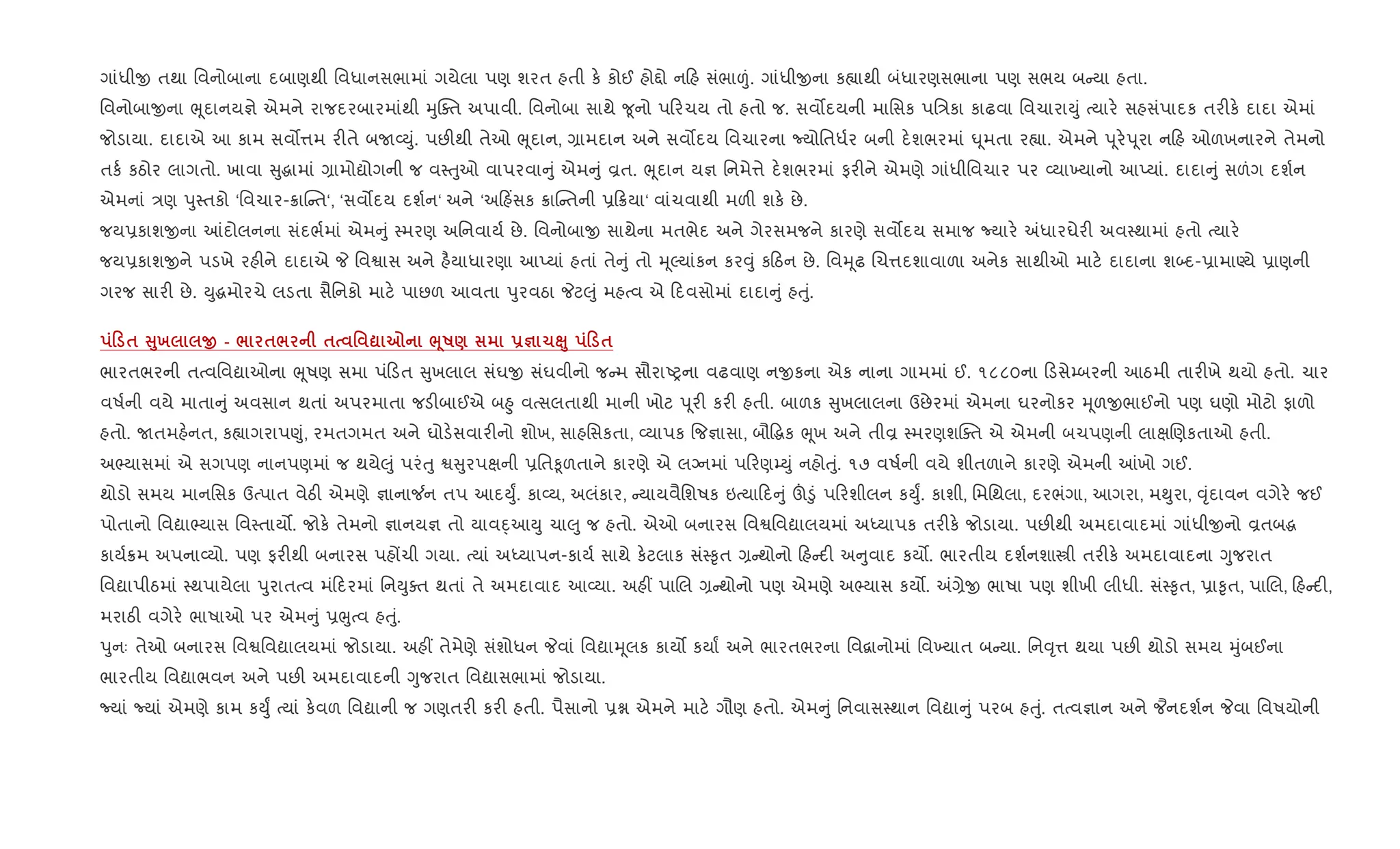 ગાંધીx તથા િવનોબાના દબાણથી િવધાનસભામાં ગયેલા પણ શરત હતી ક. કોઈ હો£ો ન હ સંભા|ં. ગાંધીxના ક™ાથી બંધારણસભાના પણ સભય બ યા હતા.
િવનોબાxના eૂદાનય¶ે એમને રાજદરબારમાંથી hુCaત અપાવી. િવનોબા સાથે ?ૂનો પ રચય તો હતો જ. સવ•દયની માિસક પિ/કા કાઢવા િવચારાDું bયાર. સહસંપાદક તર"ક. દાદા એમાં
જોડાયા. દાદાએ આ કામ સવ•1મ ર"તે બU2Dું. પછ"થી તેઓ eૂદાન, ,ામદાન અને સવ•દય િવચારના Nયોિતધ+ર બની દ.શભરમાં · ૂમતા ર™ા. એમને d ૂર.d ૂરા ન હ ઓળખનારને તેમનો
તક+ કઠોર લાગતો. ખાવા ુgામાં ,ામોˆોગની જ વ4uુઓ વાપરવા ું એમ ું Èત. eૂદાન ય¶ િનમે1ે દ.શભરમાં ફર"ને એમણે ગાંધીિવચાર પર 2યા‚યાનો આEયાં. દાદા ું સળંગ દશ+ન
એમનાં /ણ dુ4તકો ‘િવચાર-8ાC ત‘, ‘સવ•દય દશ+ન‘ અને ‘અ હ‘સક 8ાC તની 6 8યા‘ વાંચવાથી મળ" શક. છે.
જય6કાશxના ]દોલનના સંદભ+માં એમ ું 4મરણ અિનવાય+ છે. િવનોબાx સાથેના મતભેદ અને ગેરસમજને કારણે સવ•દય સમાજ Nયાર. =ધારઘેર" અવ4થામાં હતો bયાર.
જય6કાશxને પડખે રહ"ને દાદાએ P િવSાસ અને હ½યાધારણા આEયાં હતાં તે ું તો hૂŽયાંકન કર;ું ક ઠન છે. િવhૂઢ Rચ1દશાવાળા અનેક સાથીઓ માટ. દાદાના શ•દ-6ામાÕયે 6ાણની
ગરજ સાર" છે. Dુgમોરચે લડતા સૈિનકો માટ. પાછળ આવતા dુરવઠા Pટ}ું મહbવ એ દવસોમાં દાદા ું હuું.
0 $ V8х O - / $/ $ ' ? 7 ¨4R) -c 1Ê8 0 $
ભારતભરની તbવિવˆાઓના eૂષણ સમા પં ડત ુખલાલ સંઘx સંઘવીનો જ મ સૌરાAyના વઢવાણ નxકના એક નાના ગામમાં ઈ. ૧૮૮૦ના ડસે’બરની આઠમી તાર"ખે થયો હતો. ચાર
વષ+ની વયે માતા ું અવસાન થતાં અપરમાતા જડ"બાઈએ બ²ુ વbસલતાથી માની ખોટ d ૂર" કર" હતી. બાળક ુખલાલના ઉછેરમાં એમના ઘરનોકર hૂળxભાઈનો પણ ઘણો મોટો ફાળો
હતો. Uતમહ.નત, ક™ાગરાપ«ું, રમતગમત અને ઘોડ.સવાર"નો શોખ, સાહિસકતા, 2યાપક {જ¶ાસા, બૌ•gક eૂખ અને તીÈ 4મરણશCaત એ એમની બચપણની લાkRણકતાઓ હતી.
અ¢યાસમાં એ સગપણ નાનપણમાં જ થયે}ું પરંuુ S ુરપkની 6િત‰ૂળતાને કારણે એ લŠનમાં પ રણ’Dું નહોuું. ૧૭ વષ+ની વયે શીતળાને કારણે એમની ]ખો ગઈ.
થોડો સમય માનિસક ઉbપાત વેઠ" એમણે ¶ાના¼ન તપ આદDુF. કા2ય, અલંકાર, યાયવૈિશષક ઇbયા દ ું š•ું પ રશીલન કDુF. કાશી, િમિથલા, દરભંગા, આગરા, મ¯ુરા, ;ૃંદાવન વગેર. જઈ
પોતાનો િવˆા¢યાસ િવ4તાય•. જોક. તેમનો ¶ાનય¶ તો યાવn્ આDુ ચા}ુ જ હતો. એઓ બનારસ િવSિવˆાલયમાં અiયાપક તર"ક. જોડાયા. પછ"થી અમદાવાદમાં ગાંધીxનો Èતબg
કાય+8મ અપના2યો. પણ ફર"થી બનારસ પહjચી ગયા. bયાં અiયાપન-કાય+ સાથે ક.ટલાક સં4‰ૃત , થોનો હ દ" અ ુવાદ કય•. ભારતીય દશ+નશાtી તર"ક. અમદાવાદના Yુજરાત
િવˆાપીઠમાં 4થપાયેલા dુરાતbવ મં દરમાં િનDુaત થતાં તે અમદાવાદ આ2યા. અહ€ પાRલ , થોનો પણ એમણે અ¢યાસ કય•. =,ેx ભાષા પણ શીખી લીધી. સં4‰ૃત, 6ા‰ૃત, પાRલ, હ દ",
મરાઠ" વગેર. ભાષાઓ પર એમ ું 6eુbવ હuું.
dુનઃ તેઓ બનારસ િવSિવˆાલયમાં જોડાયા. અહ€ તેમેણે સંશોધન Pવાં િવˆાhૂલક કાય• કયાF અને ભારતભરના િવ‡ાનોમાં િવ‚યાત બ યા. િન;ૃ1 થયા પછ" થોડો સમય hુંબઈના
ભારતીય િવˆાભવન અને પછ" અમદાવાદની Yુજરાત િવˆાસભામાં જોડાયા.
Nયાં Nયાં એમણે કામ કDુF bયાં ક.વળ િવˆાની જ ગણતર" કર" હતી. પૈસાનો 6ã એમને માટ. ગૌણ હતો. એમ ું િનવાસ4થાન િવˆા ું પરબ હuું. તbવ¶ાન અને ¦નદશ+ન Pવા િવષયોની
 