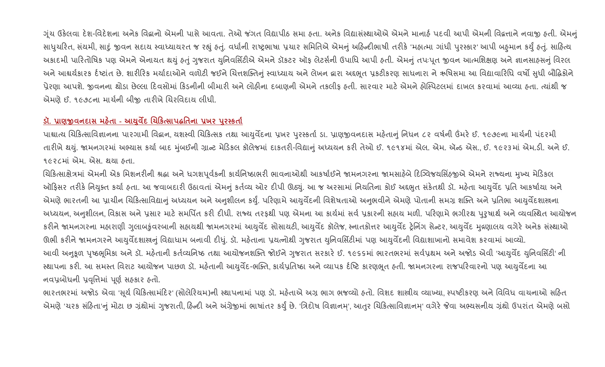Yૂંચ ઉક.લવા દ.શ-િવદ.શના અનેક િવ‡ાનો એમની પાસે આવતા. તેઓ જ ંગત િવˆાપીઠ સમા હતા. અનેક િવˆાસં4થાઓએ એમને માનાહ+ પદવી આપી એમની િવ‡1ાને નવાx હતી. એમ ું
સા–ુચ રત, સંયમી, સાnું xવન સદાય 4વાiયાયરત જ રpું હuું. વધા+ની રાAyભાષા 6ચાર સિમિતએ એમ ું અ હ દ"ભાષી તર"ક. ‘મહાbમા ગાંધી dુર4કાર‘ આપી બ²ુમાન કDુF હuું. સા હbય
અકાદમી પા રતોિષક પણ એમને એનાયત થDું હuું Yુજરાત Dુિનવિસfટ"એ એમને ડૉકટર ઑફ લેટસ+ની ઉપાિધ આપી હતી. એમ ું તપઃd ૂત xવન આbમિશkણ અને ¶ાનસાહસ ું િવરલ
અને આµય+કારક દ+Aટાંત છે. શાર" રક મયા+દાઓને વળોટ" જઈને Rચ1શCaત ું 4વાiયાય અને લેખન ‡ારા અ£eૂત 6કટ"કરણ સાધનારા ને ઋિષસમા આ િવˆાવા રિધ વષ• ુધી બૌ•gકોને
6ેરણા આપશે. xવનના થોડા છેŽલા દવસોમાં કડનીની બીમાર" અને લોહ"ના દબાણની એમને તકલીફ હતી. સારવાર માટ. એમને હોC4પટલમાં દાખલ કરવામાં આ2યા હતા. bયાંથી જ
એમણે ઈ. ૧૯૭૮ના માચ+ની બીx તાર"ખે Rચરિવદાય લીધી.
š. - )O $ - M8 ¯ .10к ~'$ -х s8 к$
પાµાbય Rચ કbસાિવ¶ાનના પારગામી િવ‡ાન, યશ4વી Rચ કbસક તથા આDુવMદના 6ખર dુર4કતા+ ડા. 6ાણxવનદાસ મહ.તા ું િનધન ૮૨ વષ+ની „મર. ઈ. ૧૯૭૯ના માચ+ની પંદરમી
તાર"ખે થDું. Uમનગરમાં અ¢યાસ કયા+ બાદ hુંબઈની ,ા ટ મે ડકલ કૉલેજમાં દાકતર"-િવˆા ું અiયયન કર" તેઓ ઈ. ૧૯૧૪માં એલ. એમ. ઍ ડ એસ., ઈ. ૧૯૨૩માં એમ.ડ". અને ઈ.
૧૯૨૮માં એમ. એસ. થયા હતા.
Rચ કbસાkે/માં એમની એક િમશનર"ની lgા અને ધગશd ૂવ+કની કાય+િનAઠાભર" ભાવનાઓથી આકષા+ઈને Uમનગરના Uમસાહ.બે દCŠવજયિસ‘હxએ એમને રાNયના hુ‚ય મે ડકલ
ઑ ફસર તર"ક. િનDુaત કયા+ હતા. આ જવાબદાર" ઉઠાવતાં એમ ું કત+2ય ઓર દ"પી ઊઠ¬ું. આ જ અરસામાં િનયિતના કોઈ અ£eુત સંક.તથી ડૉ. મહ.તા આDુવMદ 6િત આકષા+યા અને
એમણે ભારતની આ 6ાચીન Rચ કbસાિવˆા ું અiયયન અને અ ુશીલન કDુF. પ રણામે આDુવMદની િવશેષતાઓ અ ુભવીને એમણે પોતાની સમ, શCaત અને 6િતભા આDુવMદશાtના
અiયયન, અ ુશીલન, િવકાસ અને 6સાર માટ. સમિપfત કર" દ"ધી. રાNય તરફથી પણ એમના આ કાય+માં સવ+ 6કારની સહાય મળ". પ રણામે ભગીરથ dુoુષાથ+ અને 2યવC4થત આયોજન
કર"ને Uમનગરના મહારાણી Yુલાબ‰ુંવરબાની સહાયથી Uમનગરમાં આDુવMદ સોસાયટ", આDુવMદ કૉલેજ, 4નાતકો1ર આDુવMદ y.િન‘ગ સે ટર, આDુવMદ hુ[ણાલય વગેર. અનેક સં4થાઓ
ઊભી કર"ને Uમનગરને આDુવMદશાt ું િવˆાધામ બનાવી દ"–ું. ડૉ. મહ.તાના 6યbનોથી Yુજરાત Dુિનવિસfટ"માં પણ આDુવMદની િવˆાશાખાનો સમાવેશ કરવામાં આ2યો.
આવી અ ુ‰ૂળ dૃAઠeૂિમકા અને ડૉ. મહ.તાની કત+2યિનAઠ તથા આયોજનશCaત જોઈને Yુજરાત સરકાર. ઈ. ૧૯૬૬માં ભારતભરમાં સવ+6થમ અને અજોડ એવી ‘આDુવMદ Dુિનવિસfટ"‘ ની
4થાપના કર". આ સમ4ત િવરાટ આયોજન પાછળ ડૉ. મહ.તાની આDુવMદ-ભCaત, કાય+6િતAઠા અને 2યાપક દ+Aટ કારણeૂત હતી. Uમનગરના રાજપ રવારનો પણ આDુવMદના આ
નવ6બોધની 6;ૃિ1માં d ૂણ+ સહકાર હતો.
ભારતભરમાં અજોડ એવા ‘ ૂય+ Rચ કbસામં દર‘ (સોલે રયમ)ની 4થાપનામાં પણ ડૉ. મહ.તાએ અ, ભાગ ભજ2યો હતો. િવશદ શાtીય 2યા‚યા, 4પAટ"કરણ અને િવિવધ વાચનાઓ સ હત
એમણે ‘ચરક સં હતા‘ ું મોટા છ ,ંથોમાં Yુજરાતી, હ દ" અને =,ેxમાં ભાષાંતર કDુF છે. ‘િ/દોષ િવ¶ાનh્‘, આuુર Rચ કbસાિવ¶ાનh્‘ વગેર. Pવા અ¢યસનીય ,ંથો ઉપરાંત એમણે બસો
 