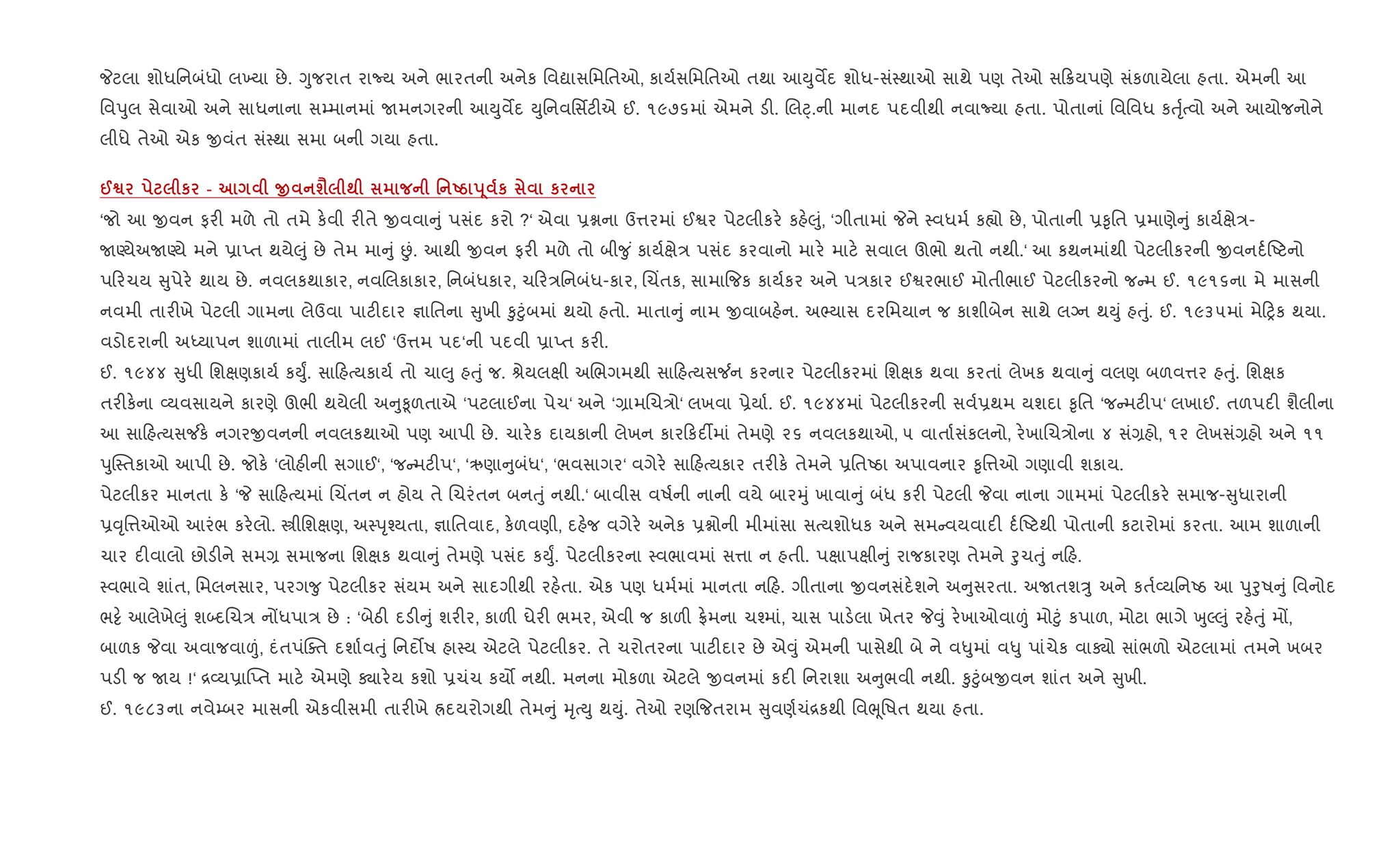 Pટલા શોધિનબંધો લ‚યા છે. Yુજરાત રાNય અને ભારતની અનેક િવˆાસિમિતઓ, કાય+સિમિતઓ તથા આDુવMદ શોધ-સં4થાઓ સાથે પણ તેઓ સ 8યપણે સંકળાયેલા હતા. એમની આ
િવdુલ સેવાઓ અને સાધનાના સ’માનમાં Uમનગરની આDુવMદ Dુિનવિસfટ"એ ઈ. ૧૯૭૬માં એમને ડ". Rલ§્.ની માનદ પદવીથી નવાNયા હતા. પોતાનાં િવિવધ કuૃ+bવો અને આયોજનોને
લીધે તેઓ એક xવંત સં4થા સમા બની ગયા હતા.
@™ к - O ш‹ ; ' Ug s 4 к к
‘જો આ xવન ફર" મળે તો તમે ક.વી ર"તે xવવા ું પસંદ કરો ?‘ એવા 6ãના ઉ1રમાં ઈSર પેટલીકર. કહ.}ું, ‘ગીતામાં Pને 4વધમ+ ક™ો છે, પોતાની 6‰ૃિત 6માણે ું કાય+kે/-
UÕયેઅUÕયે મને 6ાEત થયે}ું છે તેમ મા ું Éં. આથી xવન ફર" મળે તો બી?ુ ં કાય+kે/ પસંદ કરવાનો માર. માટ. સવાલ ઊભો થતો નથી.‘ આ કથનમાંથી પેટલીકરની xવનદ+Aટનો
પ રચય ુપેર. થાય છે. નવલકથાકાર, નવRલકાકાર, િનબંધકાર, ચ ર/િનબંધ-કાર, Rચ‘તક, સામા{જક કાય+કર અને પ/કાર ઈSરભાઈ મોતીભાઈ પેટલીકરનો જ મ ઈ. ૧૯૧૬ના મે માસની
નવમી તાર"ખે પેટલી ગામના લેઉવા પાટ"દાર ¶ાિતના ુખી ‰ુ§ુંબમાં થયો હતો. માતા ું નામ xવાબહ.ન. અ¢યાસ દરિમયાન જ કાશીબેન સાથે લŠન થDું હuું. ઈ. ૧૯૩૫માં મે yક થયા.
વડોદરાની અiયાપન શાળામાં તાલીમ લઈ ‘ઉ1મ પદ‘ની પદવી 6ાEત કર".
ઈ. ૧૯૪૪ ુધી િશkણકાય+ કDુF. સા હbયકાય+ તો ચા}ુ હuું જ. lેયલkી અRભગમથી સા હbયસ¼ન કરનાર પેટલીકરમાં િશkક થવા કરતાં લેખક થવા ું વલણ બળવ1ર હuું. િશkક
તર"ક.ના 2યવસાયને કારણે ઊભી થયેલી અ ુ‰ૂળતાએ ‘પટલાઈના પેચ‘ અને ‘,ામRચ/ો‘ લખવા 6ેયા+. ઈ. ૧૯૪૪માં પેટલીકરની સવ+6થમ યશદા ‰ૃિત ‘જ મટ"પ‘ લખાઈ. તળપદ" શૈલીના
આ સા હbયસ¼ક. નગરxવનની નવલકથાઓ પણ આપી છે. ચાર.ક દાયકાની લેખન કાર કદ¡માં તેમણે ૨૬ નવલકથાઓ, ૫ વાતા+સંકલનો, ર.ખાRચ/ોના ૪ સં,હો, ૧૨ લેખસં,હો અને ૧૧
dુC4તકાઓ આપી છે. જોક. ‘લોહ"ની સગાઈ‘, ‘જ મટ"પ‘, ‘ઋણા ુબંધ‘, ‘ભવસાગર‘ વગેર. સા હbયકાર તર"ક. તેમને 6િતAઠા અપાવનાર ‰ૃિ1ઓ ગણાવી શકાય.
પેટલીકર માનતા ક. ‘P સા હbયમાં Rચ‘તન ન હોય તે Rચરંતન બનuું નથી.‘ બાવીસ વષ+ની નાની વયે બારhું ખાવા ું બંધ કર" પેટલી Pવા નાના ગામમાં પેટલીકર. સમાજ- ુધારાની
6;ૃિ1ઓઓ આરંભ કર.લો. tીિશkણ, અ4dૃ¤યતા, ¶ાિતવાદ, ક.ળવણી, દહ.જ વગેર. અનેક 6ãોની મીમાંસા સbયશોધક અને સમ વયવાદ" દ+Aટથી પોતાની કટારોમાં કરતા. આમ શાળાની
ચાર દ"વાલો છોડ"ને સમ, સમાજના િશkક થવા ું તેમણે પસંદ કDુF. પેટલીકરના 4વભાવમાં સ1ા ન હતી. પkાપkી ું રાજકારણ તેમને oુચuું ન હ.
4વભાવે શાંત, િમલનસાર, પરગ?ુ પેટલીકર સંયમ અને સાદગીથી રહ.તા. એક પણ ધમ+માં માનતા ન હ. ગીતાના xવનસંદ.શને અ ુસરતા. અUતશÖુ અને કત+2યિનAઠ આ dુoુષ ું િવનોદ
ભ•. આલેખે}ું શ•દRચ/ નjધપા/ છે : ‘બેઠ" દડ" ું શર"ર, કાળ" ઘેર" ભમર, એવી જ કાળ" °.મના ચ¤માં, ચાસ પાડ.લા ખેતર P;ું ર.ખાઓવા|ં મો§ું કપાળ, મોટા ભાગે qુŽ}ું રહ.uું મj,
બાળક Pવા અવાજવા|ં, દંતપંCaત દશા+વuું િનદ•ષ હા4ય એટલે પેટલીકર. તે ચરોતરના પાટ"દાર છે એ;ું એમની પાસેથી બે ને વ–ુમાં વ–ુ પાંચેક વાÄો સાંભળો એટલામાં તમને ખબર
પડ" જ Uય !‘ [2ય6ા“Eત માટ. એમણે Äાર.ય કશો 6ચંચ કય• નથી. મનના મોકળા એટલે xવનમાં કદ" િનરાશા અ ુભવી નથી. ‰ુ§ુંબxવન શાંત અને ુખી.
ઈ. ૧૯૮૩ના નવે’બર માસની એકવીસમી તાર"ખે Üદયરોગથી તેમ ું hૃbDુ થDું. તેઓ રણ{જતરામ ુવણ+ચં[કથી િવeૂિષત થયા હતા.
 