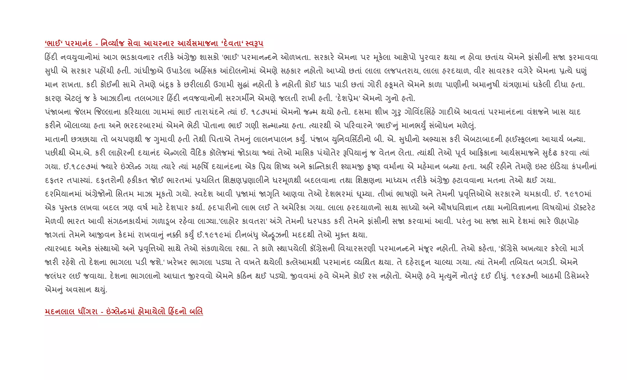 ‘/ @‘ - ' L 1 ‘ $ ‘ G
હ‘દ" નવDુવાનોમાં આગ ભડકાવનાર તર"ક. =,ેx શાસકો ‘ભાઈ‘ પરમાન દને ઓળખતા. સરકાર. એમના પર hૂક.લા આkેપો dુરવાર થયા ન હોવા છતાંય એમને ફાંસીની સU ફરમાવવા
ુધી એ સરકાર પહjચી હતી. ગાંધીxએ ઉપાડ.લા અ હ‘સક ]દોલનોમાં એમણે સહકાર નહોતો આEયો છતાં લાલા લજપતરાય, લાલા હરદયાળ, વીર સાવરકર વગેર. એમના 6bયે ઘ«ું
માન રાખતા. કદ" કોઈની સામે તેમણે બંnૂક ક. છર"લાઠ" ઉગામી ુgાં નહોતી ક. નહોતી કોઈ ધાડ પાડ" છતાં ગોર" હ‰ૂમતે એમને કાળા પાણીની અમા ુષી યં/ણામાં ઘક.લી દ"ધા હતા.
કારણ એટ}ું જ ક. આઝાદ"ના તલબગાર હ‘દ" નવજવાનોની સરગમºને એમણે જલતી રાખી હતી. ‘દ.શ6ેમ‘ એમનો Yુનો હતો.
પંUબના Pલમ {જŽલાના ક રયાલા ગામમાં ભાઈ તારાચંદને bયાં ઈ. ૧૮૭૫માં એમનો જ મ થયો હતો. દસમા શીખ Yુoુ ગોિવ‘દિસ‘હ. ગાદ"એ આવતાં પરમાનંદના વંશજને ખાસ યાદ
કર"ને બોલા2યા હતા અને ભરદરબારમાં એમને ભેટ" પોતાના ભાઈ ગણી સ મા યા હતા. bયારથી એ પ રવારને ‘ભાઈ‘ ું માનભDુF સંબોધન મળે}ું.
માતાની છ/છાયા તો બચપણથી જ Yુમાવી હતી તેથી િપતાએ તેમ ું લાલનપાલન કDુF. પંUબ Dુિનવિસfટ"નો બી. એ. ુધીનો અ¢યાસ કર" એબટાબાદની હાઈ4‰ૂલના આચાય+ બ યા.
પછ"થી એમ.એ. કર" લાહોરની દયાનંદ એ ગલો વૈ દક કૉલેજમાં જોડાયા Nયાં તેઓ માિસક પંચોતેર Bિપયા ું જ વેતન લેતા. bયાંથી તેઓ d ૂવ+ આ °કાના આય+સમાજને ુદ+ઢ કરવા bયાં
ગયા. ઈ.૧૮૯૭માં Nયાર. ”Šલે ડ ગયા bયાર. bયાં મહિષf દયાનંદના એક િ6ય િશAય અને 8ાC તકાર" ¤યામx ‰ૃAણ વમા+ના એ મહ.માન બ યા હતા. અહ€ રહ"ને તેમણે ઇ4ટ ” ડયા કંપનીનાં
દફતર તપા4યાં. દફતરોની હક"કત જોઈ ભારતમાં 6ચRલત િશkણ6ણાલીને ધરhૂળથી બદલવાના તથા િશkણના માiયમ તર"ક. =,ેx હટાવવાના મતના તેઓ થઈ ગયા.
દરિમયાનમાં =,ેજોનો િસતમ માઝા hૂકતો ગયો. 4વદ.શ આવી 6Uમાં UYૃિત આણવા તેઓ દ.શભરમાં · ૂ’યા. તીખાં ભાષણો અને તેમની 6;ૃિ1ઓએ સરકારને ચમકાવી. ઈ. ૧૯૧૦માં
એક dુ4તક લખવા બદલ /ણ વષ+ માટ. દ.શપાર કયા+. હદપાર"નો લાભ લઈ તે અમે રકા ગયા. લાલા હરદયાળનો સાથ સાiયો અને ઔષધિવ¶ાન તથા મનોિવ¶ાનના િવષયોમાં ડૉaટર.ટ
મેળવી ભારત આવી સંગઠનકાય+માં ગળા•ૂબ રહ.વા લાŠયા.‘લાહોર કાવતરા‘ =ગે તેમની ધરપકડ કર" તેમને ફાંસીની સU કરવામાં આવી. પરંuુ આ સU સામે દ.શમાં ભાર. ઊહાપોહ
Uગતાં તેમને આxવન ક.દમાં રાખવા ું ન¥" કDુF ઈ.૧૯૧૯માં દ"નબં–ુ ઍ ઝની મદદથી તેઓ hુaત થયા.
bયારબાદ અનેક સં4થાઓ અને 6;ૃિ1ઓ સાથે તેઓ સંકળાયેલા ર™ા. તે કાળે 4થાપયેલી કå,ેસની િવચારસરણી પરમાન દને મં?ૂર નહોતી. તેઓ કહ.તા, ‘કå,ેસે અખbયાર કર.લો માગ+
Uર" રહ.શે તો દ.શના ભાગલા પડ" જશે.‘ ખર.ખર ભાગલા પડ›ા તે વખતે થયેલી કbલેઆમથી પરમાનંદ 2યિથત થયા. તે દહ.રાnૂન ચાŽયા ગયા. bયાં તેમની તRબયત બગડ". એમને
જલંધર લઈ જવાયા. દ.શના ભાગલાનો આઘાત xરવવો એમને ક ઠન થઈ પડ›ો. xવવમાં હવે એમને કોઈ રસ નહોતો. એમણે હવે hૃbDુનª નોતoું દઈ દ"–ું. ૧૯૪૭ની આઠમી ડસે’બર.
એમ ું અવસાન થDું.
*W - pq C 0 Y .
 
