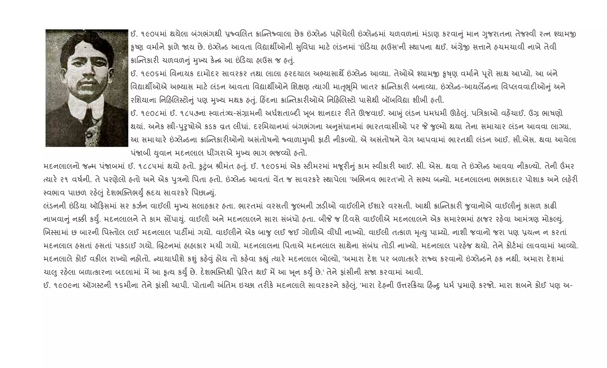 ઈ. ૧૯૦૫માં થયેલા બંગભંગથી 6ËવRલત 8ાC તËવાલા છેક ”Šલે ડ પહjચેલી ”Šલે ડમાં ચળવળનાં મંડાણ કરવા ું માન Yુજરાતના તેજ4વી રbન ¤યામx
‰ૃAણ વમા+ને ફાળે Uય છે. ”Šલે ડ આવતા િવˆાથºઓની ુિવધા માટ. લંડનમાં ‘” ડયા હાઉસ‘ની 4થાપના થઈ. =,ેx સ1ાને હચમચાવી નાખે તેવી
8ાC તકાર" ચળવળ ું hુ‚ય ક. [ આ ” ડયા હાઉસ જ હuું.
ઈ. ૧૯૦૬માં િવનાયક દામોદર સાવરકર તથા લાલા હરદયાલ અ¢યાસાથM ”Šલે ડ આ2યા. તેઓએ ¤યામx ‰ૃÂ્ણ વમા+ને d ૂરો સાથ આEયો. આ બંને
િવˆાથºઓએ અ¢યાસ માટ. લંડન આવતા િવˆાથºઓને િશkણ bયાગી માuૃeૂિમ ખાતર 8ાC તકાર" બના2યા. ”Šલે ડ-આયલM ડના િવEલવવાદ"ઓ ું અને
રિશયાના િન હRલ4ટો ું પણ hુ‚ય મથક હuું. હ‘દના 8ાC તકાર"ઓએ િન હRલ4ટો પાસેથી બåબિવˆા શીખી હતી.
ઈ. ૧૯૦૮માં ઈ. ૧૮૫૭ના 4વાતં—ય-સં,ામની અધ+શતા•દ" q ૂબ શાનદાર ર"તે ઊજવાઈ. આqું લંડન ધમધમી ઊઠ.}ું. પિ/કાઓ વહ¾ચાઈ. ઉ, ભાષણો
થયાં. અનેક tી-dુoુષોએ કડક Èત લીધાં. દરિમયાનમાં બંગભંગના અ ુસંધાનમાં ભારતવાસીઓ પર P ?ુŽમો થયા તેના સમાચાર લંડન આવવા લાŠયા.
આ સમાચાર. ”Šલે ડના 8ાC તકાર"ઓનો અસંતોષનો Ëવાળાhુખી ફાટ" નીકƒયો. એ અસંતોષને વેગ આપવામાં ભારતથી લંડન આઈ. સી.એસ. થવા આવેલા
પંUબી Dુવાન મદનલાલ ધ€ગરાએ hુ‚ય ભાગ ભજ2યો હતો.
મદનલાલનો જ મ પંUબમાં ઈ. ૧૮૮૫માં થયો હતો. ‰ુ§ુંબ lીમંત હuું. ઈ. ૧૯૦૬માં એક 4ટ"મરમાં મ?ૂર" ું કામ 4વીકાર" આઈ. સી. એસ. થવા તે ”Šલે ડ આવવા નીકƒયો. તેની „મર
bયાર. ર૧ વષ+ની. તે પરણેલો હતો અને એક dુ/નો િપતા હતો. ”Šલે ડ આવતાં વªત જ સાવરકર. 4થાપેલા ‘અRભનવ ભારત‘નો તે સ¢ય બ યો. મદનલાલના ભભકાદાર પોશાક અને લહ.ર"
4વભાવ પાછળ રહ.}ું દ.શભCaતભDુF Üદય સાવરકર. િપછા Dું.
લંડનની ” ડયા ઑ ફસમાં સર કઝ+ન વાઈલી hુ‚ય સલાહકાર હતા. ભારતમાં વરસતી ?ુŽમની ઝડ"ઓ વાઈલીને ઈશાર. વરસતી. આથી 8ાC તકાર" ?ુવાનોએ વાઈલી ું કાસળ કાઢ"
નાખવા ું ન¥" કDુF. મદનલાલને તે કામ સjપાDું. વાઈલી અને મદનલાલને સારા સંબંધો હતા. બીP જ દવસે વાઈલીએ મદનલાલને એક સમારંભમાં હાજર રહ.વા આમં/ણ મોકŽDું.
Rખ4સામાં છ બારની િપ4તોલ લઈ મદનલાલ પાટ¡માં ગયો. વાઈલીને એક બા?ુ લઈ જઈ ગોળ"એ વ€ધી ના‚યો. વાઈલી તbકાળ hૃbDુ પા’યો. નાશી જવાનો જરા પણ 6યbન ન કરતાં
મદનલાલ હસતાં હસતાં પકડાઈ ગયો. R˜ટનમાં હાહાકાર મચી ગયો. મદનલાલના િપતાએ મદનલાલ સાથેના સંબંધ તોડ" ના‚યો. મદનલાલ પરહ.જ થયો. તેને કોટ+માં લાવવામાં આ2યો.
મદનલાલે કોઈ વક"લ રા‚યો નહોતો. યાયાધીશે કÃું કહ.;ું હોય તો કહ.વા કpું bયાર. મદનલાલ બોŽયો, ‘અમારા દ.શ પર બળાbકાર. રાNય કરવાનો ”Šલે ડને હક નથી. અમારા દ.શમાં
ચા}ુ રહ.લા બળાbકારના બદલામાં મª આ ‰ૃbય કDુF છે. દ.શભCaતથી 6ે રત થઈ મª આ q ૂન કDુF છે.‘ તેને ફાંસીની સU કરવામાં આવી.
ઈ. ૧૯૦૯ના ઑગ4ટની ૧૬મીના તેને ફાંસી આપી. પોતાની =િતમ ઇ`છા તર"ક. મદનલાલે સાવરકરને કહ.}ું, ‘મારા દ.હની ઉ1ર 8યા હ nુ ધમ+ 6માણે કરજો. મારા શબને કોઈ પણ અ-
 