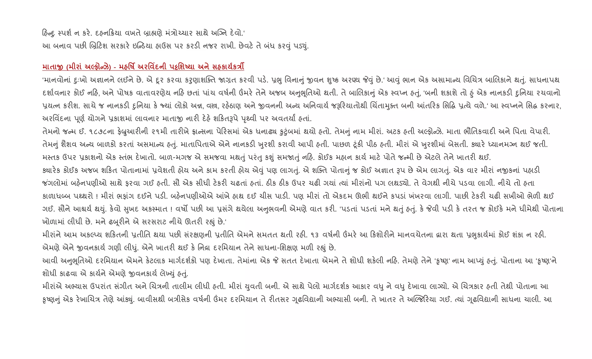 હ nુ 4પશ+ ન કર.. દહન 8યા વખતે ˜ા×ણે મં/ો`ચાર સાથે અCŠન દ.વો.‘
આ બનાવ પછ" R˜ ટશ સરકાર. ઇ ડયા હાઉસ પર કરડ" નજર રાખી. છેવટ. તે બંધ કર;ું પડ¬ું.
$ O ( 5# Ck) - 'R¢ ' Y ½'шU к кEÂ
‘માનવોનાં nુઃખો અ¶ાનને લઈને છે. એ nૂર કરવા કoુણાશCaત U,ત કરવી પડ.. 6eુ િવના ું xવન ÃુAક અરÕય P;ું છે.‘ આ;ું ભાન એક અસામા ય િવRચ/ બાRલકાને થuું. સાધનાપથ
દશા+વનાર કોઈ ન હ, અને પોષક વાતાવરણેય ન હ છતાં પાંચ વષ+ની „મર. તેને અજબ અ ુeૂિતઓ થતી. તે બાRલકા ું એક 4વEન હuું, ‘બની શકાશે તો ²ું એક નાનકડ" nુિનયા રચવાનો
6યbન કર"શ. સાચે જ નાનકડ" nુિનયા ક. Nયાં લોકો અr, વt, રહ.ઠાણ અને xવનની અ ય અિનવાય+ જB રયાતોથી Rચ‘તાhુaત બની ]ત રક િસ•g 6bયે વળે.‘ આ 4વEનને િસg કરનાર,
અરિવ‘દના d ૂણ+ યોગને 6કાશમાં લાવનાર માતાx નાર" દ.હ. શ કતBપે dૃwવી પર અવતયાF હતાં.
તેમનો જ મ ઈ. ૧૮૭૮ના ફ.æુઆર"ની ૨૧મી તાર"ખે °ા સના પે રસમાં એક ધનાઢ¸ ‰ુ§ુંબમાં થયો હતો. તેમ ું નામ મીરાં. અટક હતી અŽફો ઝે. માતા ભૌિતકવાદ" અને િપતા વેપાર".
તેમ ું શૈશવ અ ય બાળકો કરતાં અસમા ય હuું. માતાિપતાએ એને નાનકડ" qુરશી કરાવી આપી હતી. પાછળ §ૂંક" પીઠ હતી. મીરાં એ qુરશીમાં બેસતી. Äાર. iયાનમŠન થઈ જતી.
મ4તક ઉપર 6કાશનો એક 4તંભ દ.ખાતો. બાળ-મગજ એ સમજવા મથuું પરંuુ કÃું સમUuું ન હ. કોઈક મહાન કાય+ માટ. પોતે જ મી છે એટલે તેને ખાતર" થઈ.
Äાર.ક કોઈક અજબ શ કત પોતાનામાં 6વેશતી હોય અને કામ કરતી હોય એ;ું પણ લાગuું. એ શCaત પોતા ું જ કોઈ અ¶ાત Bપ છે એમ લાગuું. એક વાર મીરાં નxકનાં પહાડ"
જ ંગલોમાં બહ.નપણીઓ સાથે ફરવા ગઈ હતી. સૌ એક સીધી ટ.કર" ચઢતાં હતાં. ઠ"ક ઠ"ક ઉપર ચઢ" ગયાં bયાં મીરાંનો પગ લથડ›ો. તે વેગથી નીચે પડવા લાગી. નીચે તો હતા
કાળાધ•બ પwથરો ! મીરાં ભફાંગ દઈને પડ". બહ.નપણીઓએ ]ખે હાથ દઈ ચીસ પાડ". પણ મીરાં તો એકદમ ઊભી થઈને કપડાં ખંખરવા લાગી. પાછ" ટ.કર" ચઢ" સખીઓ ભેળ" થઈ
ગઈ. સૌને આµય+ થDું. ક.વો ુખદ અક4માત ! વષ• પછ" આ 6સંગે થયેલા અ ુભવની એમણે વાત કર". ‘પડતાં પડતાં મને થuું હuું. ક. Pવી પડ" ક. તરત જ કોઈક. મને ધીમેથી પોતાના
ખોળામાં લીધી છે. મને ઢz ૂર"ને એ સરસરાટ નીચે ઊતર" રpું છે.‘
મીરાંને આમ અકŽEય શ કતની 6તીિત થયા પછ" સંરkણની 6તીિત એમને સમતત થતી રહ". ૧૩ વષ+ની „મર. આ કશોર"ને માનવચેતના ‡ારા થતા 6eુકાય+માં કોઈ શંકા ન રહ".
એમણે એને xવનકાય+ ગણી લી–ું. એને ખાતર" થઈ ક. િન[ા દરિમયાન તેને સાધના-િશkણ મળ" રpું છે.
આવી અ ુeૂિતઓ દરિમયાન એમને ક.ટલાક માગ+દશ+કો પણ દ.ખાતા. તેમાંના એક P સતત દ.ખાતા એમને તે શોધી શક.લી ન હ. તેમણે તેને ‘‰ૃAણ‘ નામ આEDું હuું. પોતાના આ ‘‰ૃAણ‘ને
શોધી કાઢવા એ કાય+ને એમણે xવનકાય+ લે‚Dું હuું.
મીરાંએ અ¢યાસ ઉપરાંત સંગીત અને Rચ/ની તાલીમ લીધી હતી. મીરાં Dુવતી બની. એ સાથે પેલો માગ+દશ+ક આકાર વ–ુ ને વ–ુ દ.ખાવા લાŠયો. એ Rચ/કાર હતી તેથી પોતાના આ
‰ૃAણ ું એક ર.ખાRચ/ તેણે ]Úું. બાવીસથી બ/ીસેક વષ+ની „મર દરિમયાન તે ર"તસર Yૂઢિવˆાની અ¢યાસી બની. તે ખાતર તે અøŽજ રયા ગઈ. bયાં Yૂઢિવˆાની સાધના ચાલી. આ
 