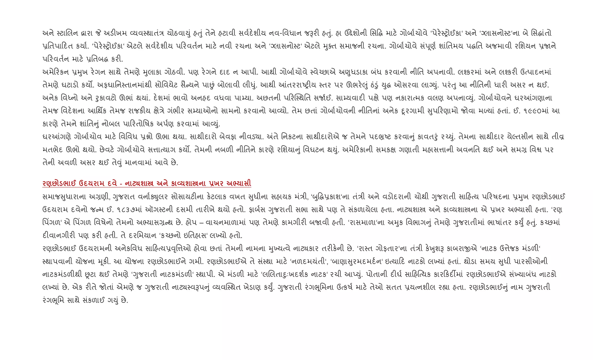 અને 4ટાRલન ‡ારા P અડ"ખમ 2યવ4થાતં/ યોઠવાDું હuું તેને હટાવી સવ+દ.શીય નવ-િવધાન જBર" હuું. હા ઉ£ેશોની િસ•g માટ. ગોબા+ચોવે ‘પેર.4yોઈકા‘ અને ‘Šલાસનો4ટ‘ના બે િસgાંતો
6િતપા દત કયા+. ‘પેર.4yોઈકા‘ એટલે સવ+દ.શીય પ રવત+ન માટ. નવી રચના અને ‘Šલાસનો4ટ‘ એટલે hુaત સમાજની રચના. ગોબા+ચોવે સંd ૂણ+ શાંિતમય પgિત અજમાવી રિશયન 6Uને
પ રવત+ન માટ. 6િતબg કર".
અમે રકન 6hુખ ર.ગન સાથે તેમણે hુલાકા ગોઠવી. પણ ર.ગને દાદ ન આપી. આથી ગોબા+ચોવે 4વે`છાએ અ«ુધડાકા બંધ કરવાની નીિત અપનાવી. લ¤કરમાં અને લ¤કર" ઉbપાદનમાં
તેમણે ઘટાડો કય•. અફઘાિન4તાનમાંથી સોિવયેટ સૈ યને પાÉં બોલાવી લી–ું. આથી ]તરરાAy"ય 4તર પર ઊભર.}ું ઠં•ું Dુg ઓસરવા લાŠDું. પરંuુ આ નીિતની ધાર" અસર ન થઈ.
અનેક િવiનો અને oુકાવટો ઊભાં થયાં. દ.શમાં ભાવો અનહદ વધવા પા’યા. અછતની પ રC4થિત સU+ઈ. સા’યવાદ" પkે પણ નકારાbમક વલણ અપના2Dું. ગોબા+ચોવને ઘર]ગણાના
તેમજ િવદ.શના આિથfક તેમજ રાજક"ય kે/ે ગંભીર સ’યાઓનો સામનો કરવાનો આ2યો. તેમ છતાં ગોબા+ચોવની નીિતનાં અનેક nૂરગામી ુપ રણામો જોવા મƒયાં હતાં. ઈ. ૧૯૯૦માં આ
કારણે તેમને શાંિત ું નોબલ પા રતોિષક અપ+ણ કરવામાં આ2Dું.
ઘર]ગણે ગોબા+ચોવ માટ. િવિવધ 6ãો ઊભા થયા. સાથીદારો બેવફા નીવડ›ા. =તે િનકટના સાથીદારોએ જ તેમને પદ³Aટ કરવા ું કાવતoું ર`Dું. તેમના સાથીદાર યેŽતસીન સાથે તીÈ
મતભેદ ઊભો થયો. છેવટ. ગોબા+ચોવે સ1ાbયાગ કય•. તેમની નબળ" નીિતને કારણે રિશયા ું િવઘટન થDું. અમે રકાની સમકk ગણાતી મહાસ1ાની અવનિત થઈ અને સમ, િવS પર
તેની અવળ" અસર થઈ તે;ું માનવામાં આવે છે.
): / @ d - ¾ш € к L ш € -х ^
સમાજ ુધારાના અ,ણી, Yુજરાત વના+Úુલર સોસાયટ"ના ક.ટલાક વખત ુધીના સહાયક મં/ી, ‘zુ•g6કાશ‘ના તં/ી અને વડોદરાની ચોથી Yુજરાતી સા હbય પ રષદના 6hુખ રણછોડભાઈ
ઉદયરામ દવેનો જ મ ઈ. ૧૮૩૭માં ઑગ4ટની દસમી તાર"ખે થયો હતો. ફાબ+સ Yુજરાતી સભા સાથે પણ તે સંકળાયેલા હતા. નાટ¸શાt અને કા2યશાtના એ 6ખર અ¢યાસી હતા. ‘રણ
િપ‘ગળ‘ એ િપ‘ગળ િવષેનો તેમનો અ¢યાસ, થ છે. હોપ – વાચનમાળામાં પણ તેમણે કામગીર" બUવી હતી. ‘રાસમાળા‘ના અhુક િવભાગ ું તેમણે Yુજરાતીમાં ભાષાંતર કDુF હuું. ક`છમાં
દ"વાનગીર" પણ કર" હતી. તે દરિમયાન ‘ક`છનો ઇિતહાસ‘ લ‚યો હતો.
રણછોડભાઈ ઉદયરામની અનેકિવધ સા હbય6;ૃિ1ઓ હોવા છતાં તેમની નામના hુ‚યbવે નાટ¸કાર તર"ક.ની છે. ‘રા4ત ગોફતાર‘ના તં/ી ક.qુશB કાબરાxએ ‘નાટક ઉ1ેજક મંડળ"‘
4થાપવાની યોજના hૂક". આ યોજના રણછોડભાઈને ગમી. રણછોડભાઈએ તે સં4થા માટ. ‘નળદમયંતી‘, ‘બાણા ુરમદમદ+ન‘ ઇbયા દ નાટકો લ‚યાં હતાં. થોડા સમય ુધી પારસીઓની
નાટકમંડળ"થી Ùટા થઈ તેમણે ‘Yુજરાતી નાટકમંડળ"‘ 4થાપી. એ મંડળ" માટ. ‘લRલતાnુઃખદશ+ક નાટક‘ રચી આEDું. પોતાની દ"ઘ+ સા હ{bયક કાર કદ¡માં રણછોડભાઈએ સં‚યાબંધ નાટકો
લ‚યાં છે. એક ર"તે જોતાં એમણે જ Yુજરાતી નાટ¸4વBપ ું 2યવC4થત ખેડાણ કDુF. Yુજરાતી રંગeૂિમના ઉbકષ+ માટ. તેઓ સતત 6યbનશીલ ર™ા હતા. રણછોડભાઈ ું નામ Yુજરાતી
રંગeૂિમ સાથે સંકળાઈ ગDું છે.
 