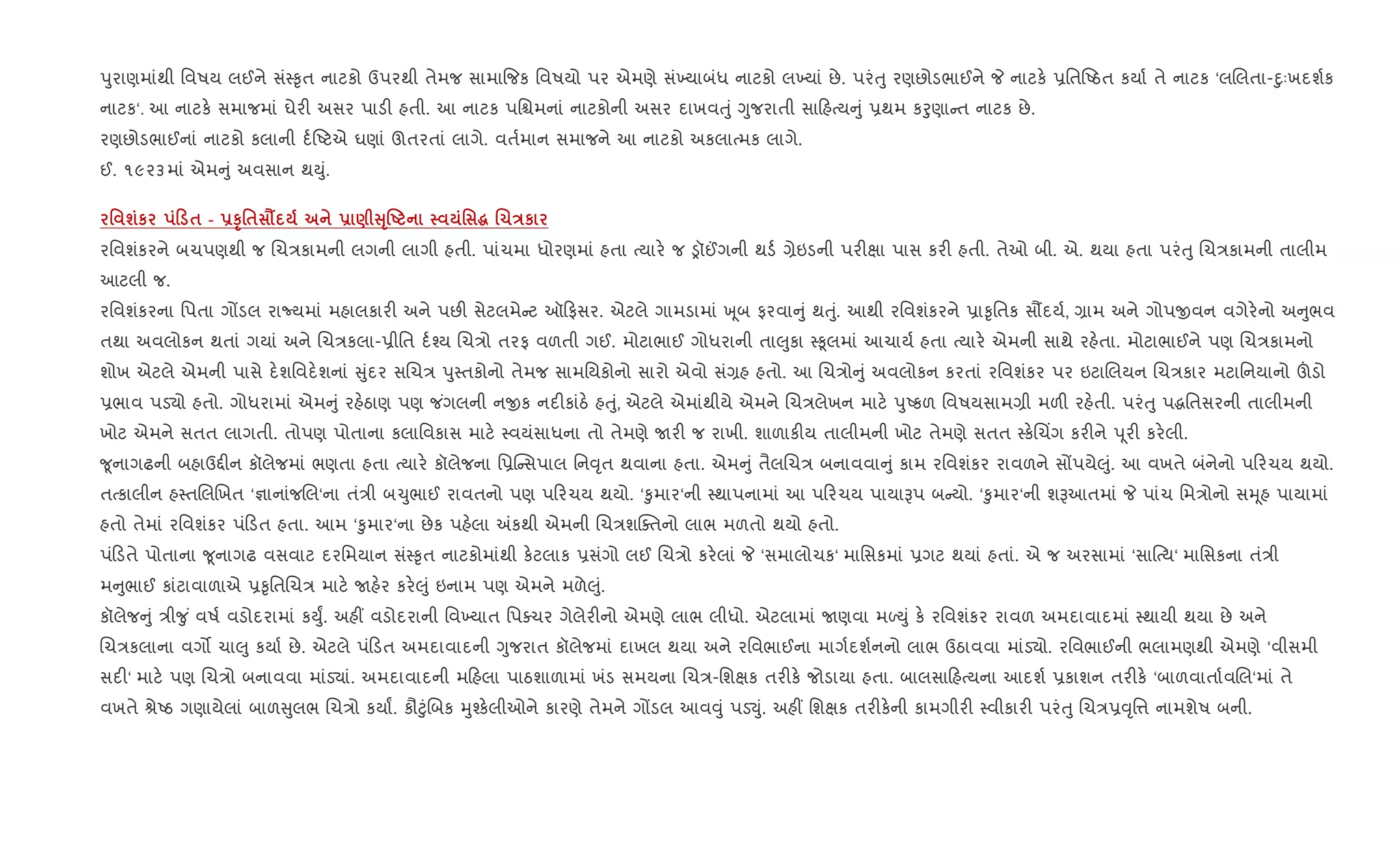 dુરાણમાંથી િવષય લઈને સં4‰ૃત નાટકો ઉપરથી તેમજ સામા{જક િવષયો પર એમણે સં‚યાબંધ નાટકો લ‚યાં છે. પરંuુ રણછોડભાઈને P નાટક. 6િતAઠત કયા+ તે નાટક ‘લRલતા-nુઃખદશ+ક
નાટક‘. આ નાટક. સમાજમાં ઘેર" અસર પાડ" હતી. આ નાટક પિµમનાં નાટકોની અસર દાખવuું Yુજરાતી સા હbય ું 6થમ કoુણા ત નાટક છે.
રણછોડભાઈનાં નાટકો કલાની દ+Aટએ ઘણાં ઊતરતાં લાગે. વત+માન સમાજને આ નાટકો અકલાbમક લાગે.
ઈ. ૧૯૨૩માં એમ ું અવસાન થDું.
' шк 0 $ - -ST'$ Ë - ) VT•U ' ~ .1Eк
રિવશંકરને બચપણથી જ Rચ/કામની લગની લાગી હતી. પાંચમા ધોરણમાં હતા bયાર. જ ïૉ©ગની થડ+ ,ેઇડની પર"kા પાસ કર" હતી. તેઓ બી. એ. થયા હતા પરંuુ Rચ/કામની તાલીમ
આટલી જ.
રિવશંકરના િપતા ગjડલ રાNયમાં મહાલકાર" અને પછ" સેટલમે ટ ઑ ફસર. એટલે ગામડામાં q ૂબ ફરવા ું થuું. આથી રિવશંકરને 6ા‰ૃિતક સ¹દય+, ,ામ અને ગોપxવન વગેર.નો અ ુભવ
તથા અવલોકન થતાં ગયાં અને Rચ/કલા-6ીિત દ+¤ય Rચ/ો તરફ વળતી ગઈ. મોટાભાઈ ગોધરાની તા}ુકા 4‰ૂલમાં આચાય+ હતા bયાર. એમની સાથે રહ.તા. મોટાભાઈને પણ Rચ/કામનો
શોખ એટલે એમની પાસે દ.શિવદ.શનાં ુંદર સRચ/ dુ4તકોનો તેમજ સામિયકોનો સારો એવો સં,હ હતો. આ Rચ/ો ું અવલોકન કરતાં રિવશંકર પર ઇટાRલયન Rચ/કાર મટાિનયાનો šડો
6ભાવ પડ›ો હતો. ગોધરામાં એમ ું રહ.ઠાણ પણ જ ંગલની નxક નદ"કાંઠ. હuું, એટલે એમાંથીયે એમને Rચ/લેખન માટ. dુAકળ િવષયસામ,ી મળ" રહ.તી. પરંuુ પgિતસરની તાલીમની
ખોટ એમને સતત લાગતી. તોપણ પોતાના કલાિવકાસ માટ. 4વયંસાધના તો તેમણે Uર" જ રાખી. શાળાક"ય તાલીમની ખોટ તેમણે સતત 4ક.Rચ‘ગ કર"ને d ૂર" કર.લી.
?ૂનાગઢની બહાઉ£"ન કૉલેજમાં ભણતા હતા bયાર. કૉલેજના િ6C સપાલ િન;ૃત થવાના હતા. એમ ું તૈલRચ/ બનાવવા ું કામ રિવશંકર રાવળને સjપયે}ું. આ વખતે બંનેનો પ રચય થયો.
તbકાલીન હ4તRલRખત ‘¶ાનાંજRલ‘ના તં/ી બ‹ુભાઈ રાવતનો પણ પ રચય થયો. ‘‰ુમાર‘ની 4થાપનામાં આ પ રચય પાયાBપ બ યો. ‘‰ુમાર‘ની શBઆતમાં P પાંચ િમ/ોનો સhૂહ પાયામાં
હતો તેમાં રિવશંકર પં ડત હતા. આમ ‘‰ુમાર‘ના છેક પહ.લા =કથી એમની Rચ/શCaતનો લાભ મળતો થયો હતો.
પં ડતે પોતાના ?ૂનાગઢ વસવાટ દરિમયાન સં4‰ૃત નાટકોમાંથી ક.ટલાક 6સંગો લઈ Rચ/ો કર.લાં P ‘સમાલોચક‘ માિસકમાં 6ગટ થયાં હતાં. એ જ અરસામાં ‘સા{bય‘ માિસકના તં/ી
મ ુભાઈ કાંટાવાળાએ 6‰ૃિતRચ/ માટ. Uહ.ર કર.}ું ઇનામ પણ એમને મળે}ું.
કૉલેજ ું /ી?ુ ં વષ+ વડોદરામાં કDુF. અહ€ વડોદરાની િવ‚યાત િપaચર ગેલેર"નો એમણે લાભ લીધો. એટલામાં Uણવા મƒDું ક. રિવશંકર રાવળ અમદાવાદમાં 4થાયી થયા છે અને
Rચ/કલાના વગ• ચા}ુ કયા+ છે. એટલે પં ડત અમદાવાદની Yુજરાત કૉલેજમાં દાખલ થયા અને રિવભાઈના માગ+દશ+નનો લાભ ઉઠાવવા માંડ›ો. રિવભાઈની ભલામણથી એમણે ‘વીસમી
સદ"‘ માટ. પણ Rચ/ો બનાવવા માંડ›ાં. અમદાવાદની મ હલા પાઠશાળામાં ખંડ સમયના Rચ/-િશkક તર"ક. જોડાયા હતા. બાલસા હbયના આદશ+ 6કાશન તર"ક. ‘બાળવાતા+વRલ‘માં તે
વખતે lેAઠ ગણાયેલાં બાળ ુલભ Rચ/ો કયાF. કૌ§ુંRબક hુ¤ક.લીઓને કારણે તેમને ગjડલ આવ;ું પડ¬ું. અહ€ િશkક તર"ક.ની કામગીર" 4વીકાર" પરંuુ Rચ/6;ૃિ1 નામશેષ બની.
 