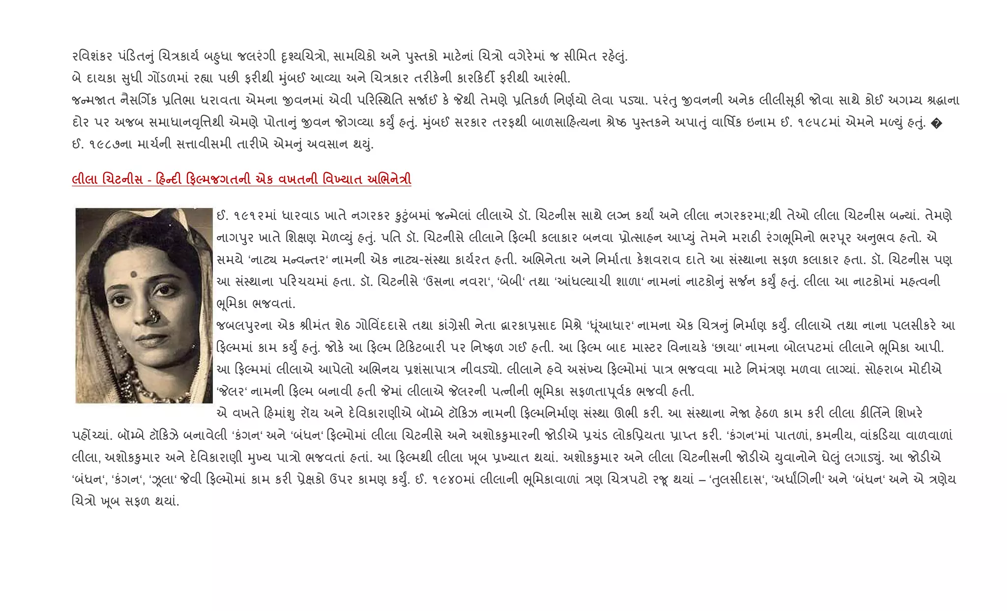 રિવશંકર પં ડત ું Rચ/કાય+ બ²ુધા જલરંગી nૃ¤યRચ/ો, સામિયકો અને dુ4તકો માટ.નાં Rચ/ો વગેર.માં જ સીિમત રહ.}ું.
બે દાયકા ુધી ગjડળમાં ર™ા પછ" ફર"થી hુંબઈ આ2યા અને Rચ/કાર તર"ક.ની કાર કદ¡ ફર"થી આરંભી.
જ મUત નૈસRગèક 6િતભા ધરાવતા એમના xવનમાં એવી પ રC4થિત સU+ઈ ક. Pથી તેમણે 6િતકળ+ િનણ+યો લેવા પડ›ા. પરંuુ xવનની અનેક લીલી ૂક" જોવા સાથે કોઈ અગ’ય lgાના
દોર પર અજબ સમાધાન;ૃિ1થી એમણે પોતા ું xવન જોગ2યા કDુF હuું. hુંબઈ સરકાર તરફથી બાળસા હbયના lેAઠ dુ4તકને અપાuું વાિષfક ઇનામ ઈ. ૧૯૫૮માં એમને મƒDું હuું. �
ઈ. ૧૯૮૭ના માચ+ની સ1ાવીસમી તાર"ખે એમ ું અવસાન થDું.
.1 - 0 C F 0#5 $ eк х$ ' 9 $ ./ E
ઈ. ૧૯૧૨માં ધારવાડ ખાતે નગરકર ‰ુ§ુંબમાં જ મેલાં લીલાએ ડૉ. Rચટનીસ સાથે લŠન કયાF અને લીલા નગરકરમા;થી તેઓ લીલા Rચટનીસ બ યાં. તેમણે
નાગdુર ખાતે િશkણ મેળ2Dું હuું. પિત ડૉ. Rચટનીસે લીલાને ફŽમી કલાકાર બનવા 6ોbસાહન આEDું તેમને મરાઠ" રંગeૂિમનો ભરd ૂર અ ુભવ હતો. એ
સમયે ‘નાટ¸ મ વ તર‘ નામની એક નાટ¸-સં4થા કાય+રત હતી. અRભનેતા અને િનમા+તા ક.શવરાવ દાતે આ સં4થાના સફળ કલાકાર હતા. ડૉ. Rચટનીસ પણ
આ સં4થાના પ રચયમાં હતા. ડૉ. Rચટનીસે ‘ઉસના નવરા‘, ‘બેબી‘ તથા ‘]ધŽયાચી શાળા‘ નામનાં નાટકો ું સ¼ન કDુF હuું. લીલા આ નાટકોમાં મહbવની
eૂિમકા ભજવતાં.
જબલdુરના એક lીમંત શેઠ ગોિવ‘દદાસે તથા કાં,ેસી નેતા ‡ારકા6સાદ િમlે ‘– ૂંઆધાર‘ નામના એક Rચ/ ું િનમા+ણ કDુF. લીલાએ તથા નાના પલસીકર. આ
ફŽમમાં કામ કDુF હuું. જોક. આ ફŽમ ટ કટબાર" પર િનAફળ ગઈ હતી. આ ફŽમ બાદ મા4ટર િવનાયક. ‘છાયા‘ નામના બોલપટમાં લીલાને eૂિમકા આપી.
આ ફŽમમાં લીલાએ આપેલો અRભનય 6શંસાપા/ નીવડ›ો. લીલાને હવે અસં‚ય ફŽમોમાં પા/ ભજવવા માટ. િનમં/ણ મળવા લાŠયાં. સોહરાબ મોદ"એ
‘Pલર‘ નામની ફŽમ બનાવી હતી Pમાં લીલાએ Pલરની પbનીની eૂિમકા સફળતાd ૂવ+ક ભજવી હતી.
એ વખતે હમાંÃુ રૉય અને દ.િવકારાણીએ બૉ’બે ટૉ કઝ નામની ફŽમિનમા+ણ સં4થા ઊભી કર". આ સં4થાના નેU હ.ઠળ કામ કર" લીલા ક"િતfને િશખર.
પહj`યાં. બૉ’બે ટૉ કઝે બનાવેલી ‘કંગન‘ અને ‘બંધન‘ ફŽમોમાં લીલા Rચટનીસે અને અશોક‰ુમારની જોડ"એ 6ચંડ લોકિ6યતા 6ાEત કર". ‘કંગન‘માં પાતળાં, કમનીય, વાંક ડયા વાળવાળાં
લીલા, અશોક‰ુમાર અને દ.િવકારાણી hુ‚ય પા/ો ભજવતાં હતાં. આ ફŽમથી લીલા q ૂબ 6‚યાત થયાં. અશોક‰ુમાર અને લીલા Rચટનીસની જોડ"એ Dુવાનોને ઘે}ું લગાડ¬ું. આ જોડ"એ
‘બંધન‘, ‘કંગન‘, ‘Òલા‘ Pવી ફŽમોમાં કામ કર" 6ેkકો ઉપર કામણ કDુF. ઈ. ૧૯૪૦માં લીલાની eૂિમકાવાળાં /ણ Rચ/પટો ર?ૂ થયાં – ‘uુલસીદાસ‘, ‘અધાFRગની‘ અને ‘બંધન‘ અને એ /ણેય
Rચ/ો q ૂબ સફળ થયાં.
 
