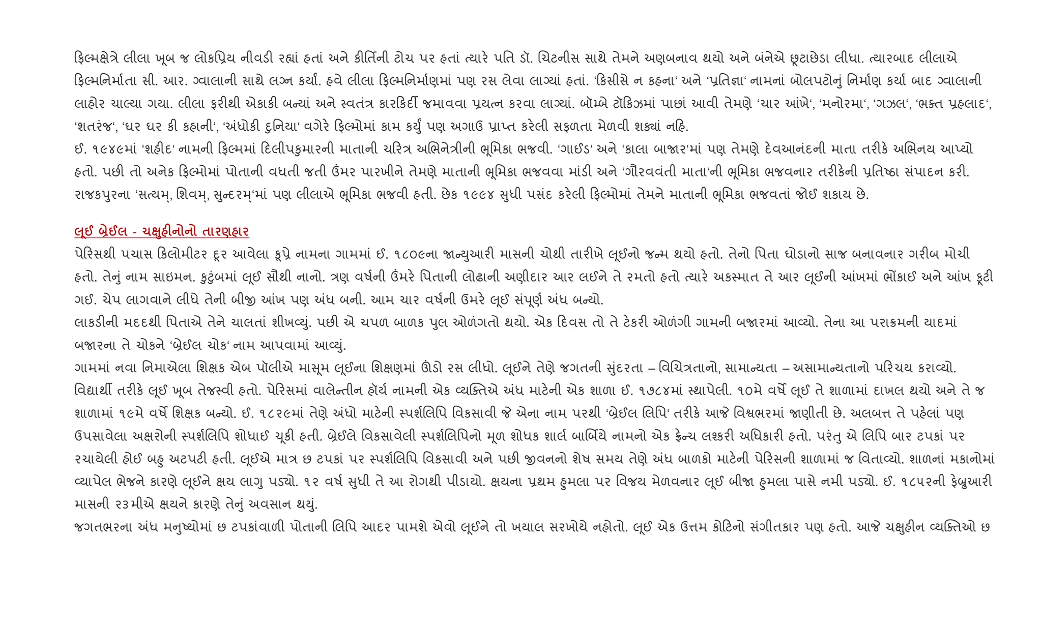 ફŽમkે/ે લીલા q ૂબ જ લોકિ6ય નીવડ" ર™ાં હતાં અને ક"િતfની ટોચ પર હતાં bયાર. પિત ડૉ. Rચટનીસ સાથે તેમને અણબનાવ થયો અને બંનેએ Ùટાછેડા લીધા. bયારબાદ લીલાએ
ફŽમિનમા+તા સી. આર. Šવાલાની સાથે લŠન કયાF. હવે લીલા ફŽમિનમા+ણમાં પણ રસ લેવા લાŠયાં હતાં. ‘ કસીસે ન કહના‘ અને ‘6િત¶ા‘ નામનાં બોલપટો ું િનમા+ણ કયા+ બાદ Šવાલાની
લાહોર ચાŽયા ગયા. લીલા ફર"થી એકાક" બ યાં અને 4વતં/ કાર કદ¡ જમાવવા 6યbન કરવા લાŠયાં. બૉ’બે ટૉ કઝમાં પાછાં આવી તેમણે ‘ચાર ]ખે‘, ‘મનોરમા‘, ‘ગઝલ‘, ‘ભaત 6હલાદ‘,
‘શતરંજ‘, ‘ઘર ઘર ક" કહાની‘, ‘=ધોક" nુિનયા‘ વગેર. ફŽમોમાં કામ કDુF પણ અગાઉ 6ાEત કર.લી સફળતા મેળવી શÄાં ન હ.
ઈ. ૧૯૪૯માં ‘શહ"દ‘ નામની ફŽમમાં દલીપ‰ુમારની માતાની ચ ર/ અRભને/ીની eૂિમકા ભજવી. ‘ગાઈડ‘ અને ‘કાલા બાUર‘માં પણ તેમણે દ.વઆનંદની માતા તર"ક. અRભનય આEયો
હતો. પછ" તો અનેક ફŽમોમાં પોતાની વધતી જતી „મર પારખીને તેમણે માતાની eૂિમકા ભજવવા માંડ" અને ‘ગૌરવવંતી માતા‘ની eૂિમકા ભજવનાર તર"ક.ની 6િતAઠા સંપાદન કર".
રાજકdુરના ‘સbયh્, િશવh્, ુ દરh્‘માં પણ લીલાએ eૂિમકા ભજવી હતી. છેક ૧૯૯૪ ુધી પસંદ કર.લી ફŽમોમાં તેમને માતાની eૂિમકા ભજવતાં જોઈ શકાય છે.
‰ 4@ ]@ - 1Ê8 F $ )
પે રસથી પચાસ કલોમીટર nૂર આવેલા ‰ૂ6ે નામના ગામમાં ઈ. ૧૮૦૯ના U Dુઆર" માસની ચોથી તાર"ખે } ૂઈનો જ મ થયો હતો. તેનો િપતા ઘોડાનો સાજ બનાવનાર ગર"બ મોચી
હતો. તે ું નામ સાઇમન. ‰ુ§ુંબમાં } ૂઈ સૌથી નાનો. /ણ વષ+ની „મર. િપતાની લોઢાની અણીદાર આર લઈને તે રમતો હતો bયાર. અક4માત તે આર } ૂઈની ]ખમાં ભjકાઈ અને ]ખ Ìટ"
ગઈ. ચેપ લાગવાને લીધે તેની બીx ]ખ પણ =ધ બની. આમ ચાર વષ+ની ઉમર. } ૂઈ સંd ૂણ+ =ધ બ યો.
લાકડ"ની મદદથી િપતાએ તેને ચાલતાં શીખ2Dું. પછ" એ ચપળ બાળક dુલ ઓળંગતો થયો. એક દવસ તો તે ટ.કર" ઓળંગી ગામની બUરમાં આ2યો. તેના આ પરા8મની યાદમાં
બUરના તે ચોકને ‘˜ેઈલ ચોક‘ નામ આપવામાં આ2Dું.
ગામમાં નવા િનમાએલા િશkક એબ પૉલીએ મા ૂમ } ૂઈના િશkણમાં šડો રસ લીધો. } ૂઈને તેણે જગતની ુંદરતા – િવRચ/તાનો, સામા યતા – અસામા યતાનો પ રચય કરા2યો.
િવˆાથº તર"ક. } ૂઈ q ૂબ તેજ4વી હતો. પે રસમાં વાલે તીન હૉય+ નામની એક 2યCaતએ =ધ માટ.ની એક શાળા ઈ. ૧૭૮૪માં 4થાપેલી. ૧૦મે વષM } ૂઈ તે શાળામાં દાખલ થયો અને તે જ
શાળામાં ૧૯મે વષM િશkક બ યો. ઈ. ૧૮૨૯માં તેણે =ધો માટ.ની 4પશ+Rલિપ િવકસાવી P એના નામ પરથી ‘˜ેઈલ Rલિપ‘ તર"ક. આP િવSભરમાં Uણીતી છે. અલબ1 તે પહ.લાં પણ
ઉપસાવેલા અkરોની 4પશ+Rલિપ શોધાઈ ‹ ૂક" હતી. ˜ેઈલે િવકસાવેલી 4પશ+Rલિપનો hૂળ શોધક શાલ+ બાRબèયે નામનો એક °. ચ લ¤કર" અિધકાર" હતો. પરંuુ એ Rલિપ બાર ટપકાં પર
રચાયેલી હોઈ બ²ુ અટપટ" હતી. } ૂઈએ મા/ છ ટપકાં પર 4પશ+Rલિપ િવકસાવી અને પછ" xવનનો શેષ સમય તેણે =ધ બાળકો માટ.ની પે રસની શાળામાં જ િવતા2યો. શાળનાં મકાનોમાં
2યાપેલ ભેજને કારણે } ૂઈને kય લાYુ પડ›ો. ૧૨ વષ+ ુધી તે આ રોગથી પીડાયો. kયના 6થમ ²ુમલા પર િવજય મેળવનાર } ૂઈ બીU ²ુમલા પાસે નમી પડ›ો. ઈ. ૧૮૫૨ની ફ.æુઆર"
માસની ૨૩મીએ kયને કારણે તે ું અવસાન થDું.
જગતભરના =ધ મ ુAયોમાં છ ટપકાંવાળ" પોતાની Rલિપ આદર પામશે એવો } ૂઈને તો ખયાલ સરખોયે નહોતો. } ૂઈ એક ઉ1મ કો ટનો સંગીતકાર પણ હતો. આP ચçુહ"ન 2યCaતઓ છ
 