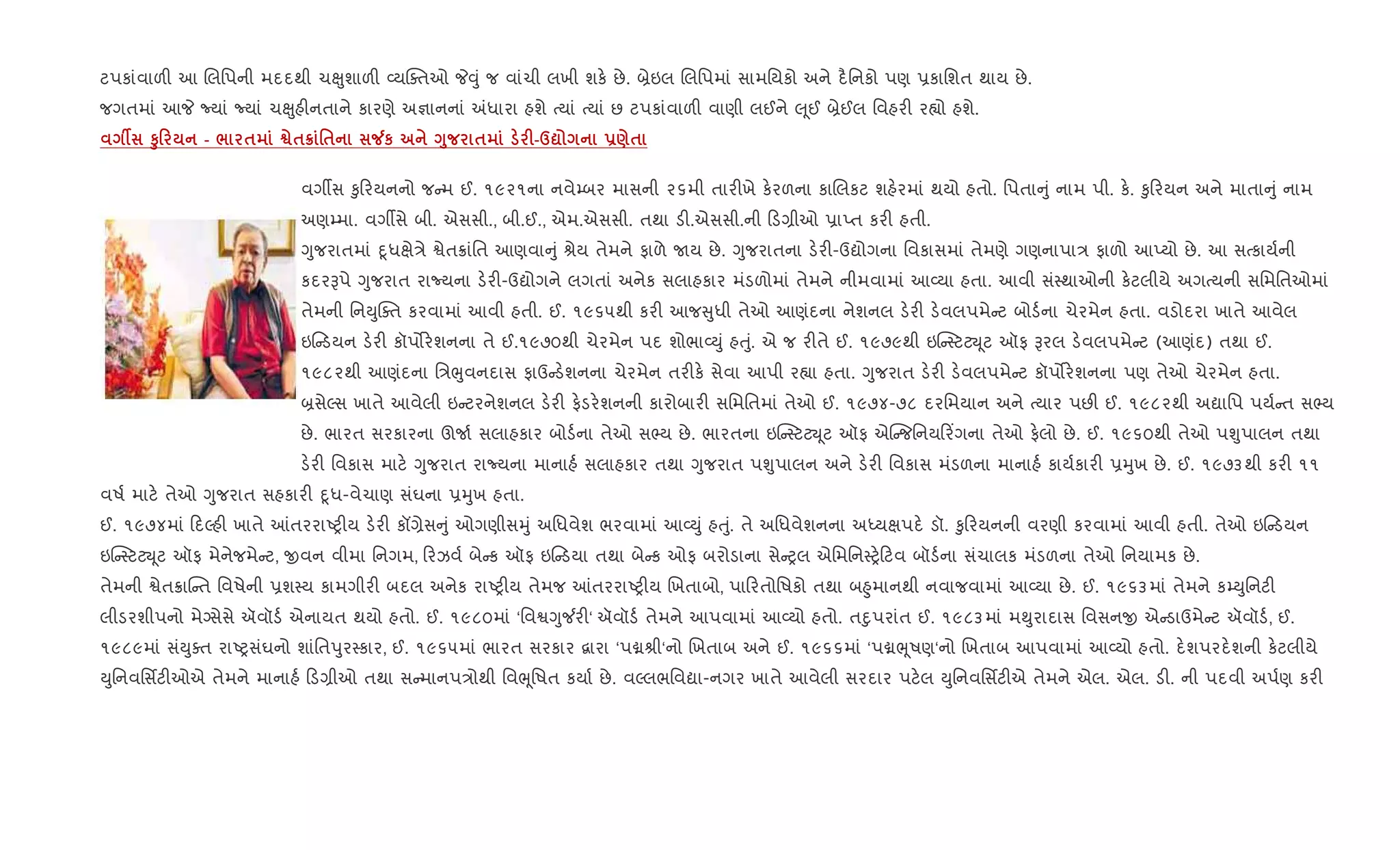 ટપકાંવાળ" આ Rલિપની મદદથી ચçુશાળ" 2યCaતઓ P;ું જ વાંચી લખી શક. છે. ˜ેઇલ Rલિપમાં સામિયકો અને દ½િનકો પણ 6કાિશત થાય છે.
જગતમાં આP Nયાં Nયાં ચçુહ"નતાને કારણે અ¶ાનનાં =ધારા હશે bયાં bયાં છ ટપકાંવાળ" વાણી લઈને } ૂઈ ˜ેઈલ િવહર" ર™ો હશે.
Â S80 - / $ ™$¦ '$ Áк <8 $ F-d? -)$
વગºસ ‰ુ રયનનો જ મ ઈ. ૧૯૨૧ના નવે’બર માસની ૨૬મી તાર"ખે ક.રળના કાRલકટ શહ.રમાં થયો હતો. િપતા ું નામ પી. ક.. ‰ુ રયન અને માતા ું નામ
અણ’મા. વગºસે બી. એસસી., બી.ઈ., એમ.એસસી. તથા ડ".એસસી.ની ડ,ીઓ 6ાEત કર" હતી.
Yુજરાતમાં nૂધkે/ે Sેત8ાંિત આણવા ું lેય તેમને ફાળે Uય છે. Yુજરાતના ડ.ર"-ઉˆોગના િવકાસમાં તેમણે ગણનાપા/ ફાળો આEયો છે. આ સbકાય+ની
કદરBપે Yુજરાત રાNયના ડ.ર"-ઉˆોગને લગતાં અનેક સલાહકાર મંડળોમાં તેમને નીમવામાં આ2યા હતા. આવી સં4થાઓની ક.ટલીયે અગbયની સિમિતઓમાં
તેમની િનDુCaત કરવામાં આવી હતી. ઈ. ૧૯૬૫થી કર" આજ ુધી તેઓ આણંદના નેશનલ ડ.ર" ડ.વલપમે ટ બોડ+ના ચેરમેન હતા. વડોદરા ખાતે આવેલ
ઇ ડયન ડ.ર" કૉપ•ર.શનના તે ઈ.૧૯૭૦થી ચેરમેન પદ શોભા2Dું હuું. એ જ ર"તે ઈ. ૧૯૭૯થી ઇ“ 4ટટŒ ૂટ ઑફ Bરલ ડ.વલપમે ટ (આણંદ) તથા ઈ.
૧૯૮૨થી આણંદના િ/eુવનદાસ ફાઉ ડ.શનના ચેરમેન તર"ક. સેવા આપી ર™ા હતા. Yુજરાત ડ.ર" ડ.વલપમે ટ કૉપ•ર.શનના પણ તેઓ ચેરમેન હતા.
˜સેŽસ ખાતે આવેલી ઇ ટરનેશનલ ડ.ર" ફ.ડર.શનની કારોબાર" સિમિતમાં તેઓ ઈ. ૧૯૭૪-૭૮ દરિમયાન અને bયાર પછ" ઈ. ૧૯૮૨થી અˆાિપ પય+ ત સ¢ય
છે. ભારત સરકારના ઊU+ સલાહકાર બોડ+ના તેઓ સ¢ય છે. ભારતના ઇ“ 4ટટŒ ૂટ ઑફ એ“ જિનય ર‘ગના તેઓ ફ.લો છે. ઈ. ૧૯૬૦થી તેઓ પÃુપાલન તથા
ડ.ર" િવકાસ માટ. Yુજરાત રાNયના માનાહ+ સલાહકાર તથા Yુજરાત પÃુપાલન અને ડ.ર" િવકાસ મંડળના માનાહ+ કાય+કાર" 6hુખ છે. ઈ. ૧૯૭૩થી કર" ૧૧
વષ+ માટ. તેઓ Yુજરાત સહકાર" nૂધ-વેચાણ સંઘના 6hુખ હતા.
ઈ. ૧૯૭૪માં દŽહ" ખાતે ]તરરાAy"ય ડ.ર" કå,ેસ ું ઓગણીસhું અિધવેશ ભરવામાં આ2Dું હuું. તે અિધવેશનના અiયkપદ. ડૉ. ‰ુ રયનની વરણી કરવામાં આવી હતી. તેઓ ઇ ડયન
ઇ“ 4ટટŒ ૂટ ઑફ મેનેજમે ટ, xવન વીમા િનગમ, રઝવ+ બે ક ઑફ ઇ ડયા તથા બે ક ઓફ બરોડાના સે yલ એિમિન4y. ટવ બૉડ+ના સંચાલક મંડળના તેઓ િનયામક છે.
તેમની Sેત8ાC ત િવષેની 6શ4ય કામગીર" બદલ અનેક રાAy"ય તેમજ ]તરરાAy"ય Rખતાબો, પા રતોિષકો તથા બ²ુમાનથી નવાજવામાં આ2યા છે. ઈ. ૧૯૬૩માં તેમને ક’Dુિનટ"
લીડરશીપનો મેŠસેસે ઍવૉડ+ એનાયત થયો હતો. ઈ. ૧૯૮૦માં ‘િવSYુ¼ર"‘ ઍવૉડ+ તેમને આપવામાં આ2યો હતો. તnુપરાંત ઈ. ૧૯૮૩માં મ¯ુરાદાસ િવસનx એ ડાઉમે ટ ઍવૉડ+, ઈ.
૧૯૮૯માં સંDુaત રાAyસંઘનો શાંિતdુર4કાર, ઈ. ૧૯૬૫માં ભારત સરકાર ‡ારા ‘પâlી‘નો Rખતાબ અને ઈ. ૧૯૬૬માં ‘પâeૂષણ‘નો Rખતાબ આપવામાં આ2યો હતો. દ.શપરદ.શની ક.ટલીયે
Dુિનવિસfટ"ઓએ તેમને માનાહ+ ડ,ીઓ તથા સ માનપ/ોથી િવeૂિષત કયા+ છે. વŽલભિવˆા-નગર ખાતે આવેલી સરદાર પટ.લ Dુિનવિસfટ"એ તેમને એલ. એલ. ડ". ની પદવી અપ+ણ કર"
 