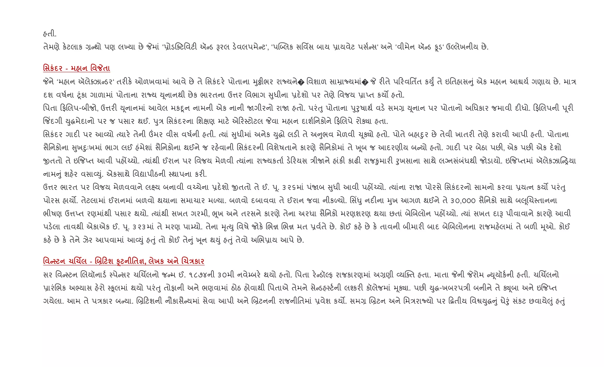 હતી.
તેમણે ક.ટલાક , થો પણ લ‚યા છે Pમાં ‘6ોડaટિવટ" ઍ ડ Bરલ ડ.વલપમે ટ‘, ‘પý•લક સિવfસ બાય 6ાયવેટ પસ+ સ‘ અને ‘વીમેન ઍ ડ Ìડ‘ ઉŽલેખનીય છે.
' к - ' _$
Pને ‘મહાન ઍલેaઝા ડર‘ તર"ક. ઓળખવામાં આવે છે તે િસકંદર. પોતાના hુÓીભર રાNયને� િવશાળ સાŸાNયમાં� P ર"તે પ રવિતfત કDુF તે ઇિતહાસ ું એક મહાન આµય+ ગણાય છે. મા/
દશ વષ+ના §ૂંકા ગાળામાં પોતાના રાNય D ૂનાનથી છેક ભારતના ઉ1ર િવભાગ ુધીના 6દ.શો પર તેણે િવજય 6ાEત કય• હતો.
િપતા ફRલપ-બીજો, ઉ1ર" D ૂનાનમાં આવેલ મકnૂન નામની એક નાની Uગીરનો રાU હતો. પરંuુ પોતાના dુoુષાથ+ વડ. સમ, D ૂનાન પર પોતાનો અિધકાર જમાવી દ"ધો. ફRલપની d ૂર"
{જ‘દગી Dુgમેદાનો પર જ પસાર થઈ. dુ/ િસકંદરના િશkણ માટ. એ ર4ટોટલ Pવા મહાન દાશ+િનકોને ફRલપે રોÄા હતા.
િસકંદર ગાદ" પર આ2યો bયાર. તેની „મર વીસ વષ+ની હતી. bયાં ુધીમાં અનેક Dુgો લડ" તે અ ુભવ મેળવી ‹ ૂÄો હતો. પોતે બહાnુર છે તેવી ખાતર" તેણે કરાવી આપી હતી. પોતાના
સૈિનકોના ુખnુઃખમાં ભાગ લઈ હંમેશાં સૈિનકોના થઈને જ રહ.વાની િસકંદરની િવશેષતાને કારણે સૈિનકોમાં તે q ૂબ જ આદરણીય બ યો હતો. ગાદ" પર બેઠા પછ", એક પછ" એક દ.શો
xતતો તે ઇ{જEત આવી પહj`યો. bયાંથી ઈરાન પર િવજય મેળવી bયાંના રાNયકતા+ ડ. રયસ /ીUને હાંક" કાઢ" રાજ‰ુમાર" oુખસાના સાથે લŠનસંબંધથી જોડાયો. ઇ{જEતમાં ઍલેકઝા ïયા
નામ ું શહ.ર વસા2Dું. એકસાથે િવˆાપીઠની 4થાપના કર".
ઉ1ર ભારત પર િવજય મેળવવાને લ7ય બનાવી વ`ચેના 6દ.શો xતતો તે ઈ. d ૂ. ૩૨૬માં પંUબ ુધી આવી પહj`યો. bયાંના રાU પોરસે િસકંદરનો સામનો કરવા 6યbન કય• પરંuુ
પોરસ હાય•. તેટલામાં ઈરાનમાં બળવો થયાના સમાચાર મƒયા. બળવો દબાવવા તે ઈરાન જવા નીકƒયો. િસ‘–ુ નદ"ના hુખ આગળ થઈને તે ૩૦,૦૦૦ સૈિનકો સાથે બ} ૂRચ4તાનના
ભીષણ ઉ1Eત રણમાંથી પસાર થયો. bયાંથી સખત ગરમી, eૂખ અને તરસને કારણે તેના અરધા સૈિનકો મરણશરણ થયા છતાં બેRબલોન પહj`યો. bયાં સખત દાB પીવાવાને કારણે આવી
પડ.લા તાવથી એકાએક ઈ. d ૂ. ૩૨૩માં તે મરણ પા’યો. તેના hૃbDુ િવષે જોક. Rભr Rભr મત 6વ+તે છે. કોઈ કહ. છે ક. તાવની બીમાર" બાદ બેRબલોનના રાજમહ.લમાં તે બળ" hૂઓ. કોઈ
કહ. છે ક. તેને ઝેર આપવામાં આ2Dું હuું તો કોઈ તે ું q ૂન થDું હuું તેવો અRભ6ાય આપે છે.
' C 1.1Ì - .]0 ш S4 '$c, хк .1Eк
સર િવ 4ટન Rલયૉનાડ+ 4પે સર ચRચèલનો જ મ ઈ. ૧૮૭૪ની ૩૦મી નવે’બર. થયો હતો. િપતા ર. ડૉŽફ રાજકારણમાં અ,ણી 2યCaત હતા. માતા Pની Pરોમ D ૂયૉક+ની હતી. ચRચèલનો
6ારંRભક અ¢યાસ હ.રો 4‰ૂલમાં થયો પરંuુ તોફાની અને ભણવામાં ઠોઠ હોવાથી િપતાએ તેમને સે ડહ4ટ+ની લ¤કર" કૉલેજમાં hૂÄા. પછ" Dુg-ખબરપ/ી બનીને તે Ú ૂબા અને ઇ{જEત
ગયેલા. આમ તે પ/કાર બ યા. R˜ ટશની નૌકાસૈ યમાં સેવા આપી અને R˜ટનની રાજનીિતમાં 6વેશ કય•. સમ, R˜ટન અને િમ/રાNયો પર •‡તીય િવSDુg ું ઘેoું સંકટ છવાયે}ું હuું
 
