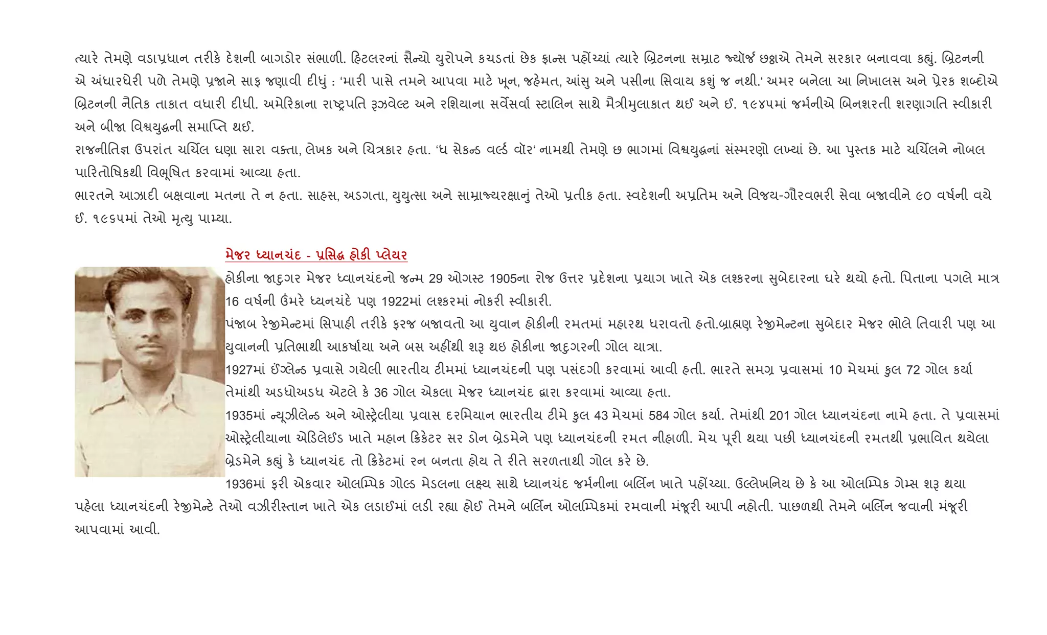 bયાર. તેમણે વડા6ધાન તર"ક. દ.શની બાગડોર સંભાળ". હટલરનાં સૈ યો Dુરોપને કચડતાં છેક °ા સ પહj`યાં bયાર. R˜ટનના સŸાટ Nયૉ¼ છÓાએ તેમને સરકાર બનાવવા કpું. R˜ટનની
એ =ધારધેર" પળે તેમણે 6Uને સાફ જણાવી દ"–ું : ‘માર" પાસે તમને આપવા માટ. q ૂન, જહ.મત, ] ુ અને પસીના િસવાય કÃું જ નથી.‘ અમર બનેલા આ િનખાલસ અને 6ેરક શ•દોએ
R˜ટનની નૈિતક તાકાત વધાર" દ"ધી. અમે રકાના રાAyપિત BઝવેŽટ અને રિશયાના સવMસવા+ 4ટાRલન સાથે મૈ/ીhુલાકાત થઈ અને ઈ. ૧૯૪૫માં જમ+નીએ Rબનશરતી શરણાગિત 4વીકાર"
અને બીU િવSDુgની સમા“Eત થઈ.
રાજનીિત¶ ઉપરાંત ચRચèલ ઘણા સારા વaતા, લેખક અને Rચ/કાર હતા. ‘ધ સેક ડ વŽડ+ વૉર‘ નામથી તેમણે છ ભાગમાં િવSDુgનાં સં4મરણો લ‚યાં છે. આ dુ4તક માટ. ચRચèલને નોબલ
પા રતોિષકથી િવeૂિષત કરવામાં આ2યા હતા.
ભારતને આઝાદ" બkવાના મતના તે ન હતા. સાહસ, અડગતા, DુDુbસા અને સાŸાNયરkા ું તેઓ 6તીક હતા. 4વદ.શની અ6િતમ અને િવજય-ગૌરવભર" સેવા બUવીને ૯૦ વષ+ની વયે
ઈ. ૧૯૬૫માં તેઓ hૃbDુ પા’યા.
h 1 - -' ~ кF !
હોક"ના Unુગર મેજર iવાનચંદનો જ મ 29 ઓગ4ટ 1905ના રોજ ઉ1ર 6દ.શના 6યાગ ખાતે એક લ¤કરના ુબેદારના ઘર. થયો હતો. િપતાના પગલે મા/
16 વષ+ની „મર. iયનચંદ. પણ 1922માં લ¤કરમાં નોકર" 4વીકાર".
પંUબ ર.xમે ટમાં િસપાહ" તર"ક. ફરજ બUવતો આ Dુવાન હોક"ની રમતમાં મહારથ ધરાવતો હતો.˜ા×ણ ર.xમે ટના ુબેદાર મેજર ભોલે િતવાર" પણ આ
Dુવાનની 6િતભાથી આકષા+યા અને બસ અહ€થી શB થઇ હોક"ના Unુગરની ગોલ યા/ા.
1927માં ©Šલે ડ 6વાસે ગયેલી ભારતીય ટ"મમાં iયાનચંદની પણ પસંદગી કરવામાં આવી હતી. ભારતે સમ, 6વાસમાં 10 મેચમાં ‰ુલ 72 ગોલ કયા+
તેમાંથી અડધોઅડધ એટલે ક. 36 ગોલ એકલા મેજર iયાનચંદ ‡ારા કરવામાં આ2યા હતા.
1935માં D ૂઝીલે ડ અને ઓ4y.લીયા 6વાસ દરિમયાન ભારતીય ટ"મે ‰ુલ 43 મેચમાં 584 ગોલ કયા+. તેમાંથી 201 ગોલ iયાનચંદના નામે હતા. તે 6વાસમાં
ઓ4y.લીયાના એ ડલેઈડ ખાતે મહાન 8ક.ટર સર ડોન ˜ેડમેને પણ iયાનચંદની રમત નીહાળ". મેચ d ૂર" થયા પછ" iયાનચંદની રમતથી 6ભાિવત થયેલા
˜ેડમેને કpું ક. iયાનચંદ તો 8ક.ટમાં રન બનતા હોય તે ર"તે સરળતાથી ગોલ કર. છે.
1936માં ફર" એકવાર ઓલC’પક ગોŽડ મેડલના લ7ય સાથે iયાનચંદ જમ+નીના બRલèન ખાતે પહj`યા. ઉŽલેખિનય છે ક. આ ઓલC’પક ગે’સ શB થયા
પહ.લા iયાનચંદની ર.xમે ટ. તેઓ વઝીર"4તાન ખાતે એક લડાઈમાં લડ" ર™ા હોઈ તેમને બRલèન ઓલC’પકમાં રમવાની મં?ૂર" આપી નહોતી. પાછળથી તેમને બRલèન જવાની મં?ૂર"
આપવામાં આવી.
 