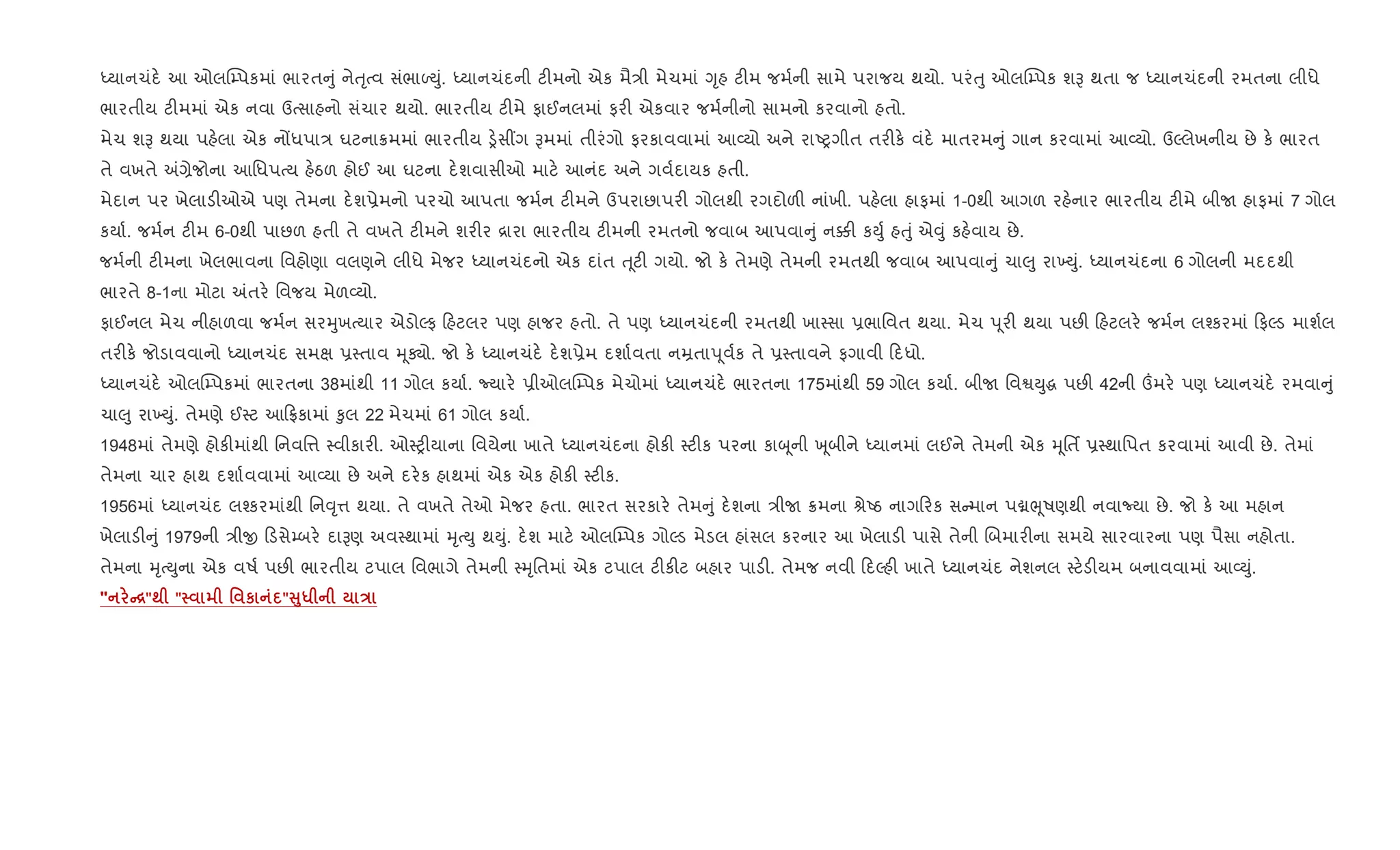 iયાનચંદ. આ ઓલC’પકમાં ભારત ું નેuૃbવ સંભાƒDું. iયાનચંદની ટ"મનો એક મૈ/ી મેચમાં Yૃહ ટ"મ જમ+ની સામે પરાજય થયો. પરંuુ ઓલC’પક શB થતા જ iયાનચંદની રમતના લીધે
ભારતીય ટ"મમાં એક નવા ઉbસાહનો સંચાર થયો. ભારતીય ટ"મે ફાઈનલમાં ફર" એકવાર જમ+નીનો સામનો કરવાનો હતો.
મેચ શB થયા પહ.લા એક નjધપા/ ઘટના8મમાં ભારતીય ï.સ€ગ Bમમાં તીરંગો ફરકાવવામાં આ2યો અને રાAyગીત તર"ક. વંદ. માતરમ ું ગાન કરવામાં આ2યો. ઉŽલેખનીય છે ક. ભારત
તે વખતે =,ેજોના આિધપbય હ.ઠળ હોઈ આ ઘટના દ.શવાસીઓ માટ. આનંદ અને ગવ+દાયક હતી.
મેદાન પર ખેલાડ"ઓએ પણ તેમના દ.શ6ેમનો પરચો આપતા જમ+ન ટ"મને ઉપરાછાપર" ગોલથી રગદોળ" નાંખી. પહ.લા હાફમાં 1-0થી આગળ રહ.નાર ભારતીય ટ"મે બીU હાફમાં 7 ગોલ
કયા+. જમ+ન ટ"મ 6-0થી પાછળ હતી તે વખતે ટ"મને શર"ર [ારા ભારતીય ટ"મની રમતનો જવાબ આપવા ું ન¥" કDુ+ હuું એ;ું કહ.વાય છે.
જમ+ની ટ"મના ખેલભાવના િવહોણા વલણને લીધે મેજર iયાનચંદનો એક દાંત u ૂટ" ગયો. જો ક. તેમણે તેમની રમતથી જવાબ આપવા ું ચા}ુ રા‚Dું. iયાનચંદના 6 ગોલની મદદથી
ભારતે 8-1ના મોટા =તર. િવજય મેળ2યો.
ફાઈનલ મેચ નીહાળવા જમ+ન સરhુખbયાર એડોŽફ હટલર પણ હાજર હતો. તે પણ iયાનચંદની રમતથી ખા4સા 6ભાિવત થયા. મેચ d ૂર" થયા પછ" હટલર. જમ+ન લ¤કરમાં ફŽડ માશ+લ
તર"ક. જોડાવવાનો iયાનચંદ સમk 64તાવ hૂÄો. જો ક. iયાનચંદ. દ.શ6ેમ દશા+વતા નŸતાd ૂવ+ક તે 64તાવને ફગાવી દધો.
iયાનચંદ. ઓલC’પકમાં ભારતના 38માંથી 11 ગોલ કયા+. Nયાર. 6ીઓલC’પક મેચોમાં iયાનચંદ. ભારતના 175માંથી 59 ગોલ કયા+. બીU િવSDુg પછ" 42ની „મર. પણ iયાનચંદ. રમવા ું
ચા}ુ રા‚Dું. તેમણે ઈ4ટ આ °કામાં ‰ુલ 22 મેચમાં 61 ગોલ કયા+.
1948માં તેમણે હોક"માંથી િનવિ1 4વીકાર". ઓ4y"યાના િવયેના ખાતે iયાનચંદના હોક" 4ટ"ક પરના કાz ૂની q ૂબીને iયાનમાં લઈને તેમની એક hૂિતf 64થાિપત કરવામાં આવી છે. તેમાં
તેમના ચાર હાથ દશા+વવામાં આ2યા છે અને દર.ક હાથમાં એક એક હોક" 4ટ"ક.
1956માં iયાનચંદ લ¤કરમાંથી િન;ૃ1 થયા. તે વખતે તેઓ મેજર હતા. ભારત સરકાર. તેમ ું દ.શના /ીU 8મના lેAઠ નાગ રક સ માન પâeૂષણથી નવાNયા છે. જો ક. આ મહાન
ખેલાડ" ું 1979ની /ીx ડસે’બર. દાBણ અવ4થામાં hૃbDુ થDું. દ.શ માટ. ઓલC’પક ગોŽડ મેડલ હાંસલ કરનાર આ ખેલાડ" પાસે તેની Rબમાર"ના સમયે સારવારના પણ પૈસા નહોતા.
તેમના hૃbDુના એક વષ+ પછ" ભારતીય ટપાલ િવભાગે તેમની 4hૃિતમાં એક ટપાલ ટ"ક"ટ બહાર પાડ". તેમજ નવી દŽહ" ખાતે iયાનચંદ નેશનલ 4ટ.ડ"યમ બનાવવામાં આ2Dું.
" C["; " ' к "V8* E
 